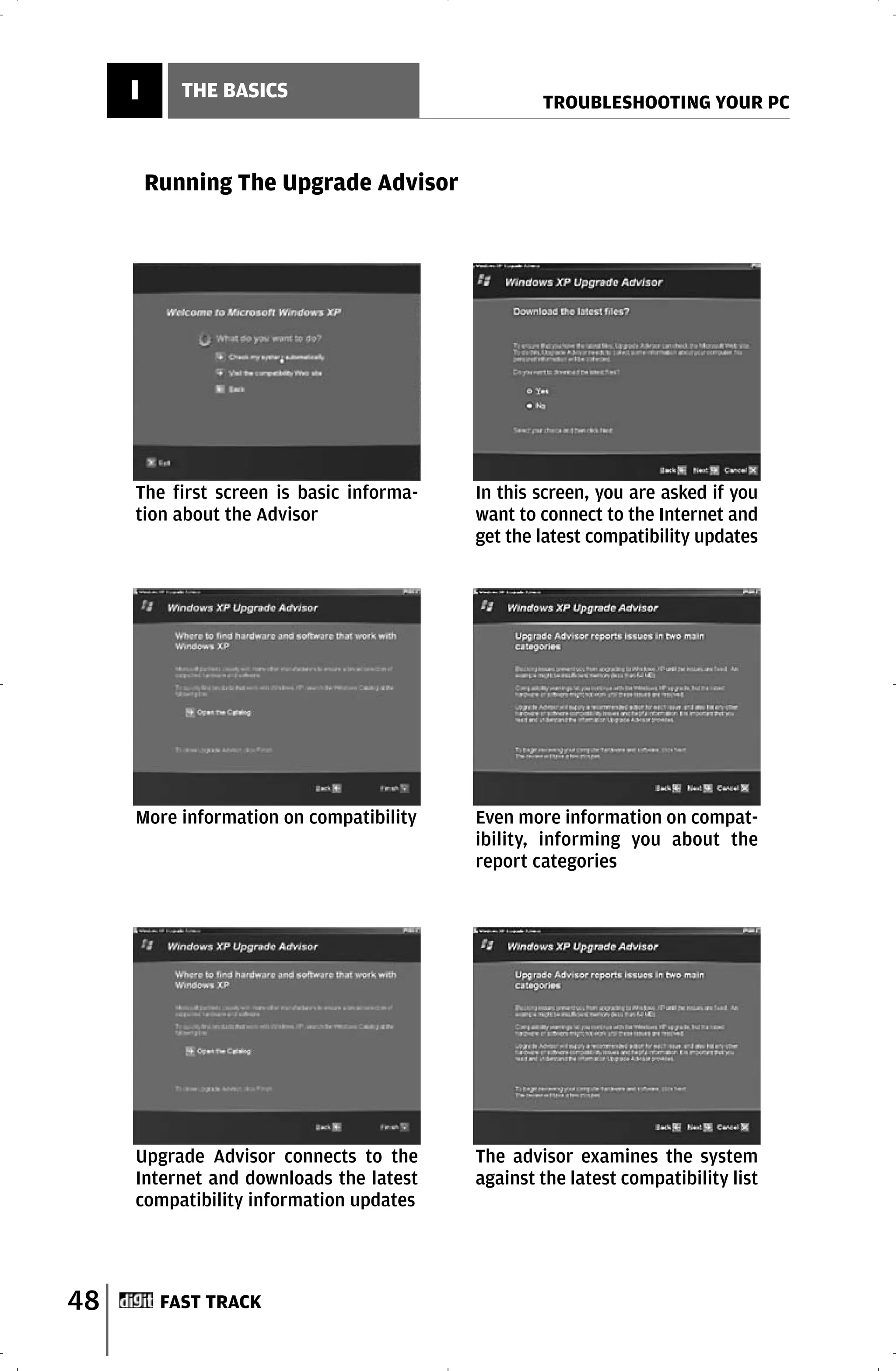 I      THE BASICS
                                                  TROUBLESHOOTING YOUR PC



         Running The Upgrade Advisor




     The first screen is basic informa-   In this screen, you are asked if you
     tion about the Advisor               want to connect to the Internet and
                                          get the latest compatibility updates




     More information on compatibility    Even more information on compat-
                                          ibility, informing you about the
                                          report categories




     Upgrade Advisor connects to the      The advisor examines the system
     Internet and downloads the latest    against the latest compatibility list
     compatibility information updates




48        FAST TRACK
 