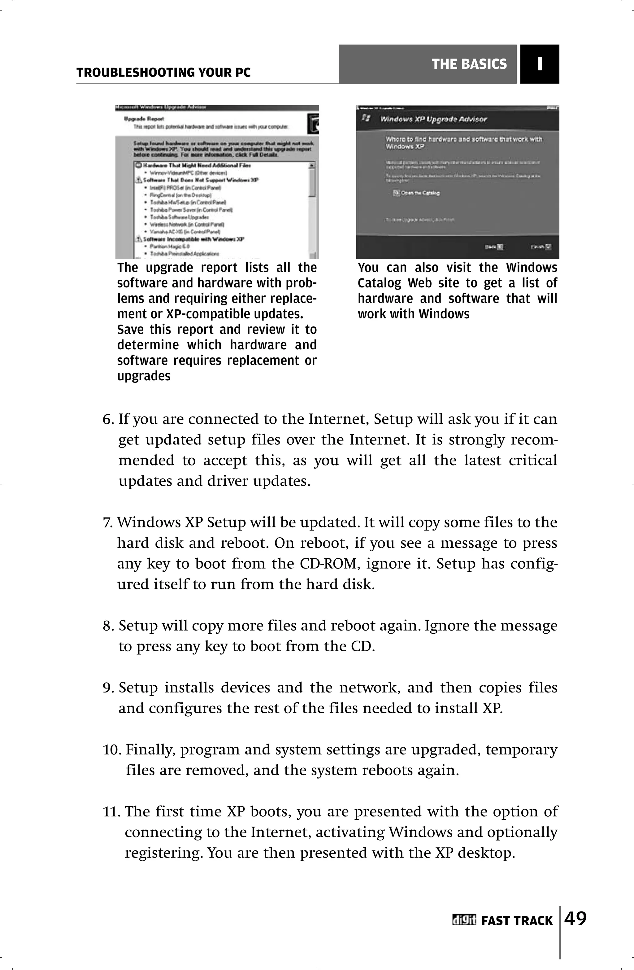 TROUBLESHOOTING YOUR PC
                                                      THE BASICS       I




     The upgrade report lists all the     You can also visit the Windows
     software and hardware with prob-     Catalog Web site to get a list of
     lems and requiring either replace-   hardware and software that will
     ment or XP-compatible updates.       work with Windows
     Save this report and review it to
     determine which hardware and
     software requires replacement or
     upgrades


   6. If you are connected to the Internet, Setup will ask you if it can
      get updated setup files over the Internet. It is strongly recom-
      mended to accept this, as you will get all the latest critical
      updates and driver updates.

   7. Windows XP Setup will be updated. It will copy some files to the
      hard disk and reboot. On reboot, if you see a message to press
      any key to boot from the CD-ROM, ignore it. Setup has config-
      ured itself to run from the hard disk.

   8. Setup will copy more files and reboot again. Ignore the message
      to press any key to boot from the CD.

   9. Setup installs devices and the network, and then copies files
      and configures the rest of the files needed to install XP.

   10. Finally, program and system settings are upgraded, temporary
       files are removed, and the system reboots again.

   11. The first time XP boots, you are presented with the option of
       connecting to the Internet, activating Windows and optionally
       registering. You are then presented with the XP desktop.



                                                              FAST TRACK      49
 
