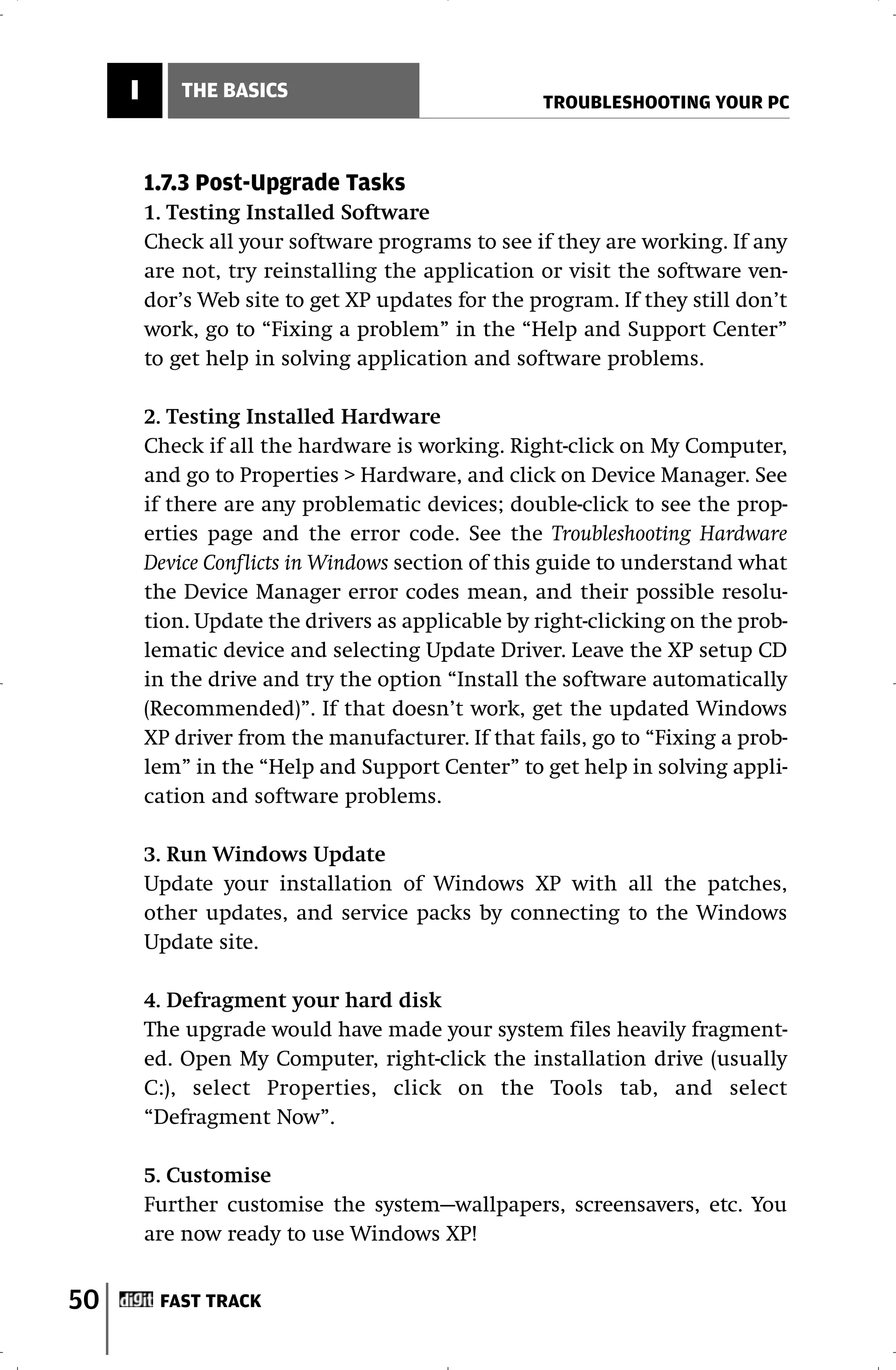 I       THE BASICS
                                                   TROUBLESHOOTING YOUR PC



         1.7.3 Post-Upgrade Tasks
         1. Testing Installed Software
         Check all your software programs to see if they are working. If any
         are not, try reinstalling the application or visit the software ven-
         dor’s Web site to get XP updates for the program. If they still don’t
         work, go to “Fixing a problem” in the “Help and Support Center”
         to get help in solving application and software problems.

         2. Testing Installed Hardware
         Check if all the hardware is working. Right-click on My Computer,
         and go to Properties > Hardware, and click on Device Manager. See
         if there are any problematic devices; double-click to see the prop-
         erties page and the error code. See the Troubleshooting Hardware
         Device Conflicts in Windows section of this guide to understand what
         the Device Manager error codes mean, and their possible resolu-
         tion. Update the drivers as applicable by right-clicking on the prob-
         lematic device and selecting Update Driver. Leave the XP setup CD
         in the drive and try the option “Install the software automatically
         (Recommended)”. If that doesn’t work, get the updated Windows
         XP driver from the manufacturer. If that fails, go to “Fixing a prob-
         lem” in the “Help and Support Center” to get help in solving appli-
         cation and software problems.

         3. Run Windows Update
         Update your installation of Windows XP with all the patches,
         other updates, and service packs by connecting to the Windows
         Update site.

         4. Defragment your hard disk
         The upgrade would have made your system files heavily fragment-
         ed. Open My Computer, right-click the installation drive (usually
         C:), select Properties, click on the Tools tab, and select
         “Defragment Now”.

         5. Customise
         Further customise the system—wallpapers, screensavers, etc. You
         are now ready to use Windows XP!


50        FAST TRACK
 