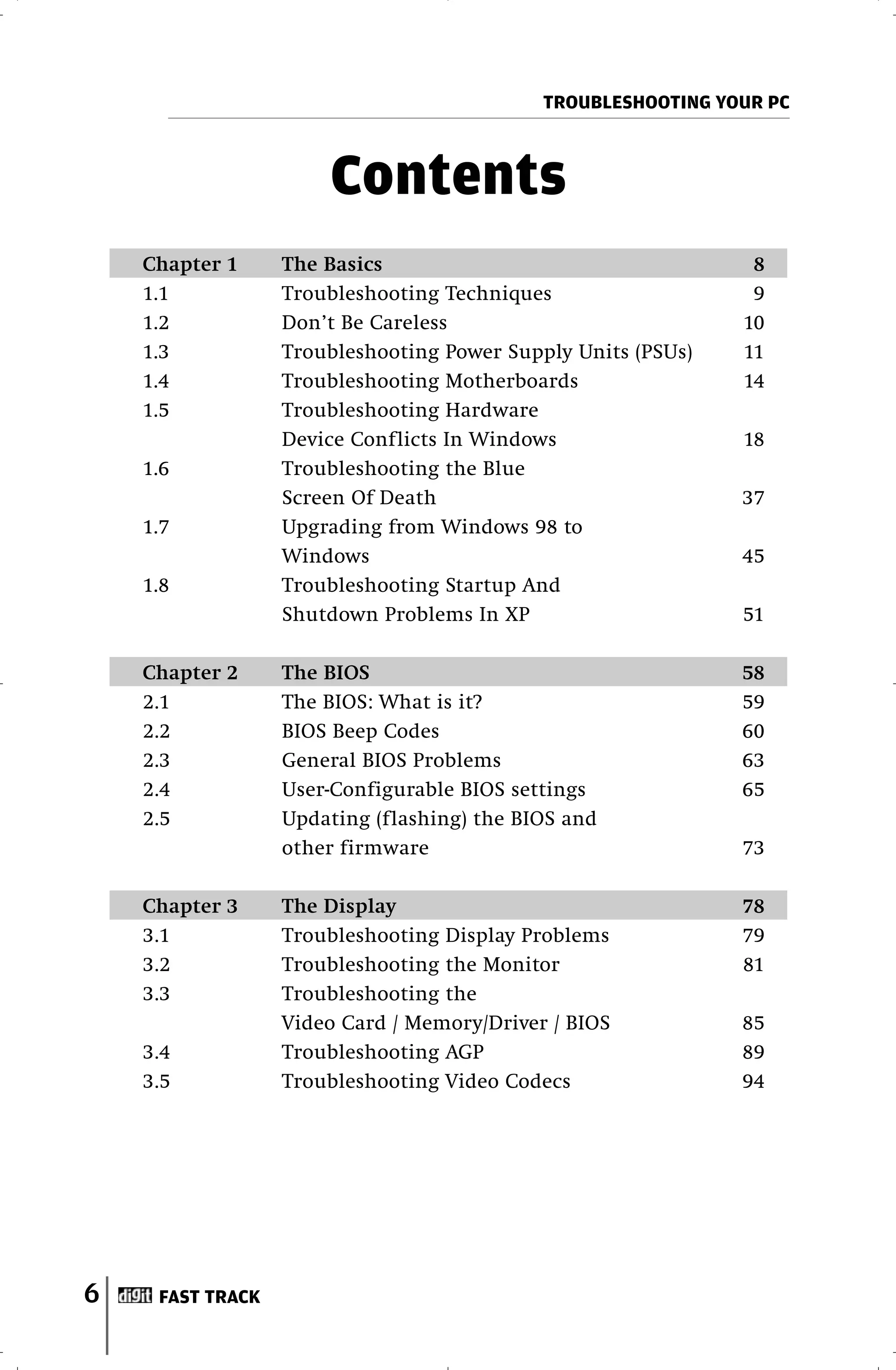 TROUBLESHOOTING YOUR PC



                      Contents
    Chapter 1     The Basics                                   8
    1.1           Troubleshooting Techniques                   9
    1.2           Don’t Be Careless                           10
    1.3           Troubleshooting Power Supply Units (PSUs)   11
    1.4           Troubleshooting Motherboards                14
    1.5           Troubleshooting Hardware
                  Device Conflicts In Windows                 18
    1.6           Troubleshooting the Blue
                  Screen Of Death                             37
    1.7           Upgrading from Windows 98 to
                  Windows                                     45
    1.8           Troubleshooting Startup And
                  Shutdown Problems In XP                     51

    Chapter 2     The BIOS                                    58
    2.1           The BIOS: What is it?                       59
    2.2           BIOS Beep Codes                             60
    2.3           General BIOS Problems                       63
    2.4           User-Configurable BIOS settings             65
    2.5           Updating (flashing) the BIOS and
                  other firmware                              73

    Chapter 3     The Display                                 78
    3.1           Troubleshooting Display Problems            79
    3.2           Troubleshooting the Monitor                 81
    3.3           Troubleshooting the
                  Video Card / Memory/Driver / BIOS           85
    3.4           Troubleshooting AGP                         89
    3.5           Troubleshooting Video Codecs                94




6    FAST TRACK
 
