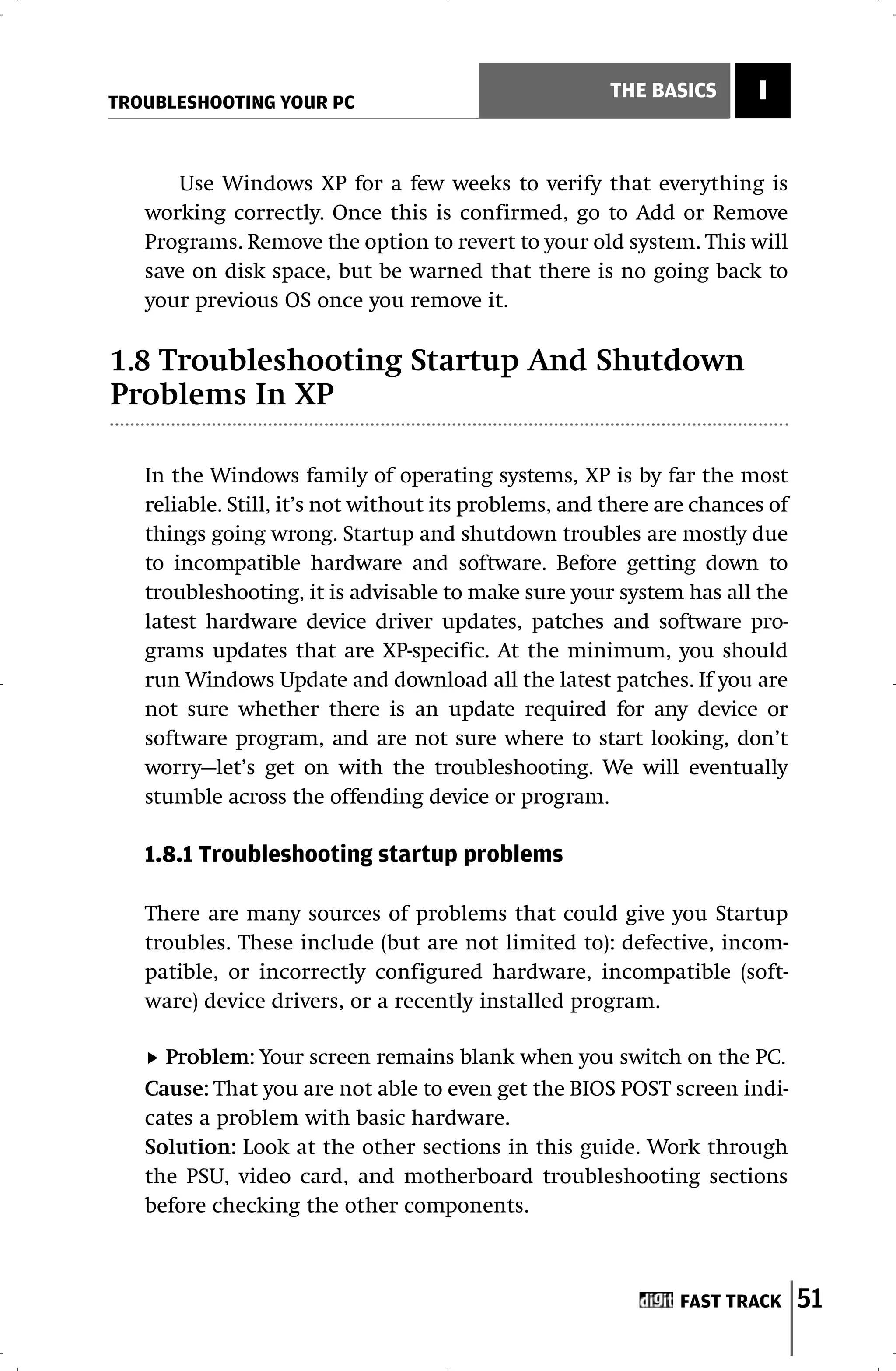 TROUBLESHOOTING YOUR PC
                                                       THE BASICS      I


      Use Windows XP for a few weeks to verify that everything is
   working correctly. Once this is confirmed, go to Add or Remove
   Programs. Remove the option to revert to your old system. This will
   save on disk space, but be warned that there is no going back to
   your previous OS once you remove it.

1.8 Troubleshooting Startup And Shutdown
Problems In XP

   In the Windows family of operating systems, XP is by far the most
   reliable. Still, it’s not without its problems, and there are chances of
   things going wrong. Startup and shutdown troubles are mostly due
   to incompatible hardware and software. Before getting down to
   troubleshooting, it is advisable to make sure your system has all the
   latest hardware device driver updates, patches and software pro-
   grams updates that are XP-specific. At the minimum, you should
   run Windows Update and download all the latest patches. If you are
   not sure whether there is an update required for any device or
   software program, and are not sure where to start looking, don’t
   worry—let’s get on with the troubleshooting. We will eventually
   stumble across the offending device or program.

   1.8.1 Troubleshooting startup problems

   There are many sources of problems that could give you Startup
   troubles. These include (but are not limited to): defective, incom-
   patible, or incorrectly configured hardware, incompatible (soft-
   ware) device drivers, or a recently installed program.

     Problem: Your screen remains blank when you switch on the PC.
   Cause: That you are not able to even get the BIOS POST screen indi-
   cates a problem with basic hardware.
   Solution: Look at the other sections in this guide. Work through
   the PSU, video card, and motherboard troubleshooting sections
   before checking the other components.



                                                              FAST TRACK      51
 