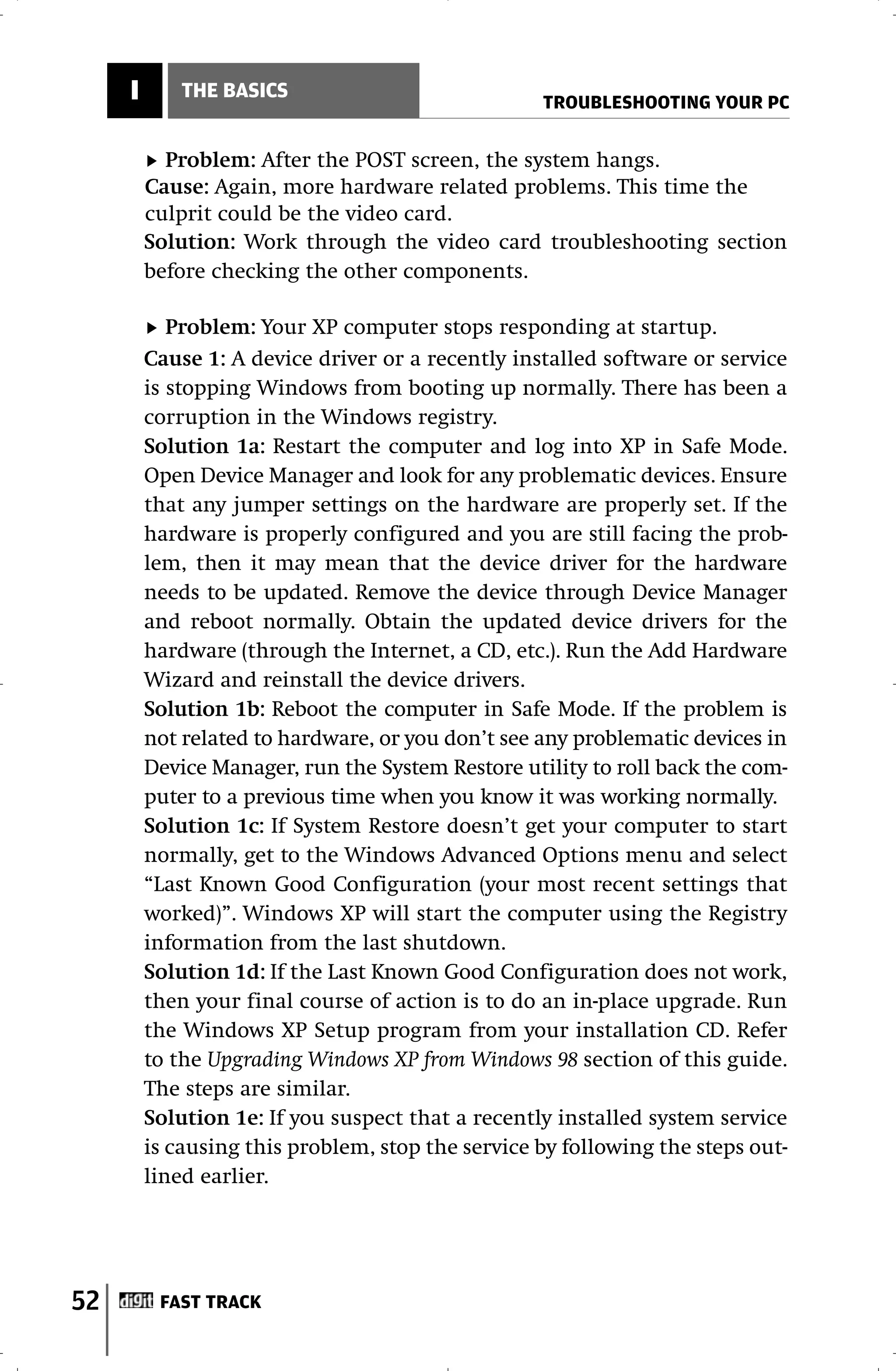 I       THE BASICS
                                                   TROUBLESHOOTING YOUR PC


           Problem: After the POST screen, the system hangs.
         Cause: Again, more hardware related problems. This time the
         culprit could be the video card.
         Solution: Work through the video card troubleshooting section
         before checking the other components.

            Problem: Your XP computer stops responding at startup.
         Cause 1: A device driver or a recently installed software or service
         is stopping Windows from booting up normally. There has been a
         corruption in the Windows registry.
         Solution 1a: Restart the computer and log into XP in Safe Mode.
         Open Device Manager and look for any problematic devices. Ensure
         that any jumper settings on the hardware are properly set. If the
         hardware is properly configured and you are still facing the prob-
         lem, then it may mean that the device driver for the hardware
         needs to be updated. Remove the device through Device Manager
         and reboot normally. Obtain the updated device drivers for the
         hardware (through the Internet, a CD, etc.). Run the Add Hardware
         Wizard and reinstall the device drivers.
         Solution 1b: Reboot the computer in Safe Mode. If the problem is
         not related to hardware, or you don’t see any problematic devices in
         Device Manager, run the System Restore utility to roll back the com-
         puter to a previous time when you know it was working normally.
         Solution 1c: If System Restore doesn’t get your computer to start
         normally, get to the Windows Advanced Options menu and select
         “Last Known Good Configuration (your most recent settings that
         worked)”. Windows XP will start the computer using the Registry
         information from the last shutdown.
         Solution 1d: If the Last Known Good Configuration does not work,
         then your final course of action is to do an in-place upgrade. Run
         the Windows XP Setup program from your installation CD. Refer
         to the Upgrading Windows XP from Windows 98 section of this guide.
         The steps are similar.
         Solution 1e: If you suspect that a recently installed system service
         is causing this problem, stop the service by following the steps out-
         lined earlier.




52        FAST TRACK
 