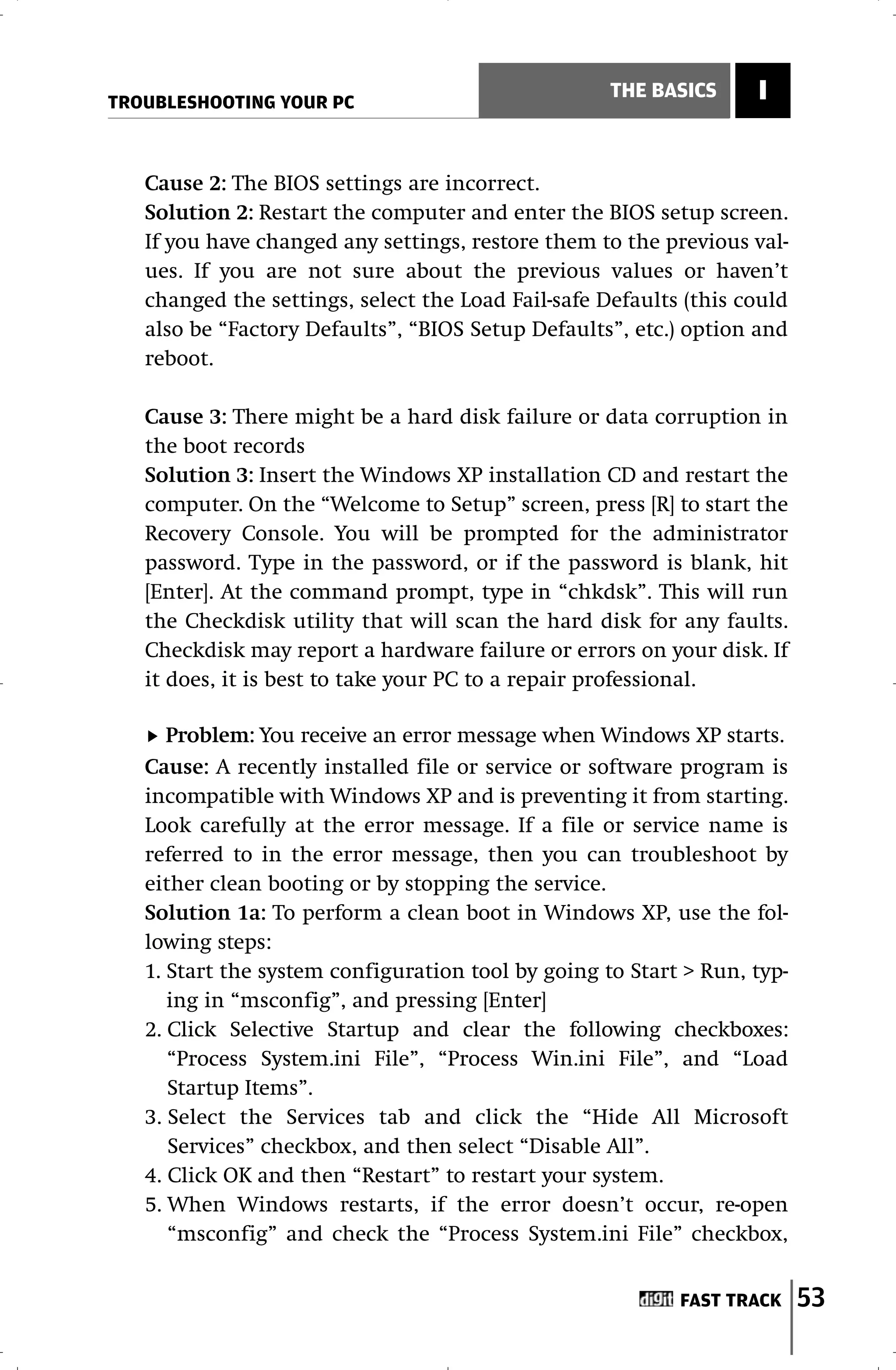 TROUBLESHOOTING YOUR PC
                                                    THE BASICS     I


   Cause 2: The BIOS settings are incorrect.
   Solution 2: Restart the computer and enter the BIOS setup screen.
   If you have changed any settings, restore them to the previous val-
   ues. If you are not sure about the previous values or haven’t
   changed the settings, select the Load Fail-safe Defaults (this could
   also be “Factory Defaults”, “BIOS Setup Defaults”, etc.) option and
   reboot.

   Cause 3: There might be a hard disk failure or data corruption in
   the boot records
   Solution 3: Insert the Windows XP installation CD and restart the
   computer. On the “Welcome to Setup” screen, press [R] to start the
   Recovery Console. You will be prompted for the administrator
   password. Type in the password, or if the password is blank, hit
   [Enter]. At the command prompt, type in “chkdsk”. This will run
   the Checkdisk utility that will scan the hard disk for any faults.
   Checkdisk may report a hardware failure or errors on your disk. If
   it does, it is best to take your PC to a repair professional.

      Problem: You receive an error message when Windows XP starts.
   Cause: A recently installed file or service or software program is
   incompatible with Windows XP and is preventing it from starting.
   Look carefully at the error message. If a file or service name is
   referred to in the error message, then you can troubleshoot by
   either clean booting or by stopping the service.
   Solution 1a: To perform a clean boot in Windows XP, use the fol-
   lowing steps:
   1. Start the system configuration tool by going to Start > Run, typ-
      ing in “msconfig”, and pressing [Enter]
   2. Click Selective Startup and clear the following checkboxes:
      “Process System.ini File”, “Process Win.ini File”, and “Load
      Startup Items”.
   3. Select the Services tab and click the “Hide All Microsoft
      Services” checkbox, and then select “Disable All”.
   4. Click OK and then “Restart” to restart your system.
   5. When Windows restarts, if the error doesn’t occur, re-open
      “msconfig” and check the “Process System.ini File” checkbox,


                                                           FAST TRACK     53
 