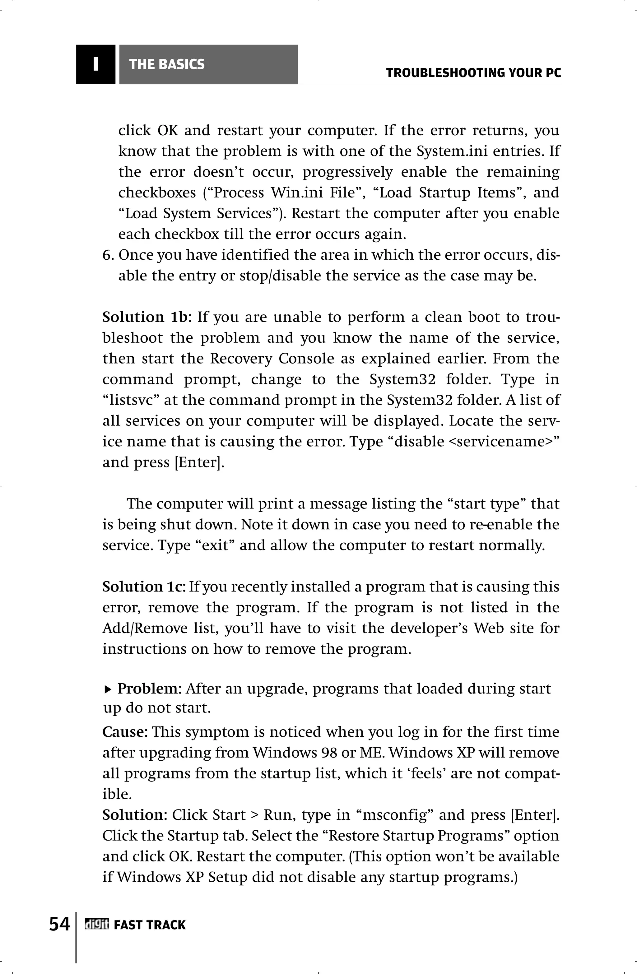 I       THE BASICS
                                                   TROUBLESHOOTING YOUR PC



            click OK and restart your computer. If the error returns, you
            know that the problem is with one of the System.ini entries. If
            the error doesn’t occur, progressively enable the remaining
            checkboxes (“Process Win.ini File”, “Load Startup Items”, and
            “Load System Services”). Restart the computer after you enable
            each checkbox till the error occurs again.
         6. Once you have identified the area in which the error occurs, dis-
            able the entry or stop/disable the service as the case may be.

         Solution 1b: If you are unable to perform a clean boot to trou-
         bleshoot the problem and you know the name of the service,
         then start the Recovery Console as explained earlier. From the
         command prompt, change to the System32 folder. Type in
         “listsvc” at the command prompt in the System32 folder. A list of
         all services on your computer will be displayed. Locate the serv-
         ice name that is causing the error. Type “disable <servicename>”
         and press [Enter].

             The computer will print a message listing the “start type” that
         is being shut down. Note it down in case you need to re-enable the
         service. Type “exit” and allow the computer to restart normally.

         Solution 1c: If you recently installed a program that is causing this
         error, remove the program. If the program is not listed in the
         Add/Remove list, you’ll have to visit the developer’s Web site for
         instructions on how to remove the program.

           Problem: After an upgrade, programs that loaded during start
         up do not start.
         Cause: This symptom is noticed when you log in for the first time
         after upgrading from Windows 98 or ME. Windows XP will remove
         all programs from the startup list, which it ‘feels’ are not compat-
         ible.
         Solution: Click Start > Run, type in “msconfig” and press [Enter].
         Click the Startup tab. Select the “Restore Startup Programs” option
         and click OK. Restart the computer. (This option won’t be available
         if Windows XP Setup did not disable any startup programs.)


54        FAST TRACK
 