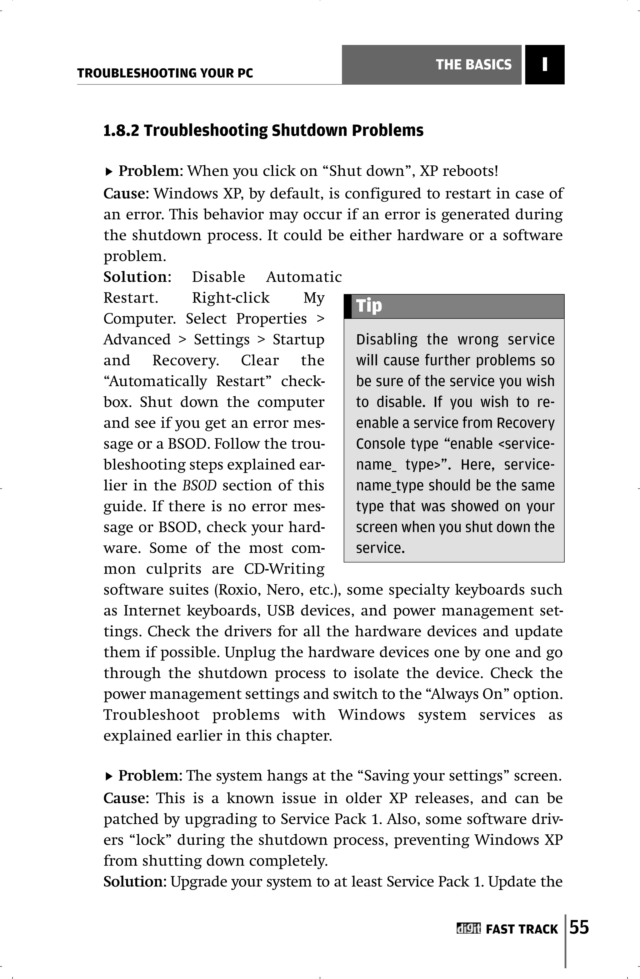 TROUBLESHOOTING YOUR PC
                                                    THE BASICS      I


   1.8.2 Troubleshooting Shutdown Problems

      Problem: When you click on “Shut down”, XP reboots!
   Cause: Windows XP, by default, is configured to restart in case of
   an error. This behavior may occur if an error is generated during
   the shutdown process. It could be either hardware or a software
   problem.
   Solution: Disable Automatic
   Restart.     Right-click     My
                                         Tip
   Computer. Select Properties >
   Advanced > Settings > Startup         Disabling the wrong service
   and Recovery. Clear the               will cause further problems so
   “Automatically Restart” check-        be sure of the service you wish
   box. Shut down the computer           to disable. If you wish to re-
   and see if you get an error mes-      enable a service from Recovery
   sage or a BSOD. Follow the trou-      Console type “enable <service-
   bleshooting steps explained ear-      name_ type>”. Here, service-
   lier in the BSOD section of this      name_type should be the same
   guide. If there is no error mes-      type that was showed on your
   sage or BSOD, check your hard-        screen when you shut down the
   ware. Some of the most com-           service.
   mon culprits are CD-Writing
   software suites (Roxio, Nero, etc.), some specialty keyboards such
   as Internet keyboards, USB devices, and power management set-
   tings. Check the drivers for all the hardware devices and update
   them if possible. Unplug the hardware devices one by one and go
   through the shutdown process to isolate the device. Check the
   power management settings and switch to the “Always On” option.
   Troubleshoot problems with Windows system services as
   explained earlier in this chapter.

     Problem: The system hangs at the “Saving your settings” screen.
   Cause: This is a known issue in older XP releases, and can be
   patched by upgrading to Service Pack 1. Also, some software driv-
   ers “lock” during the shutdown process, preventing Windows XP
   from shutting down completely.
   Solution: Upgrade your system to at least Service Pack 1. Update the


                                                            FAST TRACK     55
 