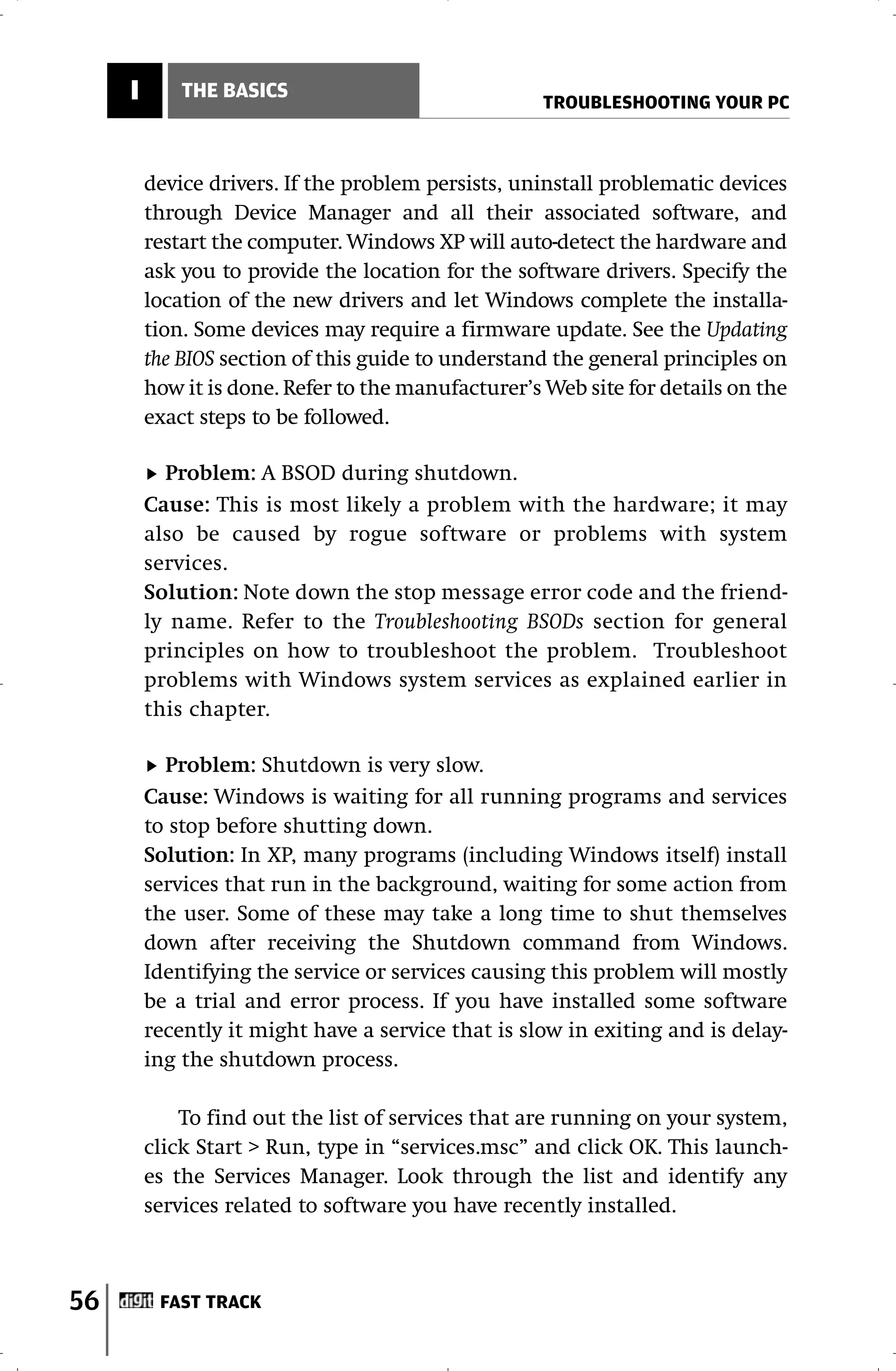 I       THE BASICS
                                                     TROUBLESHOOTING YOUR PC



         device drivers. If the problem persists, uninstall problematic devices
         through Device Manager and all their associated software, and
         restart the computer. Windows XP will auto-detect the hardware and
         ask you to provide the location for the software drivers. Specify the
         location of the new drivers and let Windows complete the installa-
         tion. Some devices may require a firmware update. See the Updating
         the BIOS section of this guide to understand the general principles on
         how it is done. Refer to the manufacturer’s Web site for details on the
         exact steps to be followed.

           Problem: A BSOD during shutdown.
         Cause: This is most likely a problem with the hardware; it may
         also be caused by rogue software or problems with system
         services.
         Solution: Note down the stop message error code and the friend-
         ly name. Refer to the Troubleshooting BSODs section for general
         principles on how to troubleshoot the problem. Troubleshoot
         problems with Windows system services as explained earlier in
         this chapter.

           Problem: Shutdown is very slow.
         Cause: Windows is waiting for all running programs and services
         to stop before shutting down.
         Solution: In XP, many programs (including Windows itself) install
         services that run in the background, waiting for some action from
         the user. Some of these may take a long time to shut themselves
         down after receiving the Shutdown command from Windows.
         Identifying the service or services causing this problem will mostly
         be a trial and error process. If you have installed some software
         recently it might have a service that is slow in exiting and is delay-
         ing the shutdown process.

             To find out the list of services that are running on your system,
         click Start > Run, type in “services.msc” and click OK. This launch-
         es the Services Manager. Look through the list and identify any
         services related to software you have recently installed.



56        FAST TRACK
 