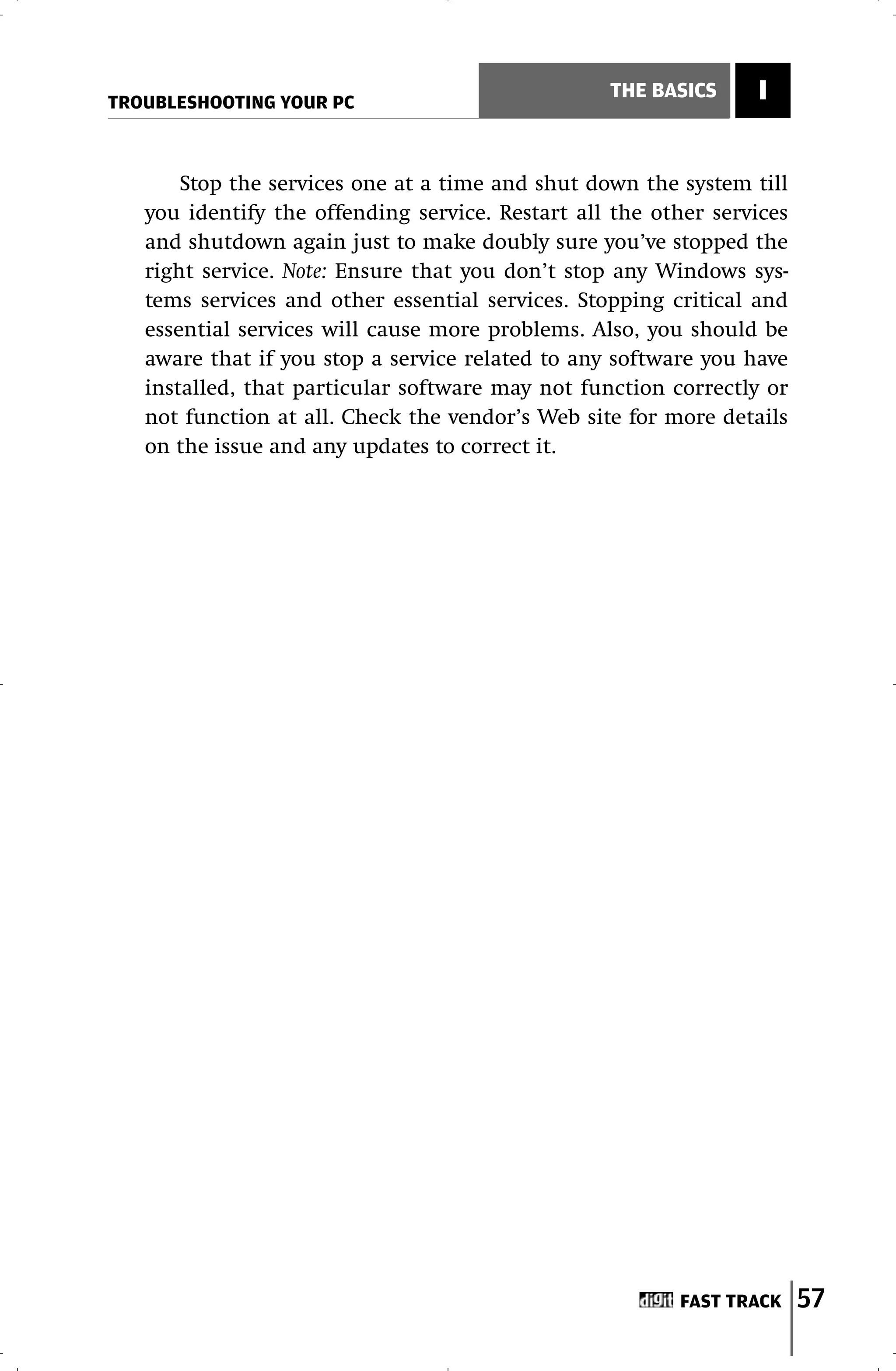 TROUBLESHOOTING YOUR PC
                                                  THE BASICS     I


       Stop the services one at a time and shut down the system till
   you identify the offending service. Restart all the other services
   and shutdown again just to make doubly sure you’ve stopped the
   right service. Note: Ensure that you don’t stop any Windows sys-
   tems services and other essential services. Stopping critical and
   essential services will cause more problems. Also, you should be
   aware that if you stop a service related to any software you have
   installed, that particular software may not function correctly or
   not function at all. Check the vendor’s Web site for more details
   on the issue and any updates to correct it.




                                                         FAST TRACK     57
 