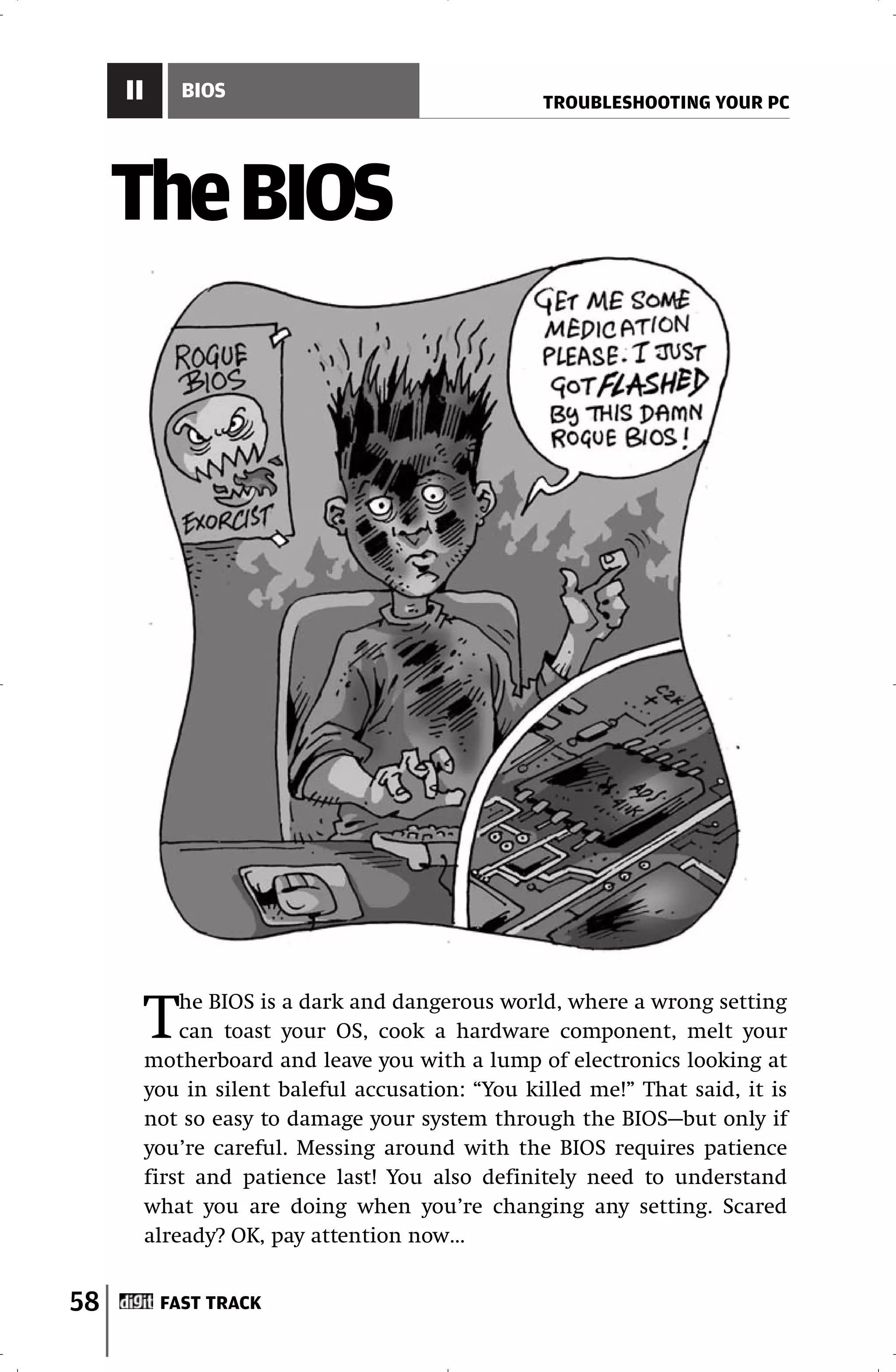 II       BIOS
                                                   TROUBLESHOOTING YOUR PC




     The BIOS




          T   he BIOS is a dark and dangerous world, where a wrong setting
              can toast your OS, cook a hardware component, melt your
          motherboard and leave you with a lump of electronics looking at
          you in silent baleful accusation: “You killed me!” That said, it is
          not so easy to damage your system through the BIOS—but only if
          you’re careful. Messing around with the BIOS requires patience
          first and patience last! You also definitely need to understand
          what you are doing when you’re changing any setting. Scared
          already? OK, pay attention now…


58         FAST TRACK
 