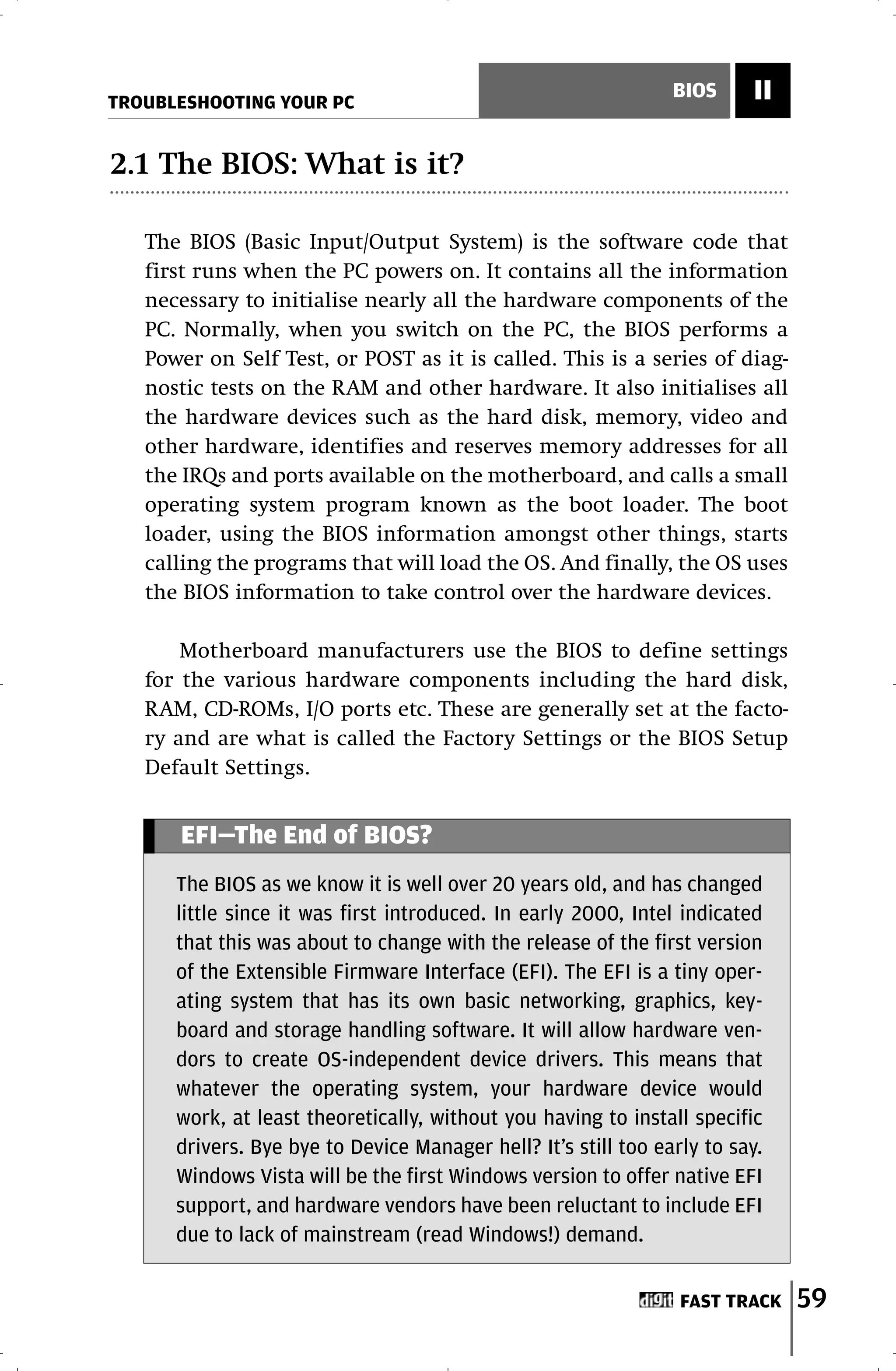 TROUBLESHOOTING YOUR PC
                                                                BIOS     II

2.1 The BIOS: What is it?

   The BIOS (Basic Input/Output System) is the software code that
   first runs when the PC powers on. It contains all the information
   necessary to initialise nearly all the hardware components of the
   PC. Normally, when you switch on the PC, the BIOS performs a
   Power on Self Test, or POST as it is called. This is a series of diag-
   nostic tests on the RAM and other hardware. It also initialises all
   the hardware devices such as the hard disk, memory, video and
   other hardware, identifies and reserves memory addresses for all
   the IRQs and ports available on the motherboard, and calls a small
   operating system program known as the boot loader. The boot
   loader, using the BIOS information amongst other things, starts
   calling the programs that will load the OS. And finally, the OS uses
   the BIOS information to take control over the hardware devices.

       Motherboard manufacturers use the BIOS to define settings
   for the various hardware components including the hard disk,
   RAM, CD-ROMs, I/O ports etc. These are generally set at the facto-
   ry and are what is called the Factory Settings or the BIOS Setup
   Default Settings.


      EFI—The End of BIOS?
      The BIOS as we know it is well over 20 years old, and has changed
      little since it was first introduced. In early 2000, Intel indicated
      that this was about to change with the release of the first version
      of the Extensible Firmware Interface (EFI). The EFI is a tiny oper-
      ating system that has its own basic networking, graphics, key-
      board and storage handling software. It will allow hardware ven-
      dors to create OS-independent device drivers. This means that
      whatever the operating system, your hardware device would
      work, at least theoretically, without you having to install specific
      drivers. Bye bye to Device Manager hell? It’s still too early to say.
      Windows Vista will be the first Windows version to offer native EFI
      support, and hardware vendors have been reluctant to include EFI
      due to lack of mainstream (read Windows!) demand.


                                                                 FAST TRACK   59
 