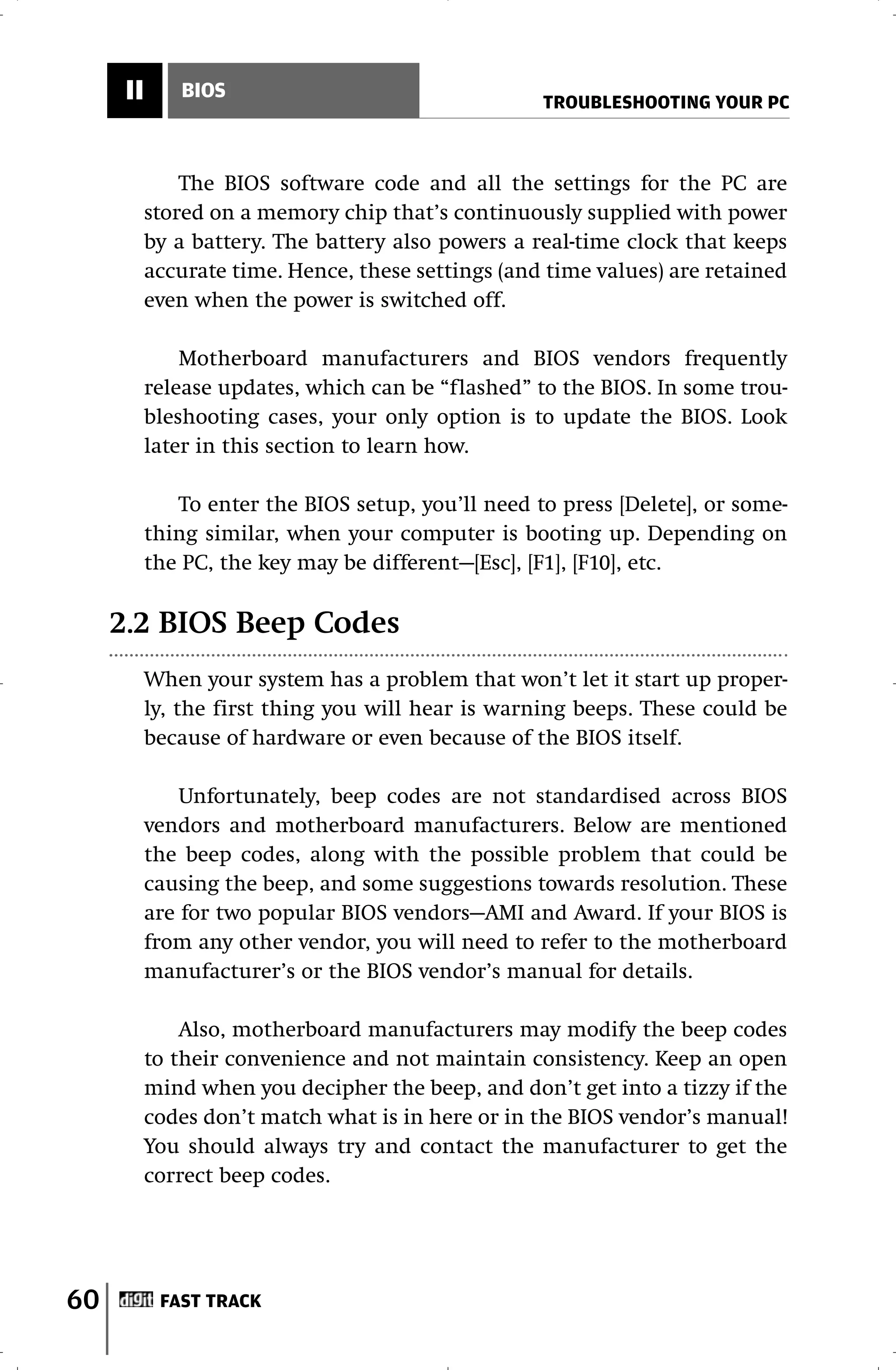 II      BIOS
                                                    TROUBLESHOOTING YOUR PC



               The BIOS software code and all the settings for the PC are
           stored on a memory chip that’s continuously supplied with power
           by a battery. The battery also powers a real-time clock that keeps
           accurate time. Hence, these settings (and time values) are retained
           even when the power is switched off.

               Motherboard manufacturers and BIOS vendors frequently
           release updates, which can be “flashed” to the BIOS. In some trou-
           bleshooting cases, your only option is to update the BIOS. Look
           later in this section to learn how.

              To enter the BIOS setup, you’ll need to press [Delete], or some-
           thing similar, when your computer is booting up. Depending on
           the PC, the key may be different—[Esc], [F1], [F10], etc.

     2.2 BIOS Beep Codes
           When your system has a problem that won’t let it start up proper-
           ly, the first thing you will hear is warning beeps. These could be
           because of hardware or even because of the BIOS itself.

               Unfortunately, beep codes are not standardised across BIOS
           vendors and motherboard manufacturers. Below are mentioned
           the beep codes, along with the possible problem that could be
           causing the beep, and some suggestions towards resolution. These
           are for two popular BIOS vendors—AMI and Award. If your BIOS is
           from any other vendor, you will need to refer to the motherboard
           manufacturer’s or the BIOS vendor’s manual for details.

               Also, motherboard manufacturers may modify the beep codes
           to their convenience and not maintain consistency. Keep an open
           mind when you decipher the beep, and don’t get into a tizzy if the
           codes don’t match what is in here or in the BIOS vendor’s manual!
           You should always try and contact the manufacturer to get the
           correct beep codes.




60          FAST TRACK
 
