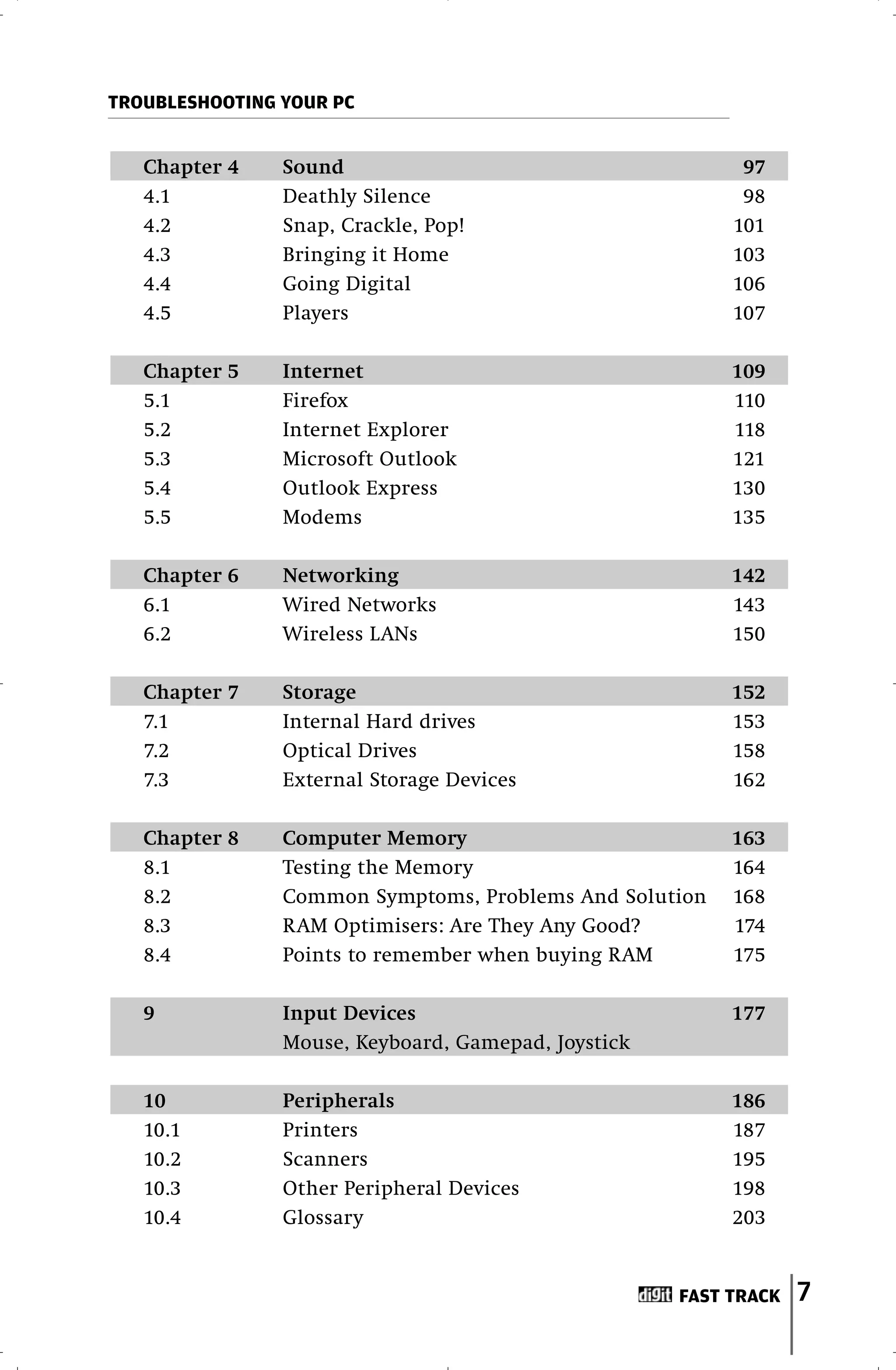 TROUBLESHOOTING YOUR PC


   Chapter 4    Sound                                      97
   4.1          Deathly Silence                            98
   4.2          Snap, Crackle, Pop!                       101
   4.3          Bringing it Home                          103
   4.4          Going Digital                             106
   4.5          Players                                   107

   Chapter 5    Internet                                  109
   5.1          Firefox                                   110
   5.2          Internet Explorer                         118
   5.3          Microsoft Outlook                         121
   5.4          Outlook Express                           130
   5.5          Modems                                    135

   Chapter 6    Networking                                142
   6.1          Wired Networks                            143
   6.2          Wireless LANs                             150

   Chapter 7    Storage                                   152
   7.1          Internal Hard drives                      153
   7.2          Optical Drives                            158
   7.3          External Storage Devices                  162

   Chapter 8    Computer Memory                           163
   8.1          Testing the Memory                        164
   8.2          Common Symptoms, Problems And Solution    168
   8.3          RAM Optimisers: Are They Any Good?        174
   8.4          Points to remember when buying RAM        175

   9            Input Devices                             177
                Mouse, Keyboard, Gamepad, Joystick

   10           Peripherals                               186
   10.1         Printers                                  187
   10.2         Scanners                                  195
   10.3         Other Peripheral Devices                  198
   10.4         Glossary                                  203


                                                     FAST TRACK   7
 