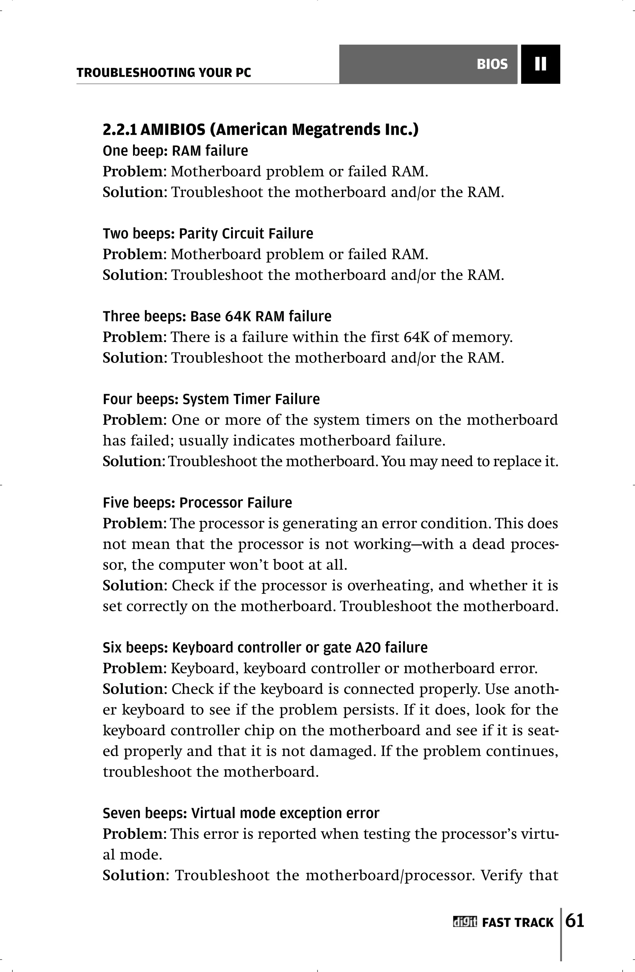 TROUBLESHOOTING YOUR PC
                                                          BIOS     II


   2.2.1 AMIBIOS (American Megatrends Inc.)
   One beep: RAM failure
   Problem: Motherboard problem or failed RAM.
   Solution: Troubleshoot the motherboard and/or the RAM.

   Two beeps: Parity Circuit Failure
   Problem: Motherboard problem or failed RAM.
   Solution: Troubleshoot the motherboard and/or the RAM.

   Three beeps: Base 64K RAM failure
   Problem: There is a failure within the first 64K of memory.
   Solution: Troubleshoot the motherboard and/or the RAM.

   Four beeps: System Timer Failure
   Problem: One or more of the system timers on the motherboard
   has failed; usually indicates motherboard failure.
   Solution: Troubleshoot the motherboard. You may need to replace it.

   Five beeps: Processor Failure
   Problem: The processor is generating an error condition. This does
   not mean that the processor is not working—with a dead proces-
   sor, the computer won’t boot at all.
   Solution: Check if the processor is overheating, and whether it is
   set correctly on the motherboard. Troubleshoot the motherboard.

   Six beeps: Keyboard controller or gate A20 failure
   Problem: Keyboard, keyboard controller or motherboard error.
   Solution: Check if the keyboard is connected properly. Use anoth-
   er keyboard to see if the problem persists. If it does, look for the
   keyboard controller chip on the motherboard and see if it is seat-
   ed properly and that it is not damaged. If the problem continues,
   troubleshoot the motherboard.

   Seven beeps: Virtual mode exception error
   Problem: This error is reported when testing the processor’s virtu-
   al mode.
   Solution: Troubleshoot the motherboard/processor. Verify that


                                                           FAST TRACK     61
 