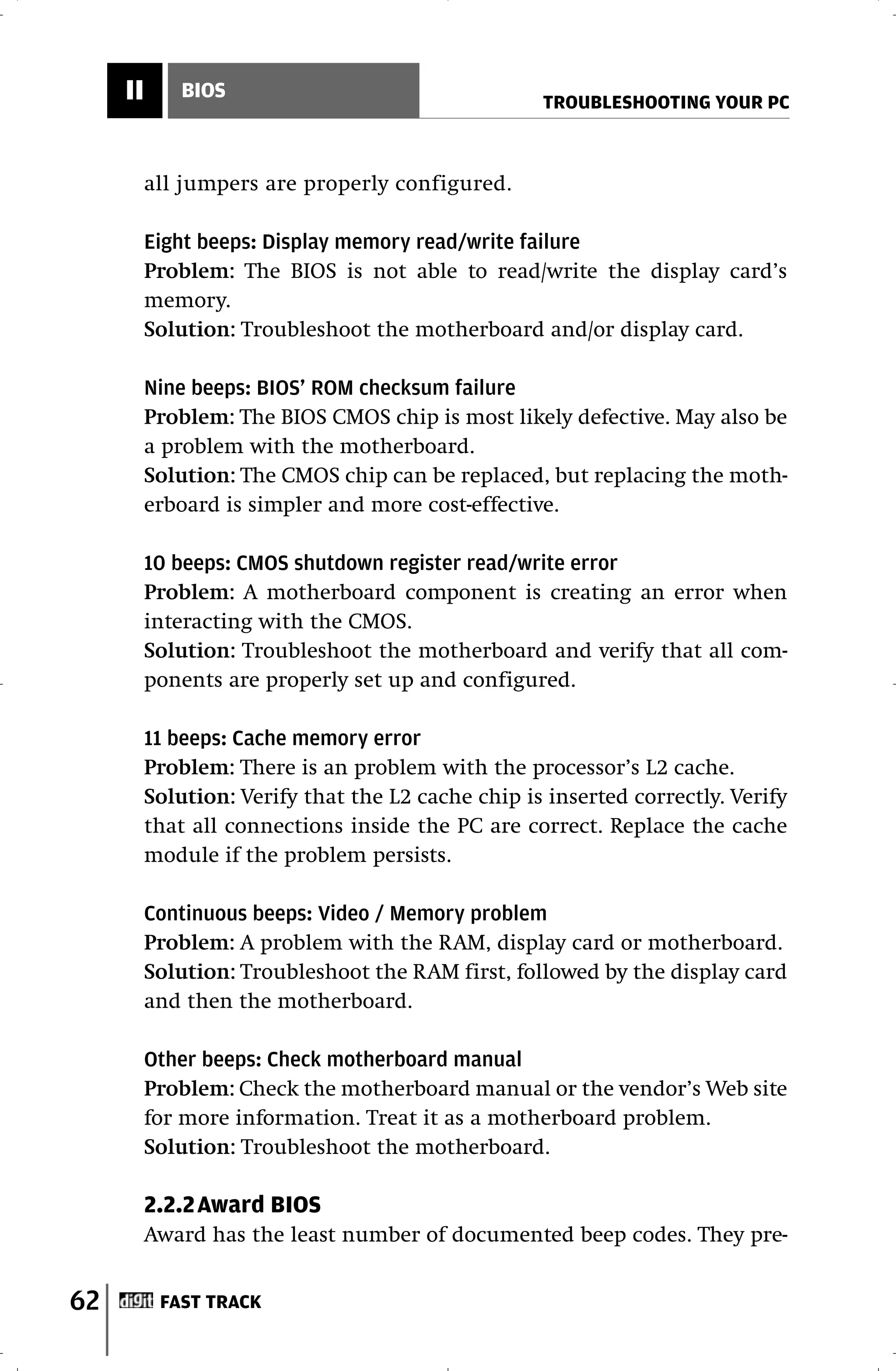II       BIOS
                                                    TROUBLESHOOTING YOUR PC



          all jumpers are properly configured.

          Eight beeps: Display memory read/write failure
          Problem: The BIOS is not able to read/write the display card’s
          memory.
          Solution: Troubleshoot the motherboard and/or display card.

          Nine beeps: BIOS’ ROM checksum failure
          Problem: The BIOS CMOS chip is most likely defective. May also be
          a problem with the motherboard.
          Solution: The CMOS chip can be replaced, but replacing the moth-
          erboard is simpler and more cost-effective.

          10 beeps: CMOS shutdown register read/write error
          Problem: A motherboard component is creating an error when
          interacting with the CMOS.
          Solution: Troubleshoot the motherboard and verify that all com-
          ponents are properly set up and configured.

          11 beeps: Cache memory error
          Problem: There is an problem with the processor’s L2 cache.
          Solution: Verify that the L2 cache chip is inserted correctly. Verify
          that all connections inside the PC are correct. Replace the cache
          module if the problem persists.

          Continuous beeps: Video / Memory problem
          Problem: A problem with the RAM, display card or motherboard.
          Solution: Troubleshoot the RAM first, followed by the display card
          and then the motherboard.

          Other beeps: Check motherboard manual
          Problem: Check the motherboard manual or the vendor’s Web site
          for more information. Treat it as a motherboard problem.
          Solution: Troubleshoot the motherboard.

          2.2.2Award BIOS
          Award has the least number of documented beep codes. They pre-


62         FAST TRACK
 