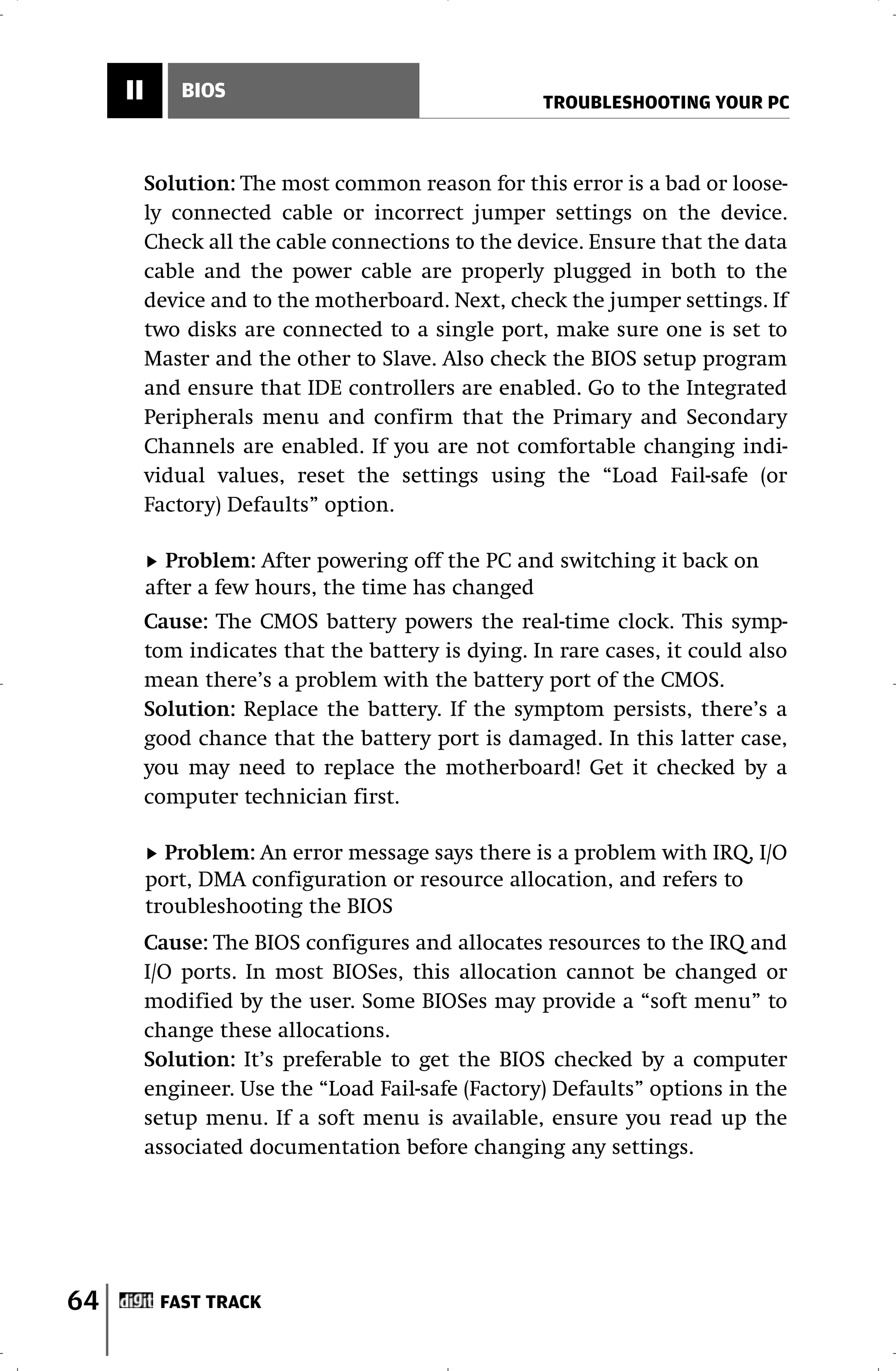 II       BIOS
                                                    TROUBLESHOOTING YOUR PC



          Solution: The most common reason for this error is a bad or loose-
          ly connected cable or incorrect jumper settings on the device.
          Check all the cable connections to the device. Ensure that the data
          cable and the power cable are properly plugged in both to the
          device and to the motherboard. Next, check the jumper settings. If
          two disks are connected to a single port, make sure one is set to
          Master and the other to Slave. Also check the BIOS setup program
          and ensure that IDE controllers are enabled. Go to the Integrated
          Peripherals menu and confirm that the Primary and Secondary
          Channels are enabled. If you are not comfortable changing indi-
          vidual values, reset the settings using the “Load Fail-safe (or
          Factory) Defaults” option.

            Problem: After powering off the PC and switching it back on
          after a few hours, the time has changed
          Cause: The CMOS battery powers the real-time clock. This symp-
          tom indicates that the battery is dying. In rare cases, it could also
          mean there’s a problem with the battery port of the CMOS.
          Solution: Replace the battery. If the symptom persists, there’s a
          good chance that the battery port is damaged. In this latter case,
          you may need to replace the motherboard! Get it checked by a
          computer technician first.

            Problem: An error message says there is a problem with IRQ, I/O
          port, DMA configuration or resource allocation, and refers to
          troubleshooting the BIOS
          Cause: The BIOS configures and allocates resources to the IRQ and
          I/O ports. In most BIOSes, this allocation cannot be changed or
          modified by the user. Some BIOSes may provide a “soft menu” to
          change these allocations.
          Solution: It’s preferable to get the BIOS checked by a computer
          engineer. Use the “Load Fail-safe (Factory) Defaults” options in the
          setup menu. If a soft menu is available, ensure you read up the
          associated documentation before changing any settings.




64         FAST TRACK
 