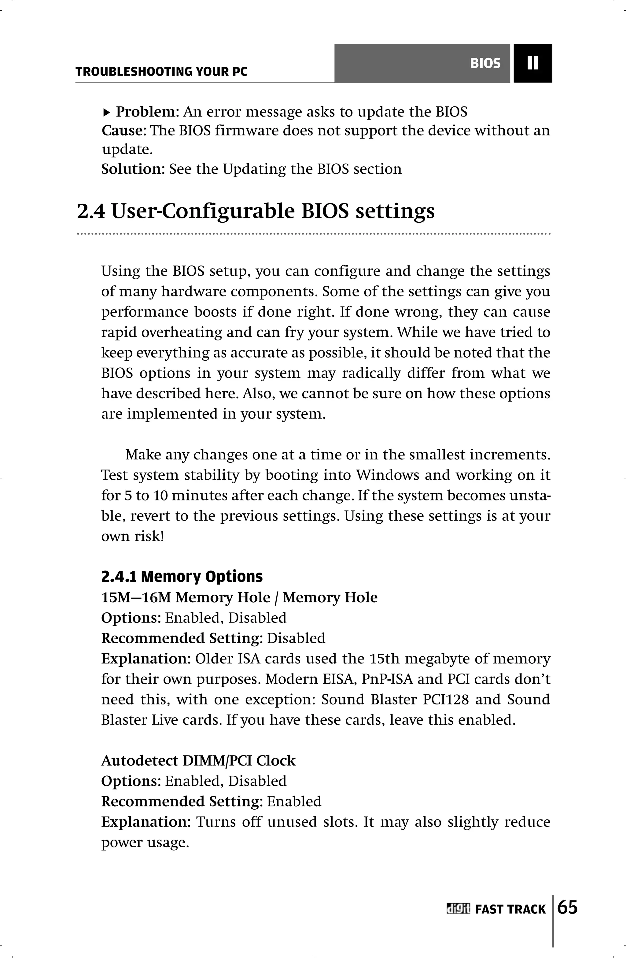 TROUBLESHOOTING YOUR PC
                                                           BIOS     II

     Problem: An error message asks to update the BIOS
   Cause: The BIOS firmware does not support the device without an
   update.
   Solution: See the Updating the BIOS section

2.4 User-Configurable BIOS settings

   Using the BIOS setup, you can configure and change the settings
   of many hardware components. Some of the settings can give you
   performance boosts if done right. If done wrong, they can cause
   rapid overheating and can fry your system. While we have tried to
   keep everything as accurate as possible, it should be noted that the
   BIOS options in your system may radically differ from what we
   have described here. Also, we cannot be sure on how these options
   are implemented in your system.

       Make any changes one at a time or in the smallest increments.
   Test system stability by booting into Windows and working on it
   for 5 to 10 minutes after each change. If the system becomes unsta-
   ble, revert to the previous settings. Using these settings is at your
   own risk!

   2.4.1 Memory Options
   15M—16M Memory Hole / Memory Hole
   Options: Enabled, Disabled
   Recommended Setting: Disabled
   Explanation: Older ISA cards used the 15th megabyte of memory
   for their own purposes. Modern EISA, PnP-ISA and PCI cards don’t
   need this, with one exception: Sound Blaster PCI128 and Sound
   Blaster Live cards. If you have these cards, leave this enabled.

   Autodetect DIMM/PCI Clock
   Options: Enabled, Disabled
   Recommended Setting: Enabled
   Explanation: Turns off unused slots. It may also slightly reduce
   power usage.



                                                            FAST TRACK     65
 