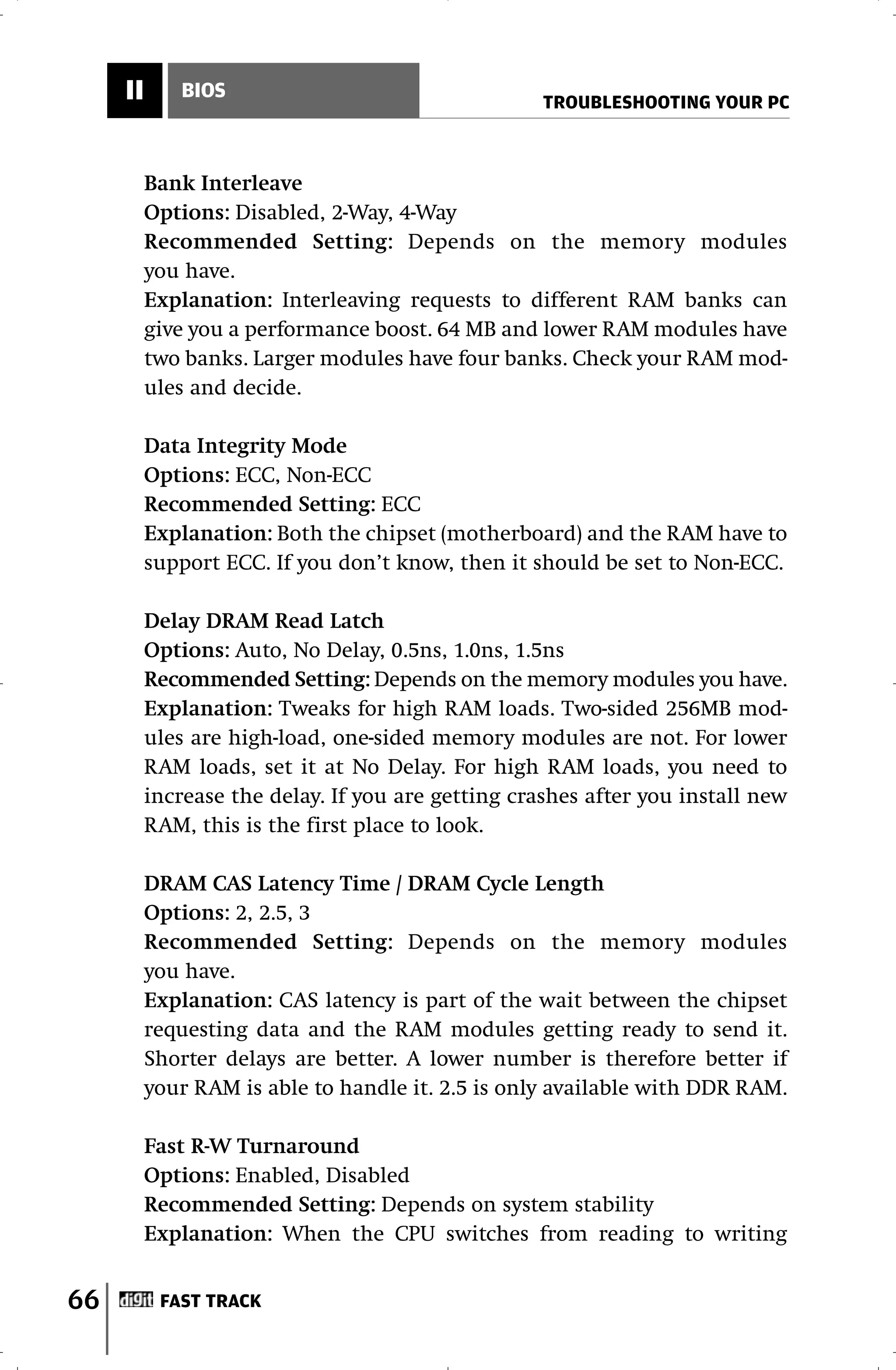 II      BIOS
                                                    TROUBLESHOOTING YOUR PC



          Bank Interleave
          Options: Disabled, 2-Way, 4-Way
          Recommended Setting: Depends on the memory modules
          you have.
          Explanation: Interleaving requests to different RAM banks can
          give you a performance boost. 64 MB and lower RAM modules have
          two banks. Larger modules have four banks. Check your RAM mod-
          ules and decide.

          Data Integrity Mode
          Options: ECC, Non-ECC
          Recommended Setting: ECC
          Explanation: Both the chipset (motherboard) and the RAM have to
          support ECC. If you don’t know, then it should be set to Non-ECC.

          Delay DRAM Read Latch
          Options: Auto, No Delay, 0.5ns, 1.0ns, 1.5ns
          Recommended Setting: Depends on the memory modules you have.
          Explanation: Tweaks for high RAM loads. Two-sided 256MB mod-
          ules are high-load, one-sided memory modules are not. For lower
          RAM loads, set it at No Delay. For high RAM loads, you need to
          increase the delay. If you are getting crashes after you install new
          RAM, this is the first place to look.

          DRAM CAS Latency Time / DRAM Cycle Length
          Options: 2, 2.5, 3
          Recommended Setting: Depends on the memory modules
          you have.
          Explanation: CAS latency is part of the wait between the chipset
          requesting data and the RAM modules getting ready to send it.
          Shorter delays are better. A lower number is therefore better if
          your RAM is able to handle it. 2.5 is only available with DDR RAM.

          Fast R-W Turnaround
          Options: Enabled, Disabled
          Recommended Setting: Depends on system stability
          Explanation: When the CPU switches from reading to writing


66         FAST TRACK
 