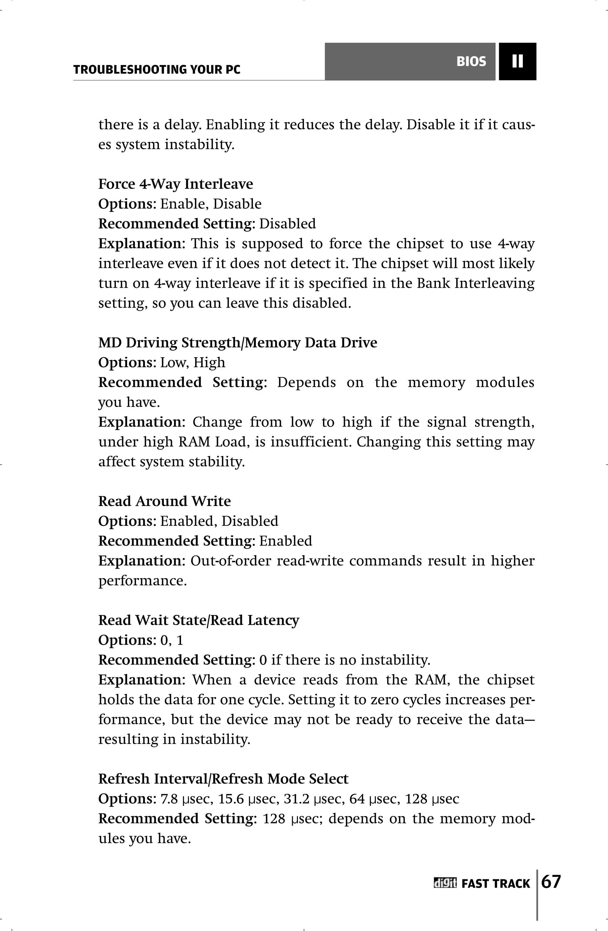 TROUBLESHOOTING YOUR PC
                                                             BIOS     II


   there is a delay. Enabling it reduces the delay. Disable it if it caus-
   es system instability.

   Force 4-Way Interleave
   Options: Enable, Disable
   Recommended Setting: Disabled
   Explanation: This is supposed to force the chipset to use 4-way
   interleave even if it does not detect it. The chipset will most likely
   turn on 4-way interleave if it is specified in the Bank Interleaving
   setting, so you can leave this disabled.

   MD Driving Strength/Memory Data Drive
   Options: Low, High
   Recommended Setting: Depends on the memory modules
   you have.
   Explanation: Change from low to high if the signal strength,
   under high RAM Load, is insufficient. Changing this setting may
   affect system stability.

   Read Around Write
   Options: Enabled, Disabled
   Recommended Setting: Enabled
   Explanation: Out-of-order read-write commands result in higher
   performance.

   Read Wait State/Read Latency
   Options: 0, 1
   Recommended Setting: 0 if there is no instability.
   Explanation: When a device reads from the RAM, the chipset
   holds the data for one cycle. Setting it to zero cycles increases per-
   formance, but the device may not be ready to receive the data—
   resulting in instability.

   Refresh Interval/Refresh Mode Select
   Options: 7.8 µsec, 15.6 µsec, 31.2 µsec, 64 µsec, 128 µsec
   Recommended Setting: 128 µsec; depends on the memory mod-
   ules you have.


                                                              FAST TRACK     67
 