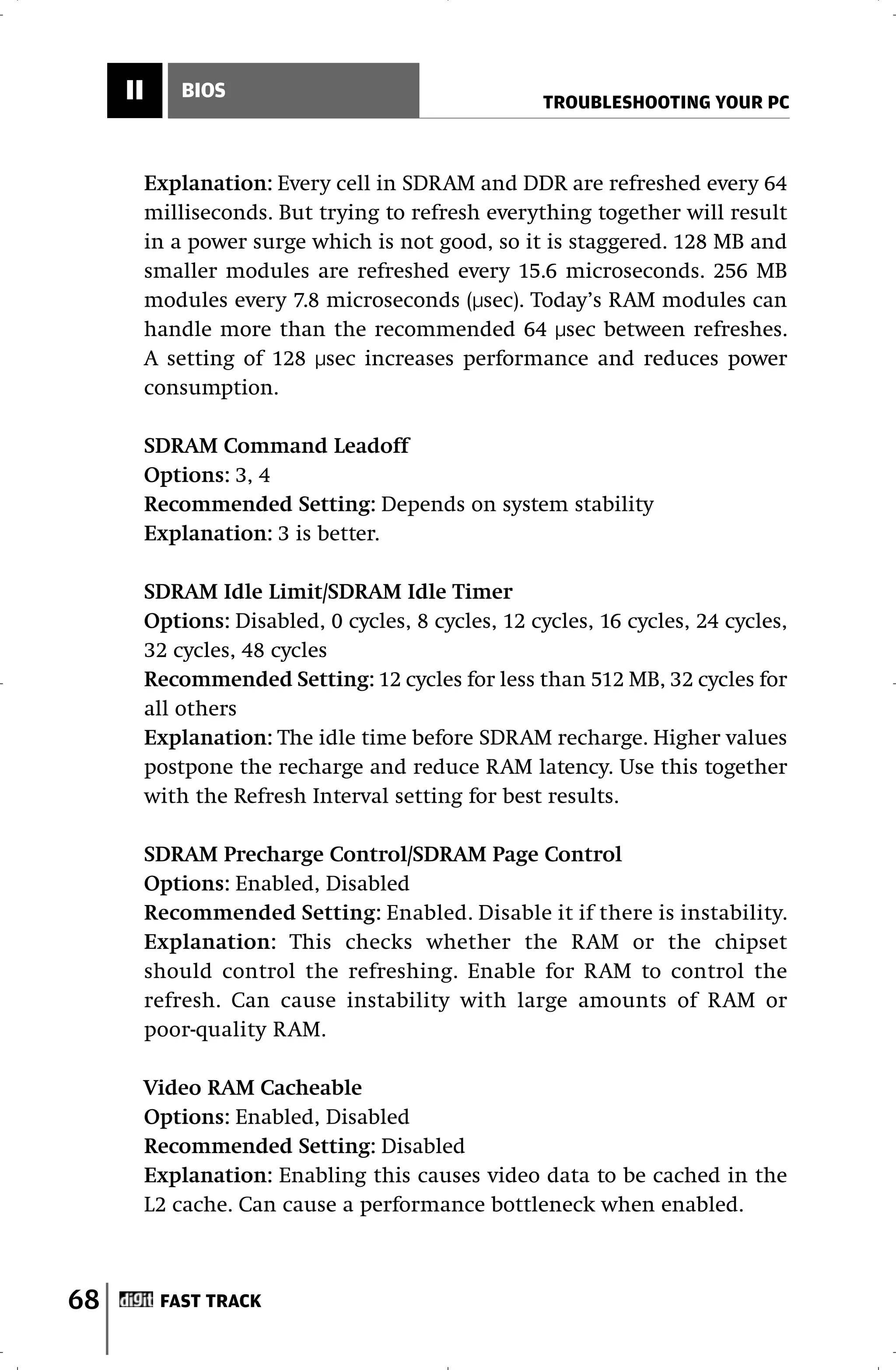 II       BIOS
                                                      TROUBLESHOOTING YOUR PC



          Explanation: Every cell in SDRAM and DDR are refreshed every 64
          milliseconds. But trying to refresh everything together will result
          in a power surge which is not good, so it is staggered. 128 MB and
          smaller modules are refreshed every 15.6 microseconds. 256 MB
          modules every 7.8 microseconds (µsec). Today’s RAM modules can
          handle more than the recommended 64 µsec between refreshes.
          A setting of 128 µsec increases performance and reduces power
          consumption.

          SDRAM Command Leadoff
          Options: 3, 4
          Recommended Setting: Depends on system stability
          Explanation: 3 is better.

          SDRAM Idle Limit/SDRAM Idle Timer
          Options: Disabled, 0 cycles, 8 cycles, 12 cycles, 16 cycles, 24 cycles,
          32 cycles, 48 cycles
          Recommended Setting: 12 cycles for less than 512 MB, 32 cycles for
          all others
          Explanation: The idle time before SDRAM recharge. Higher values
          postpone the recharge and reduce RAM latency. Use this together
          with the Refresh Interval setting for best results.

          SDRAM Precharge Control/SDRAM Page Control
          Options: Enabled, Disabled
          Recommended Setting: Enabled. Disable it if there is instability.
          Explanation: This checks whether the RAM or the chipset
          should control the refreshing. Enable for RAM to control the
          refresh. Can cause instability with large amounts of RAM or
          poor-quality RAM.

          Video RAM Cacheable
          Options: Enabled, Disabled
          Recommended Setting: Disabled
          Explanation: Enabling this causes video data to be cached in the
          L2 cache. Can cause a performance bottleneck when enabled.



68         FAST TRACK
 