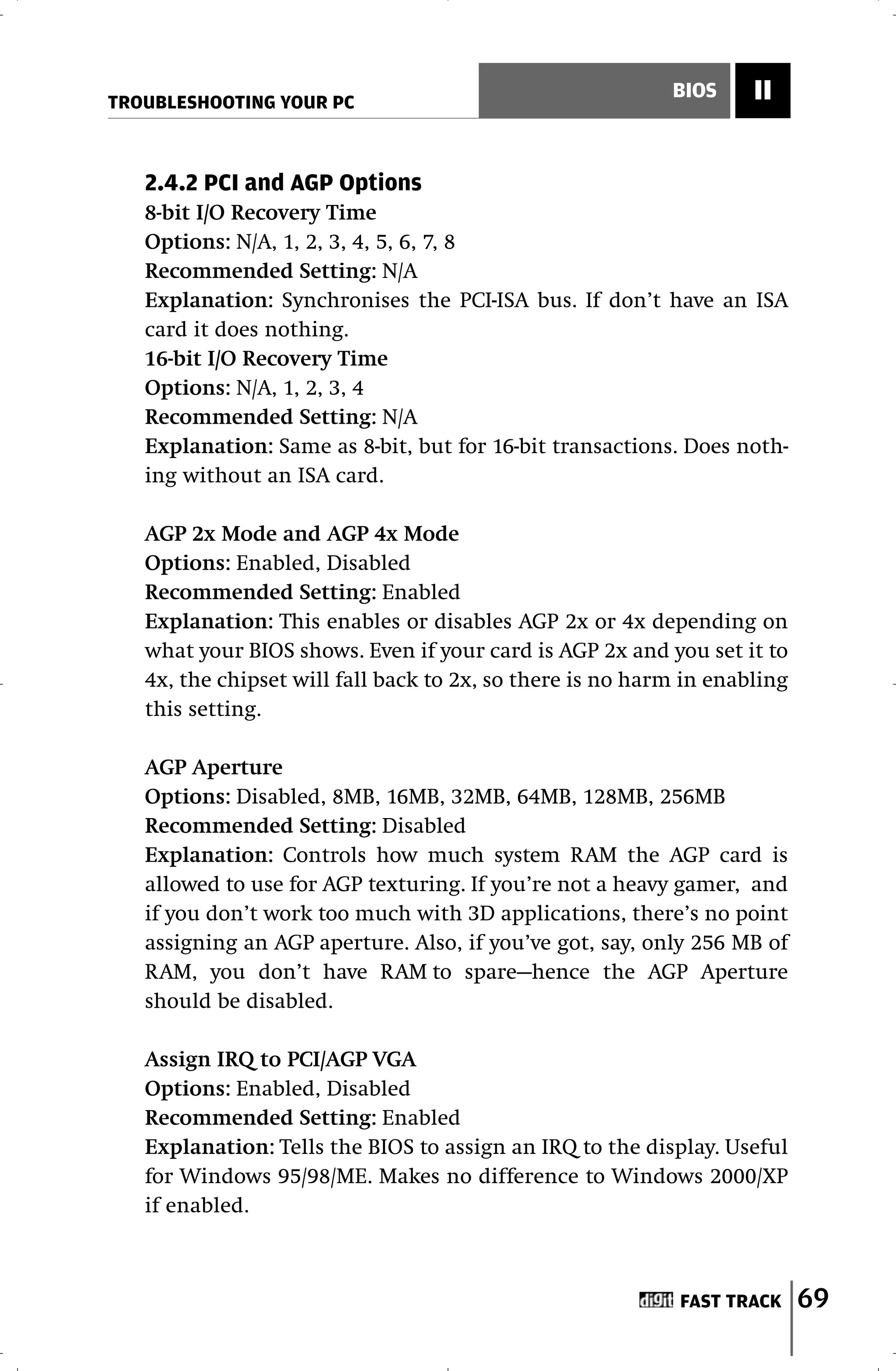 TROUBLESHOOTING YOUR PC
                                                           BIOS     II


   2.4.2 PCI and AGP Options
   8-bit I/O Recovery Time
   Options: N/A, 1, 2, 3, 4, 5, 6, 7, 8
   Recommended Setting: N/A
   Explanation: Synchronises the PCI-ISA bus. If don’t have an ISA
   card it does nothing.
   16-bit I/O Recovery Time
   Options: N/A, 1, 2, 3, 4
   Recommended Setting: N/A
   Explanation: Same as 8-bit, but for 16-bit transactions. Does noth-
   ing without an ISA card.

   AGP 2x Mode and AGP 4x Mode
   Options: Enabled, Disabled
   Recommended Setting: Enabled
   Explanation: This enables or disables AGP 2x or 4x depending on
   what your BIOS shows. Even if your card is AGP 2x and you set it to
   4x, the chipset will fall back to 2x, so there is no harm in enabling
   this setting.

   AGP Aperture
   Options: Disabled, 8MB, 16MB, 32MB, 64MB, 128MB, 256MB
   Recommended Setting: Disabled
   Explanation: Controls how much system RAM the AGP card is
   allowed to use for AGP texturing. If you’re not a heavy gamer, and
   if you don’t work too much with 3D applications, there’s no point
   assigning an AGP aperture. Also, if you’ve got, say, only 256 MB of
   RAM, you don’t have RAM to spare—hence the AGP Aperture
   should be disabled.

   Assign IRQ to PCI/AGP VGA
   Options: Enabled, Disabled
   Recommended Setting: Enabled
   Explanation: Tells the BIOS to assign an IRQ to the display. Useful
   for Windows 95/98/ME. Makes no difference to Windows 2000/XP
   if enabled.



                                                            FAST TRACK     69
 