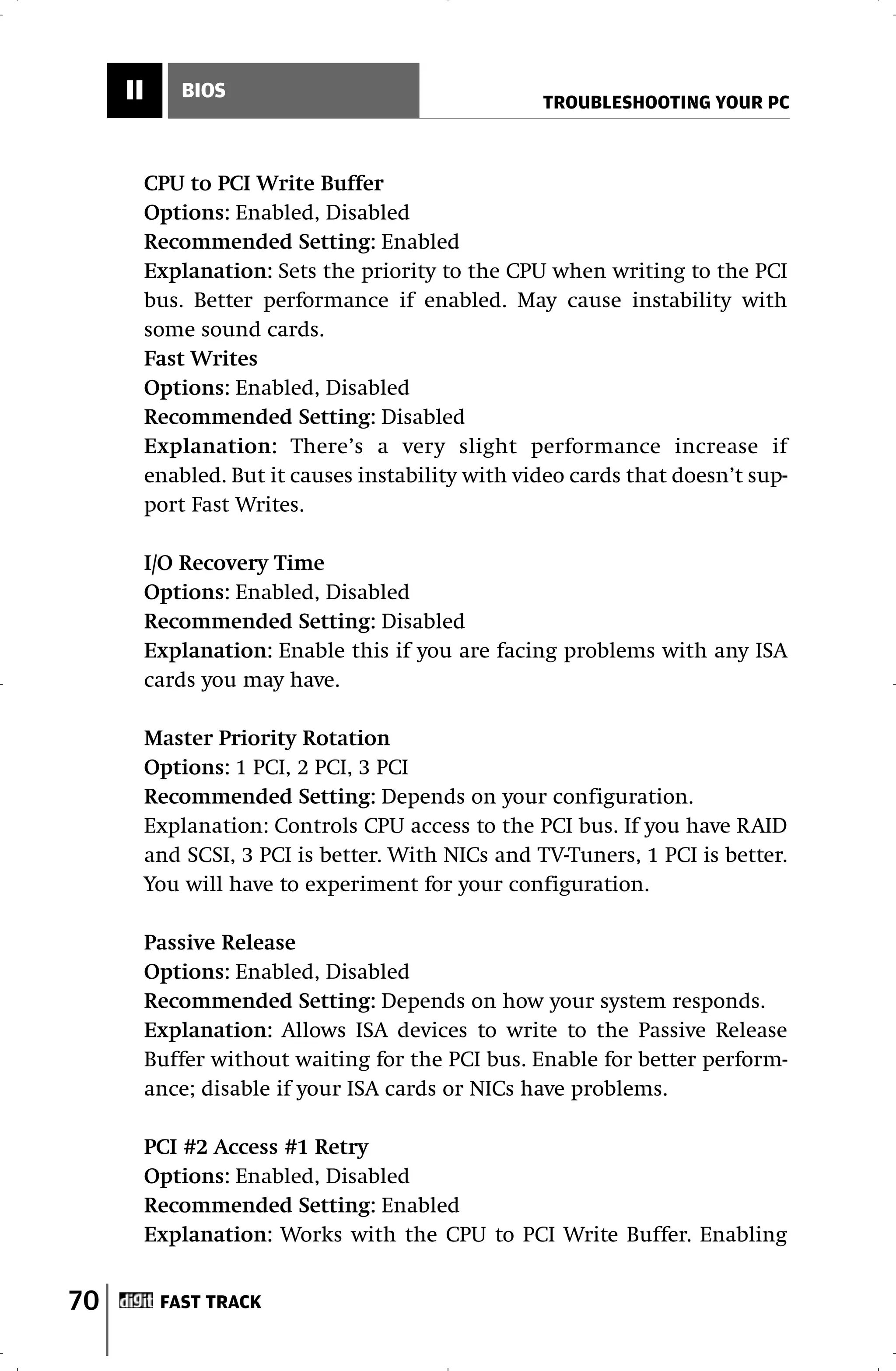 II       BIOS
                                                    TROUBLESHOOTING YOUR PC



          CPU to PCI Write Buffer
          Options: Enabled, Disabled
          Recommended Setting: Enabled
          Explanation: Sets the priority to the CPU when writing to the PCI
          bus. Better performance if enabled. May cause instability with
          some sound cards.
          Fast Writes
          Options: Enabled, Disabled
          Recommended Setting: Disabled
          Explanation: There’s a very slight performance increase if
          enabled. But it causes instability with video cards that doesn’t sup-
          port Fast Writes.

          I/O Recovery Time
          Options: Enabled, Disabled
          Recommended Setting: Disabled
          Explanation: Enable this if you are facing problems with any ISA
          cards you may have.

          Master Priority Rotation
          Options: 1 PCI, 2 PCI, 3 PCI
          Recommended Setting: Depends on your configuration.
          Explanation: Controls CPU access to the PCI bus. If you have RAID
          and SCSI, 3 PCI is better. With NICs and TV-Tuners, 1 PCI is better.
          You will have to experiment for your configuration.

          Passive Release
          Options: Enabled, Disabled
          Recommended Setting: Depends on how your system responds.
          Explanation: Allows ISA devices to write to the Passive Release
          Buffer without waiting for the PCI bus. Enable for better perform-
          ance; disable if your ISA cards or NICs have problems.

          PCI #2 Access #1 Retry
          Options: Enabled, Disabled
          Recommended Setting: Enabled
          Explanation: Works with the CPU to PCI Write Buffer. Enabling


70         FAST TRACK
 