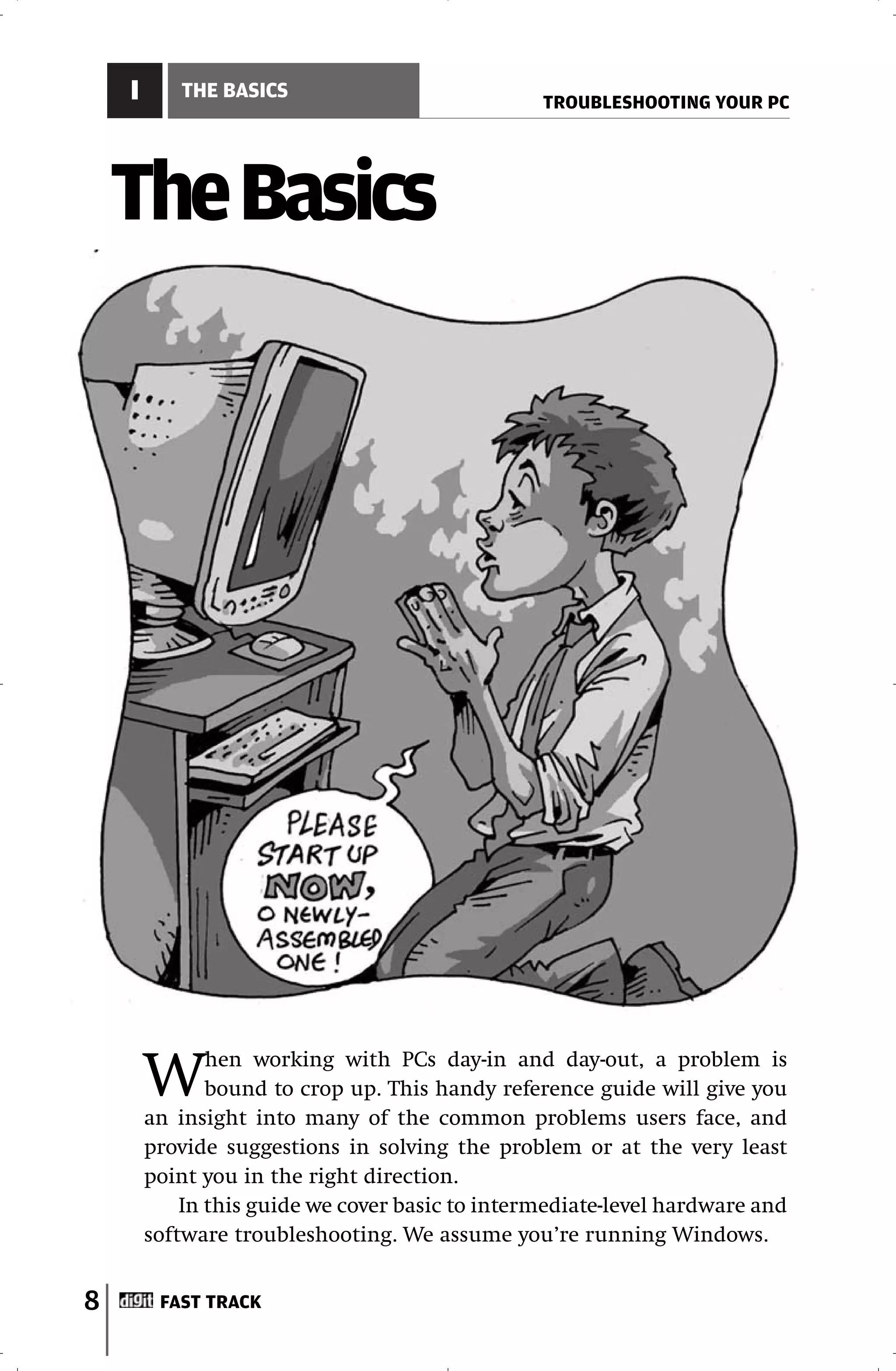 I      THE BASICS
                                                 TROUBLESHOOTING YOUR PC




    The Basics




        W      hen working with PCs day-in and day-out, a problem is
               bound to crop up. This handy reference guide will give you
        an insight into many of the common problems users face, and
        provide suggestions in solving the problem or at the very least
        point you in the right direction.
            In this guide we cover basic to intermediate-level hardware and
        software troubleshooting. We assume you’re running Windows.


8        FAST TRACK
 