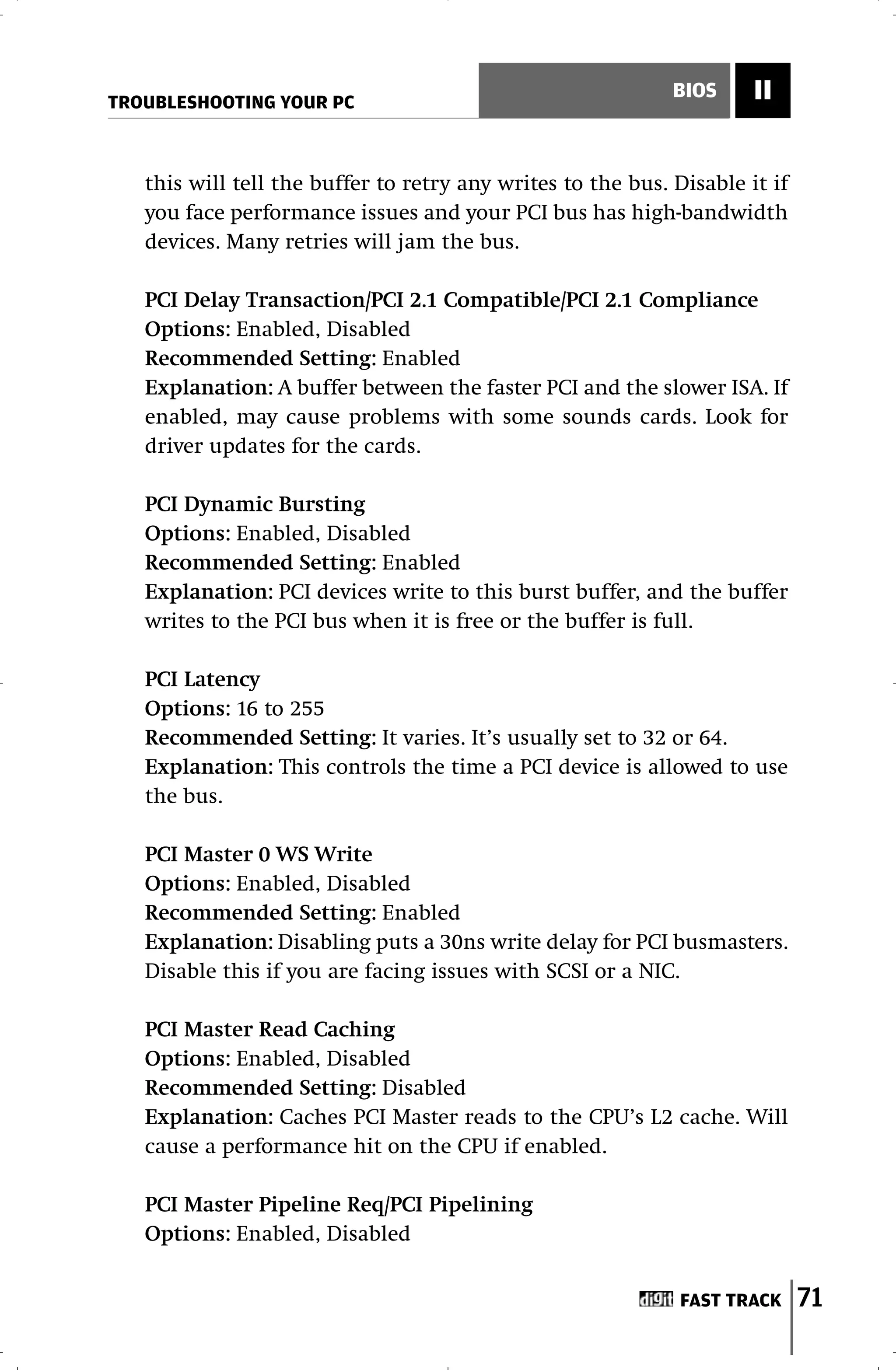 TROUBLESHOOTING YOUR PC
                                                             BIOS     II


   this will tell the buffer to retry any writes to the bus. Disable it if
   you face performance issues and your PCI bus has high-bandwidth
   devices. Many retries will jam the bus.

   PCI Delay Transaction/PCI 2.1 Compatible/PCI 2.1 Compliance
   Options: Enabled, Disabled
   Recommended Setting: Enabled
   Explanation: A buffer between the faster PCI and the slower ISA. If
   enabled, may cause problems with some sounds cards. Look for
   driver updates for the cards.

   PCI Dynamic Bursting
   Options: Enabled, Disabled
   Recommended Setting: Enabled
   Explanation: PCI devices write to this burst buffer, and the buffer
   writes to the PCI bus when it is free or the buffer is full.

   PCI Latency
   Options: 16 to 255
   Recommended Setting: It varies. It’s usually set to 32 or 64.
   Explanation: This controls the time a PCI device is allowed to use
   the bus.

   PCI Master 0 WS Write
   Options: Enabled, Disabled
   Recommended Setting: Enabled
   Explanation: Disabling puts a 30ns write delay for PCI busmasters.
   Disable this if you are facing issues with SCSI or a NIC.

   PCI Master Read Caching
   Options: Enabled, Disabled
   Recommended Setting: Disabled
   Explanation: Caches PCI Master reads to the CPU’s L2 cache. Will
   cause a performance hit on the CPU if enabled.

   PCI Master Pipeline Req/PCI Pipelining
   Options: Enabled, Disabled


                                                              FAST TRACK     71
 