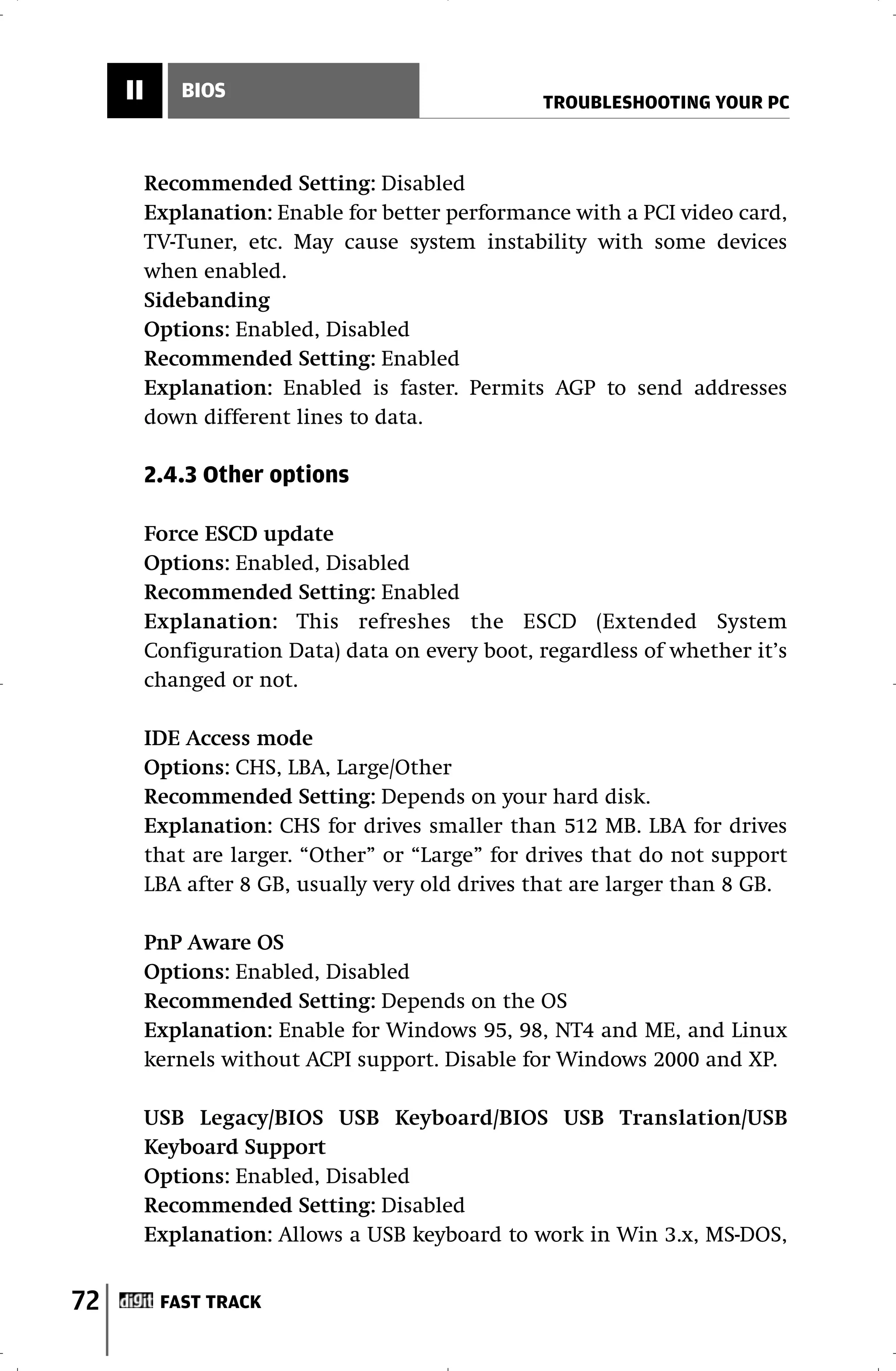 II      BIOS
                                                  TROUBLESHOOTING YOUR PC



          Recommended Setting: Disabled
          Explanation: Enable for better performance with a PCI video card,
          TV-Tuner, etc. May cause system instability with some devices
          when enabled.
          Sidebanding
          Options: Enabled, Disabled
          Recommended Setting: Enabled
          Explanation: Enabled is faster. Permits AGP to send addresses
          down different lines to data.

          2.4.3 Other options

          Force ESCD update
          Options: Enabled, Disabled
          Recommended Setting: Enabled
          Explanation: This refreshes the ESCD (Extended System
          Configuration Data) data on every boot, regardless of whether it’s
          changed or not.

          IDE Access mode
          Options: CHS, LBA, Large/Other
          Recommended Setting: Depends on your hard disk.
          Explanation: CHS for drives smaller than 512 MB. LBA for drives
          that are larger. “Other” or “Large” for drives that do not support
          LBA after 8 GB, usually very old drives that are larger than 8 GB.

          PnP Aware OS
          Options: Enabled, Disabled
          Recommended Setting: Depends on the OS
          Explanation: Enable for Windows 95, 98, NT4 and ME, and Linux
          kernels without ACPI support. Disable for Windows 2000 and XP.

          USB Legacy/BIOS USB Keyboard/BIOS USB Translation/USB
          Keyboard Support
          Options: Enabled, Disabled
          Recommended Setting: Disabled
          Explanation: Allows a USB keyboard to work in Win 3.x, MS-DOS,


72         FAST TRACK
 