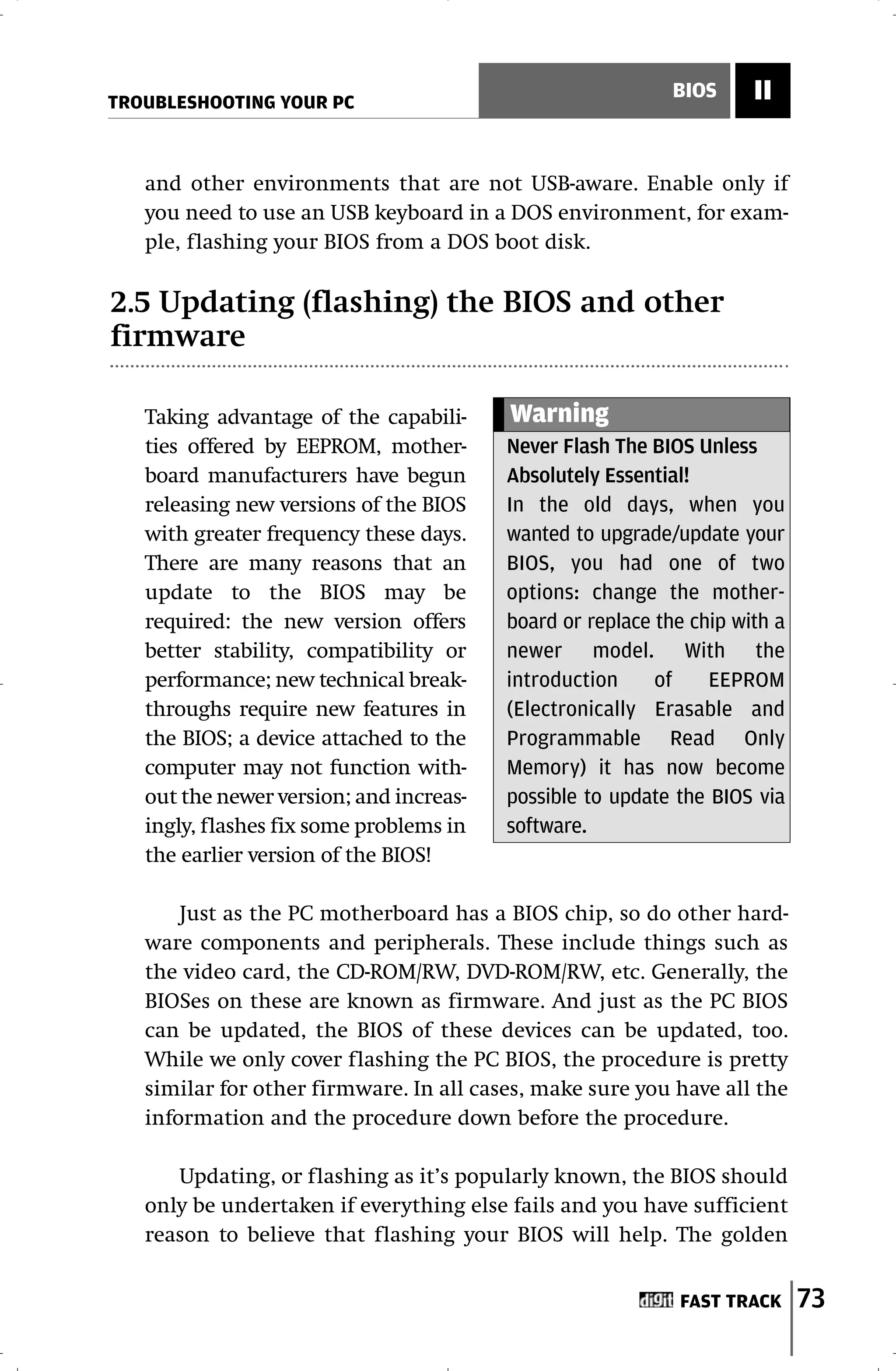 TROUBLESHOOTING YOUR PC
                                                            BIOS     II


   and other environments that are not USB-aware. Enable only if
   you need to use an USB keyboard in a DOS environment, for exam-
   ple, flashing your BIOS from a DOS boot disk.

2.5 Updating (flashing) the BIOS and other
firmware

   Taking advantage of the capabili-     Warning
   ties offered by EEPROM, mother-       Never Flash The BIOS Unless
   board manufacturers have begun        Absolutely Essential!
   releasing new versions of the BIOS    In the old days, when you
   with greater frequency these days.    wanted to upgrade/update your
   There are many reasons that an        BIOS, you had one of two
   update to the BIOS may be             options: change the mother-
   required: the new version offers      board or replace the chip with a
   better stability, compatibility or    newer model. With the
   performance; new technical break-     introduction     of    EEPROM
   throughs require new features in      (Electronically Erasable and
   the BIOS; a device attached to the    Programmable Read Only
   computer may not function with-       Memory) it has now become
   out the newer version; and increas-   possible to update the BIOS via
   ingly, flashes fix some problems in   software.
   the earlier version of the BIOS!

       Just as the PC motherboard has a BIOS chip, so do other hard-
   ware components and peripherals. These include things such as
   the video card, the CD-ROM/RW, DVD-ROM/RW, etc. Generally, the
   BIOSes on these are known as firmware. And just as the PC BIOS
   can be updated, the BIOS of these devices can be updated, too.
   While we only cover flashing the PC BIOS, the procedure is pretty
   similar for other firmware. In all cases, make sure you have all the
   information and the procedure down before the procedure.

      Updating, or flashing as it’s popularly known, the BIOS should
   only be undertaken if everything else fails and you have sufficient
   reason to believe that flashing your BIOS will help. The golden


                                                            FAST TRACK      73
 