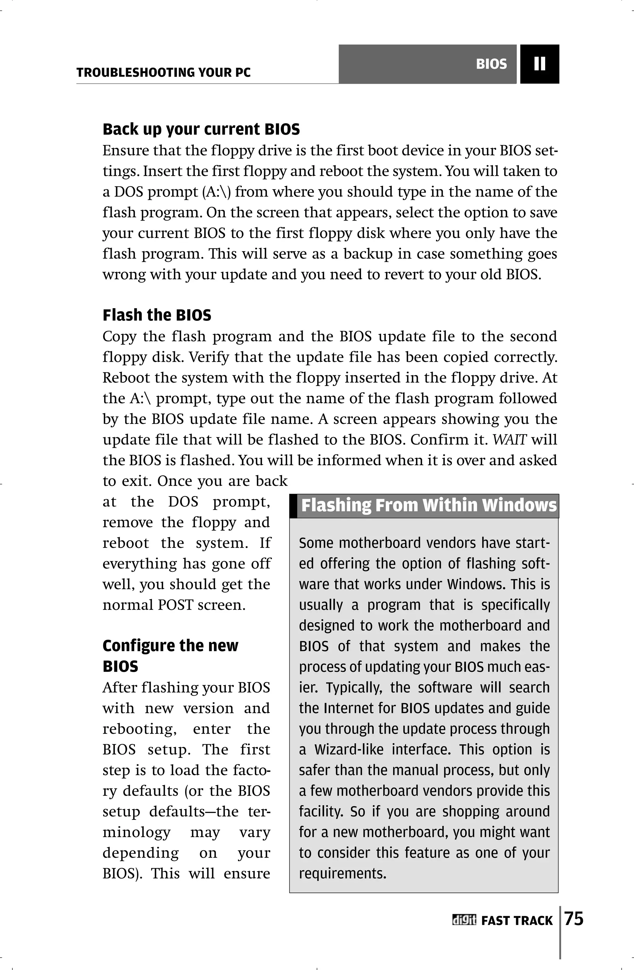 TROUBLESHOOTING YOUR PC
                                                             BIOS     II


   Back up your current BIOS
   Ensure that the floppy drive is the first boot device in your BIOS set-
   tings. Insert the first floppy and reboot the system. You will taken to
   a DOS prompt (A:) from where you should type in the name of the
   flash program. On the screen that appears, select the option to save
   your current BIOS to the first floppy disk where you only have the
   flash program. This will serve as a backup in case something goes
   wrong with your update and you need to revert to your old BIOS.

   Flash the BIOS
   Copy the flash program and the BIOS update file to the second
   floppy disk. Verify that the update file has been copied correctly.
   Reboot the system with the floppy inserted in the floppy drive. At
   the A: prompt, type out the name of the flash program followed
   by the BIOS update file name. A screen appears showing you the
   update file that will be flashed to the BIOS. Confirm it. WAIT will
   the BIOS is flashed. You will be informed when it is over and asked
   to exit. Once you are back
   at the DOS prompt,             Flashing From Within Windows
   remove the floppy and
   reboot the system. If         Some motherboard vendors have start-
   everything has gone off       ed offering the option of flashing soft-
   well, you should get the      ware that works under Windows. This is
   normal POST screen.           usually a program that is specifically
                                 designed to work the motherboard and
   Configure the new             BIOS of that system and makes the
   BIOS                          process of updating your BIOS much eas-
   After flashing your BIOS      ier. Typically, the software will search
   with new version and          the Internet for BIOS updates and guide
   rebooting, enter the          you through the update process through
   BIOS setup. The first         a Wizard-like interface. This option is
   step is to load the facto-    safer than the manual process, but only
   ry defaults (or the BIOS      a few motherboard vendors provide this
   setup defaults—the ter-       facility. So if you are shopping around
   minology may vary             for a new motherboard, you might want
   depending on your             to consider this feature as one of your
   BIOS). This will ensure       requirements.


                                                              FAST TRACK     75
 