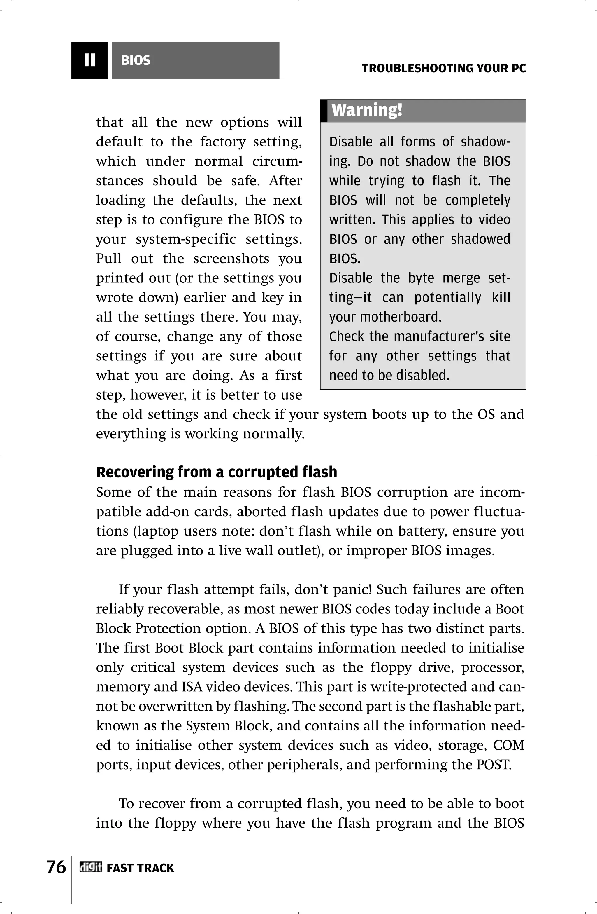 II       BIOS
                                                     TROUBLESHOOTING YOUR PC


                                                Warning!
          that all the new options will
          default to the factory setting,       Disable all forms of shadow-
          which under normal circum-            ing. Do not shadow the BIOS
          stances should be safe. After         while trying to flash it. The
          loading the defaults, the next        BIOS will not be completely
          step is to configure the BIOS to      written. This applies to video
          your system-specific settings.        BIOS or any other shadowed
          Pull out the screenshots you          BIOS.
          printed out (or the settings you      Disable the byte merge set-
          wrote down) earlier and key in        ting—it can potentially kill
          all the settings there. You may,      your motherboard.
          of course, change any of those        Check the manufacturer's site
          settings if you are sure about        for any other settings that
          what you are doing. As a first        need to be disabled.
          step, however, it is better to use
          the old settings and check if your   system boots up to the OS and
          everything is working normally.

          Recovering from a corrupted flash
          Some of the main reasons for flash BIOS corruption are incom-
          patible add-on cards, aborted flash updates due to power fluctua-
          tions (laptop users note: don’t flash while on battery, ensure you
          are plugged into a live wall outlet), or improper BIOS images.

              If your flash attempt fails, don’t panic! Such failures are often
          reliably recoverable, as most newer BIOS codes today include a Boot
          Block Protection option. A BIOS of this type has two distinct parts.
          The first Boot Block part contains information needed to initialise
          only critical system devices such as the floppy drive, processor,
          memory and ISA video devices. This part is write-protected and can-
          not be overwritten by flashing. The second part is the flashable part,
          known as the System Block, and contains all the information need-
          ed to initialise other system devices such as video, storage, COM
          ports, input devices, other peripherals, and performing the POST.

              To recover from a corrupted flash, you need to be able to boot
          into the floppy where you have the flash program and the BIOS


76         FAST TRACK
 