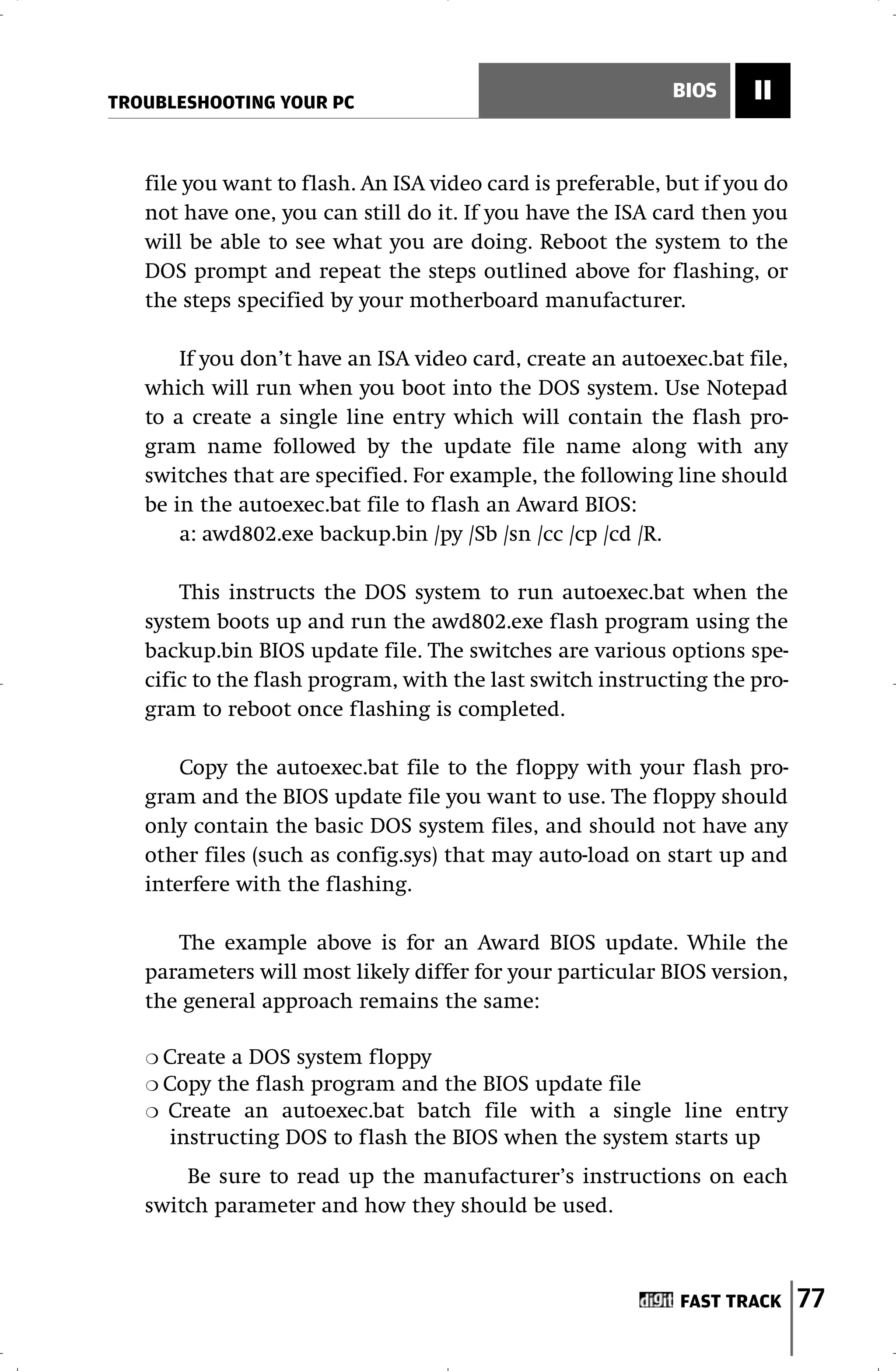 TROUBLESHOOTING YOUR PC
                                                            BIOS     II


   file you want to flash. An ISA video card is preferable, but if you do
   not have one, you can still do it. If you have the ISA card then you
   will be able to see what you are doing. Reboot the system to the
   DOS prompt and repeat the steps outlined above for flashing, or
   the steps specified by your motherboard manufacturer.

       If you don’t have an ISA video card, create an autoexec.bat file,
   which will run when you boot into the DOS system. Use Notepad
   to a create a single line entry which will contain the flash pro-
   gram name followed by the update file name along with any
   switches that are specified. For example, the following line should
   be in the autoexec.bat file to flash an Award BIOS:
       a: awd802.exe backup.bin /py /Sb /sn /cc /cp /cd /R.

       This instructs the DOS system to run autoexec.bat when the
   system boots up and run the awd802.exe flash program using the
   backup.bin BIOS update file. The switches are various options spe-
   cific to the flash program, with the last switch instructing the pro-
   gram to reboot once flashing is completed.

       Copy the autoexec.bat file to the floppy with your flash pro-
   gram and the BIOS update file you want to use. The floppy should
   only contain the basic DOS system files, and should not have any
   other files (such as config.sys) that may auto-load on start up and
   interfere with the flashing.

      The example above is for an Award BIOS update. While the
   parameters will most likely differ for your particular BIOS version,
   the general approach remains the same:

   ❍Create a DOS system floppy
   ❍Copy the flash program and the BIOS update file
   ❍ Create an autoexec.bat batch file with a single line entry
     instructing DOS to flash the BIOS when the system starts up
       Be sure to read up the manufacturer’s instructions on each
   switch parameter and how they should be used.



                                                             FAST TRACK     77
 