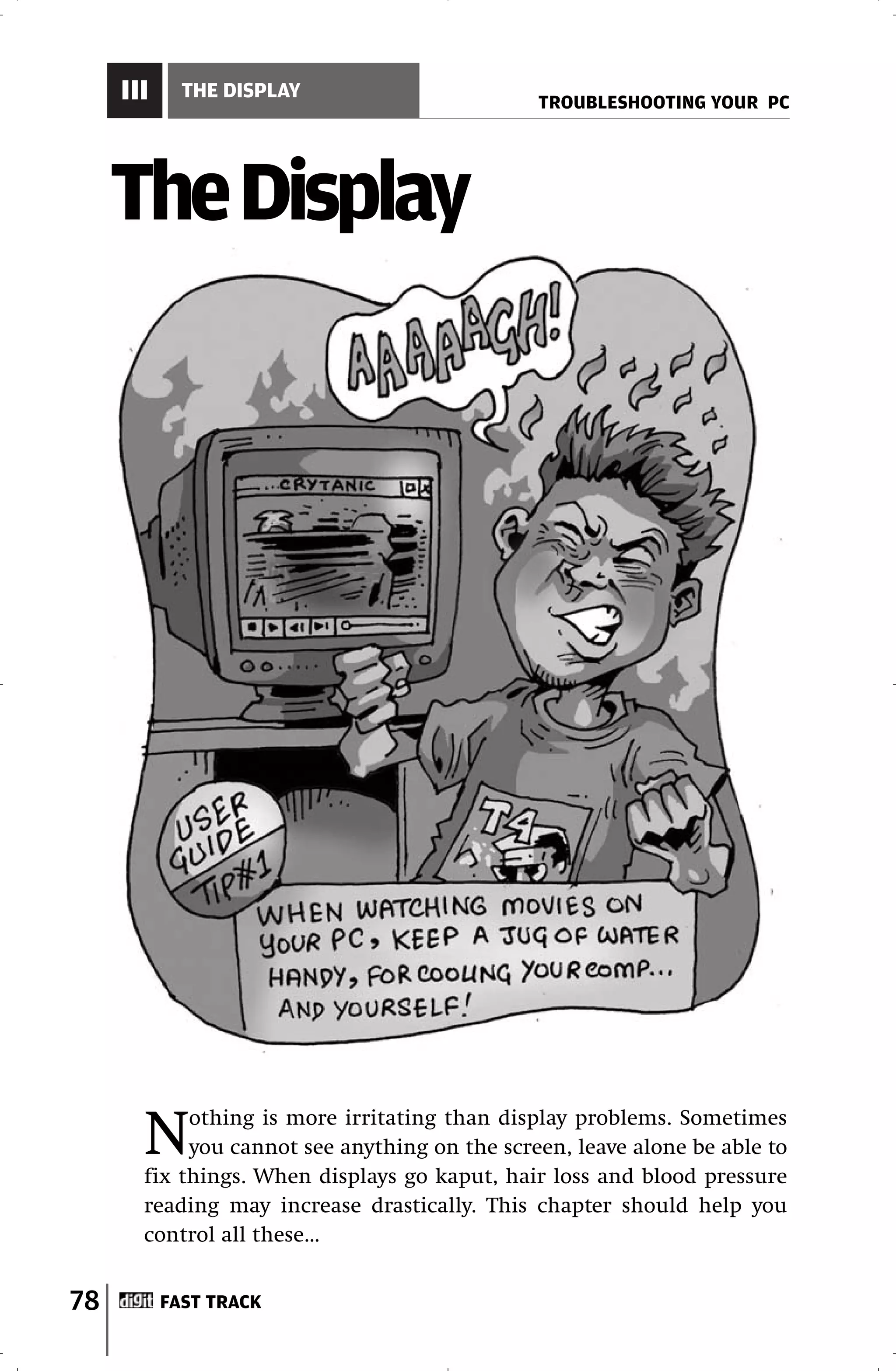 III     THE DISPLAY
                                               TROUBLESHOOTING YOUR PC




     The Display




       N    othing is more irritating than display problems. Sometimes
            you cannot see anything on the screen, leave alone be able to
       fix things. When displays go kaput, hair loss and blood pressure
       reading may increase drastically. This chapter should help you
       control all these…


78         FAST TRACK
 