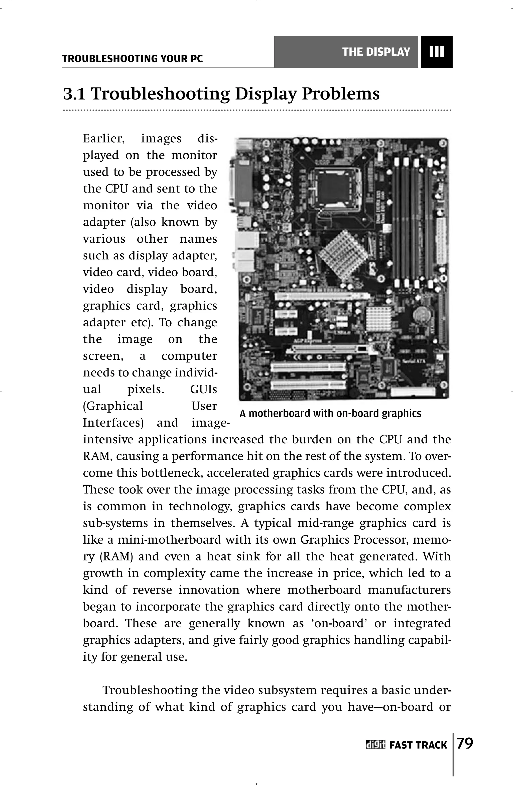 TROUBLESHOOTING YOUR PC
                                                 THE DISPLAY    III

3.1 Troubleshooting Display Problems

   Earlier, images dis-
   played on the monitor
   used to be processed by
   the CPU and sent to the
   monitor via the video
   adapter (also known by
   various other names
   such as display adapter,
   video card, video board,
   video display board,
   graphics card, graphics
   adapter etc). To change
   the image on the
   screen, a computer
   needs to change individ-
   ual      pixels.     GUIs
   (Graphical           User
                               A motherboard with on-board graphics
   Interfaces) and image-
   intensive applications increased the burden on the CPU and the
   RAM, causing a performance hit on the rest of the system. To over-
   come this bottleneck, accelerated graphics cards were introduced.
   These took over the image processing tasks from the CPU, and, as
   is common in technology, graphics cards have become complex
   sub-systems in themselves. A typical mid-range graphics card is
   like a mini-motherboard with its own Graphics Processor, memo-
   ry (RAM) and even a heat sink for all the heat generated. With
   growth in complexity came the increase in price, which led to a
   kind of reverse innovation where motherboard manufacturers
   began to incorporate the graphics card directly onto the mother-
   board. These are generally known as ‘on-board’ or integrated
   graphics adapters, and give fairly good graphics handling capabil-
   ity for general use.

      Troubleshooting the video subsystem requires a basic under-
   standing of what kind of graphics card you have—on-board or


                                                         FAST TRACK     79
 