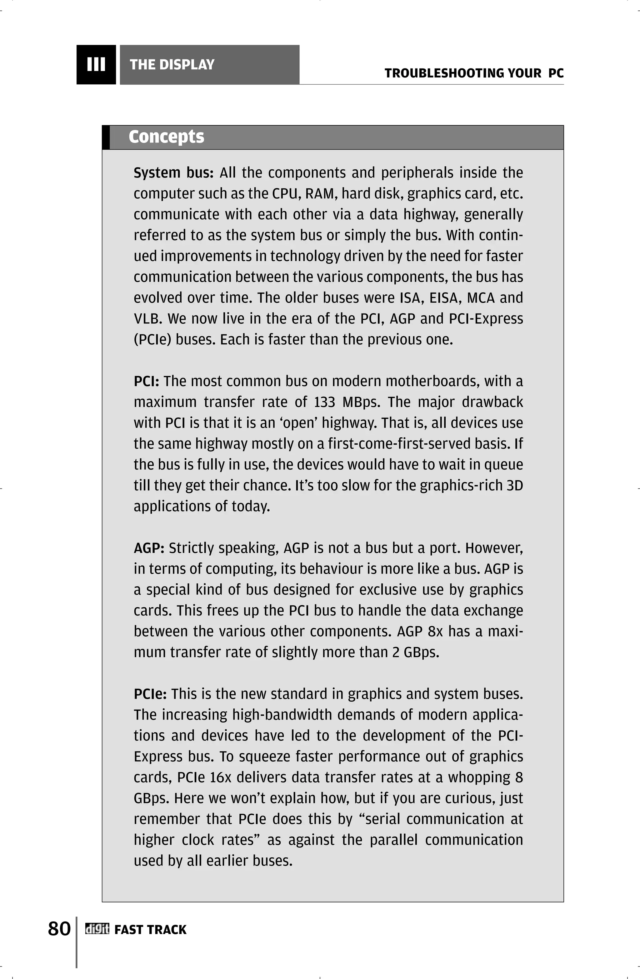 III     THE DISPLAY
                                                       TROUBLESHOOTING YOUR PC



            Concepts
             System bus: All the components and peripherals inside the
             computer such as the CPU, RAM, hard disk, graphics card, etc.
             communicate with each other via a data highway, generally
             referred to as the system bus or simply the bus. With contin-
             ued improvements in technology driven by the need for faster
             communication between the various components, the bus has
             evolved over time. The older buses were ISA, EISA, MCA and
             VLB. We now live in the era of the PCI, AGP and PCI-Express
             (PCIe) buses. Each is faster than the previous one.

             PCI: The most common bus on modern motherboards, with a
             maximum transfer rate of 133 MBps. The major drawback
             with PCI is that it is an ‘open’ highway. That is, all devices use
             the same highway mostly on a first-come-first-served basis. If
             the bus is fully in use, the devices would have to wait in queue
             till they get their chance. It’s too slow for the graphics-rich 3D
             applications of today.

             AGP: Strictly speaking, AGP is not a bus but a port. However,
             in terms of computing, its behaviour is more like a bus. AGP is
             a special kind of bus designed for exclusive use by graphics
             cards. This frees up the PCI bus to handle the data exchange
             between the various other components. AGP 8x has a maxi-
             mum transfer rate of slightly more than 2 GBps.

             PCIe: This is the new standard in graphics and system buses.
             The increasing high-bandwidth demands of modern applica-
             tions and devices have led to the development of the PCI-
             Express bus. To squeeze faster performance out of graphics
             cards, PCIe 16x delivers data transfer rates at a whopping 8
             GBps. Here we won’t explain how, but if you are curious, just
             remember that PCIe does this by “serial communication at
             higher clock rates” as against the parallel communication
             used by all earlier buses.



80         FAST TRACK
 