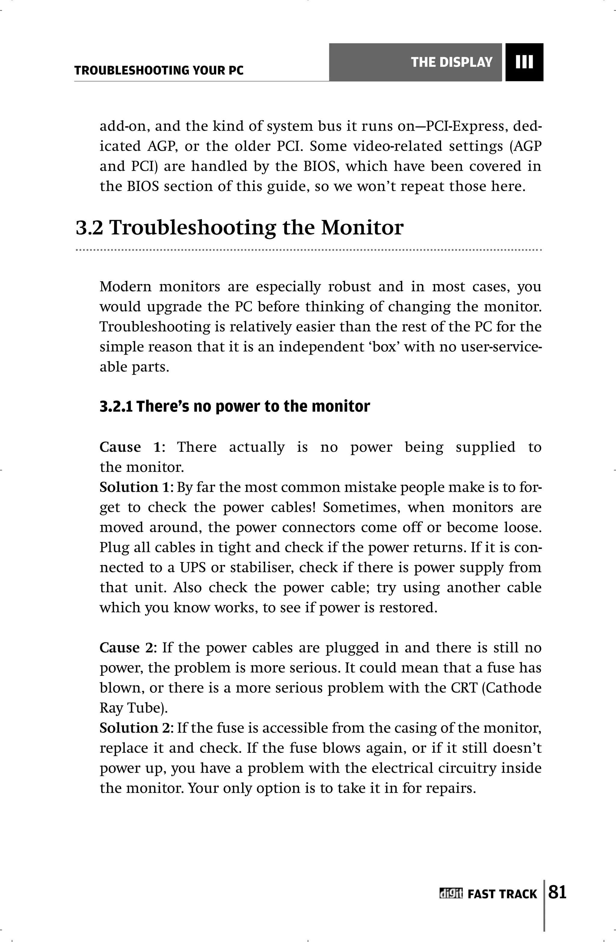 TROUBLESHOOTING YOUR PC
                                                    THE DISPLAY     III


   add-on, and the kind of system bus it runs on—PCI-Express, ded-
   icated AGP, or the older PCI. Some video-related settings (AGP
   and PCI) are handled by the BIOS, which have been covered in
   the BIOS section of this guide, so we won’t repeat those here.

3.2 Troubleshooting the Monitor

   Modern monitors are especially robust and in most cases, you
   would upgrade the PC before thinking of changing the monitor.
   Troubleshooting is relatively easier than the rest of the PC for the
   simple reason that it is an independent ‘box’ with no user-service-
   able parts.

   3.2.1 There’s no power to the monitor

   Cause 1: There actually is no power being supplied to
   the monitor.
   Solution 1: By far the most common mistake people make is to for-
   get to check the power cables! Sometimes, when monitors are
   moved around, the power connectors come off or become loose.
   Plug all cables in tight and check if the power returns. If it is con-
   nected to a UPS or stabiliser, check if there is power supply from
   that unit. Also check the power cable; try using another cable
   which you know works, to see if power is restored.

   Cause 2: If the power cables are plugged in and there is still no
   power, the problem is more serious. It could mean that a fuse has
   blown, or there is a more serious problem with the CRT (Cathode
   Ray Tube).
   Solution 2: If the fuse is accessible from the casing of the monitor,
   replace it and check. If the fuse blows again, or if it still doesn’t
   power up, you have a problem with the electrical circuitry inside
   the monitor. Your only option is to take it in for repairs.




                                                             FAST TRACK     81
 