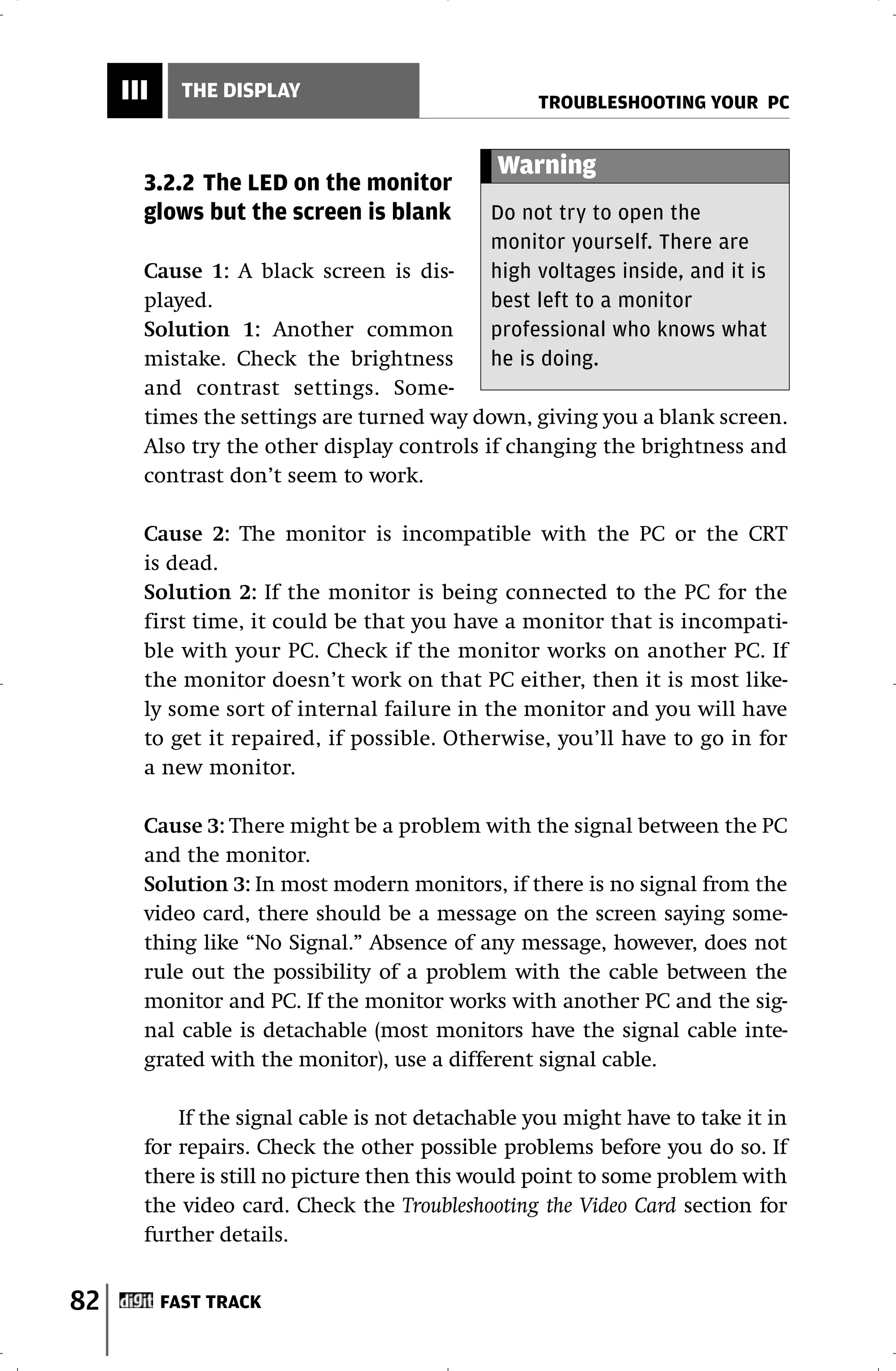 III     THE DISPLAY
                                                 TROUBLESHOOTING YOUR PC


                                             Warning
       3.2.2 The LED on the monitor
       glows but the screen is blank        Do not try to open the
                                            monitor yourself. There are
       Cause 1: A black screen is dis-      high voltages inside, and it is
       played.                              best left to a monitor
       Solution 1: Another common           professional who knows what
       mistake. Check the brightness        he is doing.
       and contrast settings. Some-
       times the settings are turned way down, giving you a blank screen.
       Also try the other display controls if changing the brightness and
       contrast don’t seem to work.

       Cause 2: The monitor is incompatible with the PC or the CRT
       is dead.
       Solution 2: If the monitor is being connected to the PC for the
       first time, it could be that you have a monitor that is incompati-
       ble with your PC. Check if the monitor works on another PC. If
       the monitor doesn’t work on that PC either, then it is most like-
       ly some sort of internal failure in the monitor and you will have
       to get it repaired, if possible. Otherwise, you’ll have to go in for
       a new monitor.

       Cause 3: There might be a problem with the signal between the PC
       and the monitor.
       Solution 3: In most modern monitors, if there is no signal from the
       video card, there should be a message on the screen saying some-
       thing like “No Signal.” Absence of any message, however, does not
       rule out the possibility of a problem with the cable between the
       monitor and PC. If the monitor works with another PC and the sig-
       nal cable is detachable (most monitors have the signal cable inte-
       grated with the monitor), use a different signal cable.

           If the signal cable is not detachable you might have to take it in
       for repairs. Check the other possible problems before you do so. If
       there is still no picture then this would point to some problem with
       the video card. Check the Troubleshooting the Video Card section for
       further details.


82         FAST TRACK
 
