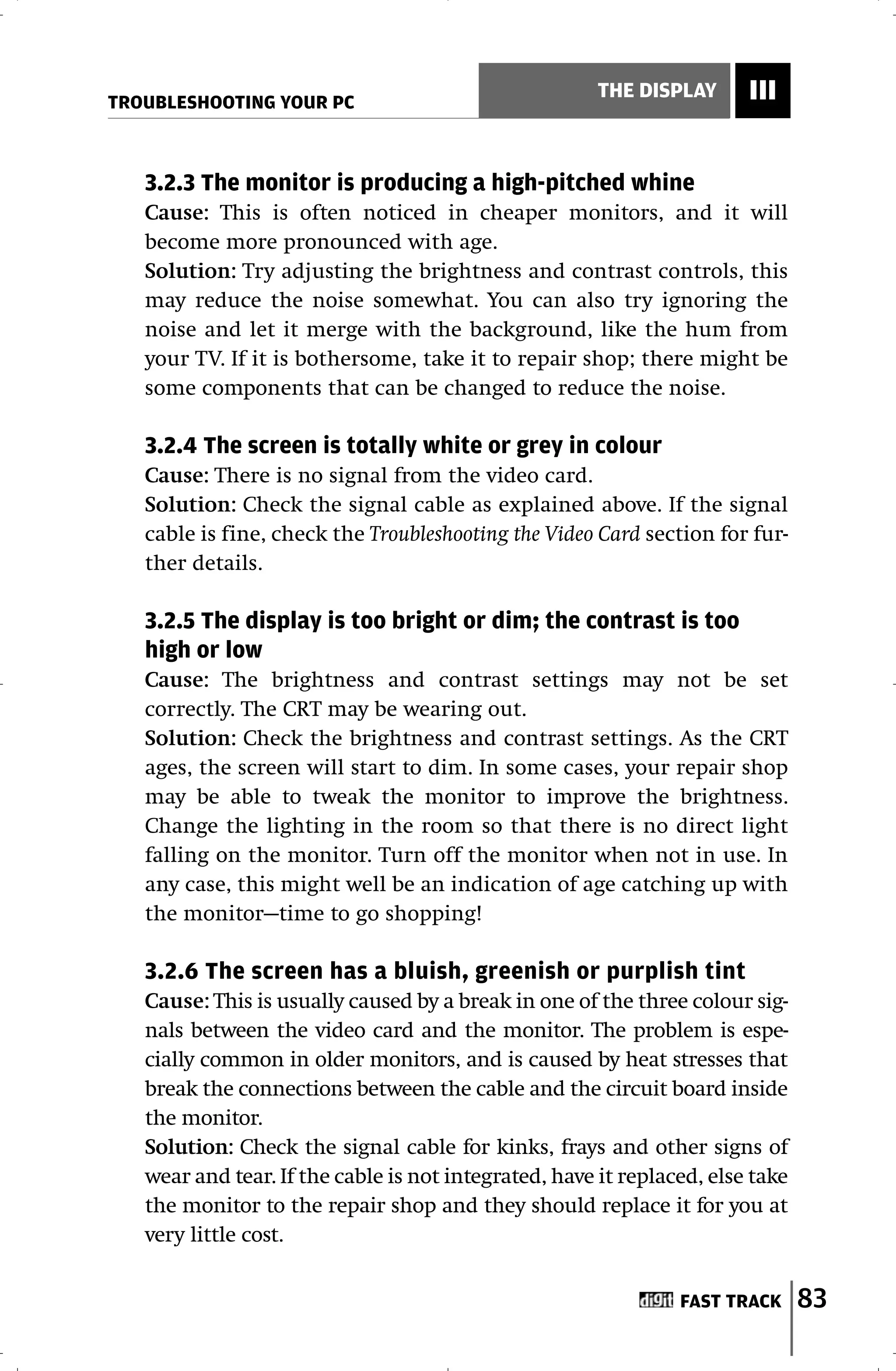 TROUBLESHOOTING YOUR PC
                                                       THE DISPLAY      III


   3.2.3 The monitor is producing a high-pitched whine
   Cause: This is often noticed in cheaper monitors, and it will
   become more pronounced with age.
   Solution: Try adjusting the brightness and contrast controls, this
   may reduce the noise somewhat. You can also try ignoring the
   noise and let it merge with the background, like the hum from
   your TV. If it is bothersome, take it to repair shop; there might be
   some components that can be changed to reduce the noise.

   3.2.4 The screen is totally white or grey in colour
   Cause: There is no signal from the video card.
   Solution: Check the signal cable as explained above. If the signal
   cable is fine, check the Troubleshooting the Video Card section for fur-
   ther details.

   3.2.5 The display is too bright or dim; the contrast is too
   high or low
   Cause: The brightness and contrast settings may not be set
   correctly. The CRT may be wearing out.
   Solution: Check the brightness and contrast settings. As the CRT
   ages, the screen will start to dim. In some cases, your repair shop
   may be able to tweak the monitor to improve the brightness.
   Change the lighting in the room so that there is no direct light
   falling on the monitor. Turn off the monitor when not in use. In
   any case, this might well be an indication of age catching up with
   the monitor—time to go shopping!

   3.2.6 The screen has a bluish, greenish or purplish tint
   Cause: This is usually caused by a break in one of the three colour sig-
   nals between the video card and the monitor. The problem is espe-
   cially common in older monitors, and is caused by heat stresses that
   break the connections between the cable and the circuit board inside
   the monitor.
   Solution: Check the signal cable for kinks, frays and other signs of
   wear and tear. If the cable is not integrated, have it replaced, else take
   the monitor to the repair shop and they should replace it for you at
   very little cost.


                                                                FAST TRACK      83
 