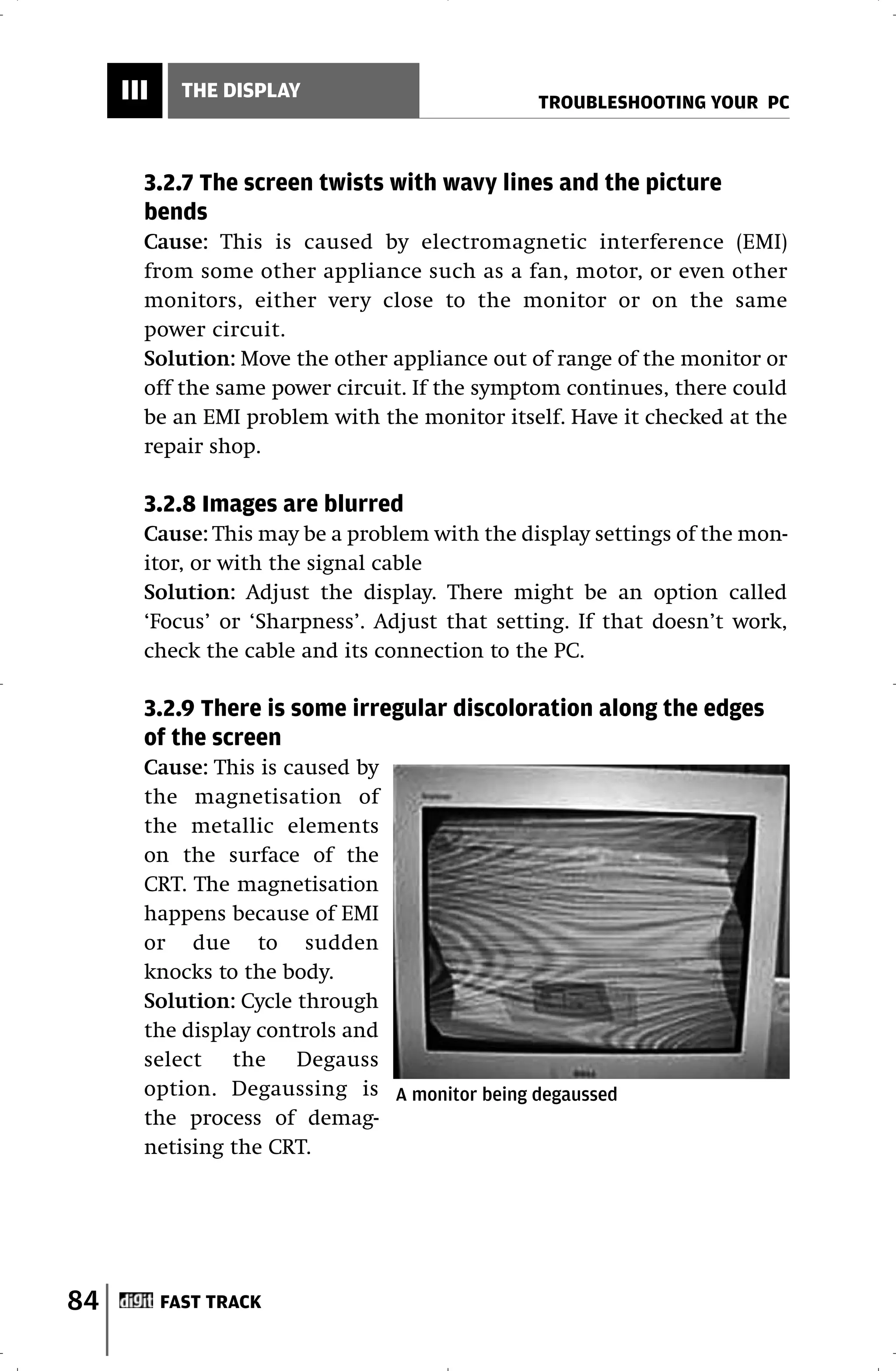 III     THE DISPLAY
                                               TROUBLESHOOTING YOUR PC



       3.2.7 The screen twists with wavy lines and the picture
       bends
       Cause: This is caused by electromagnetic interference (EMI)
       from some other appliance such as a fan, motor, or even other
       monitors, either very close to the monitor or on the same
       power circuit.
       Solution: Move the other appliance out of range of the monitor or
       off the same power circuit. If the symptom continues, there could
       be an EMI problem with the monitor itself. Have it checked at the
       repair shop.

       3.2.8 Images are blurred
       Cause: This may be a problem with the display settings of the mon-
       itor, or with the signal cable
       Solution: Adjust the display. There might be an option called
       ‘Focus’ or ‘Sharpness’. Adjust that setting. If that doesn’t work,
       check the cable and its connection to the PC.

       3.2.9 There is some irregular discoloration along the edges
       of the screen
       Cause: This is caused by
       the magnetisation of
       the metallic elements
       on the surface of the
       CRT. The magnetisation
       happens because of EMI
       or due to sudden
       knocks to the body.
       Solution: Cycle through
       the display controls and
       select the Degauss
       option. Degaussing is A monitor being degaussed
       the process of demag-
       netising the CRT.




84         FAST TRACK
 