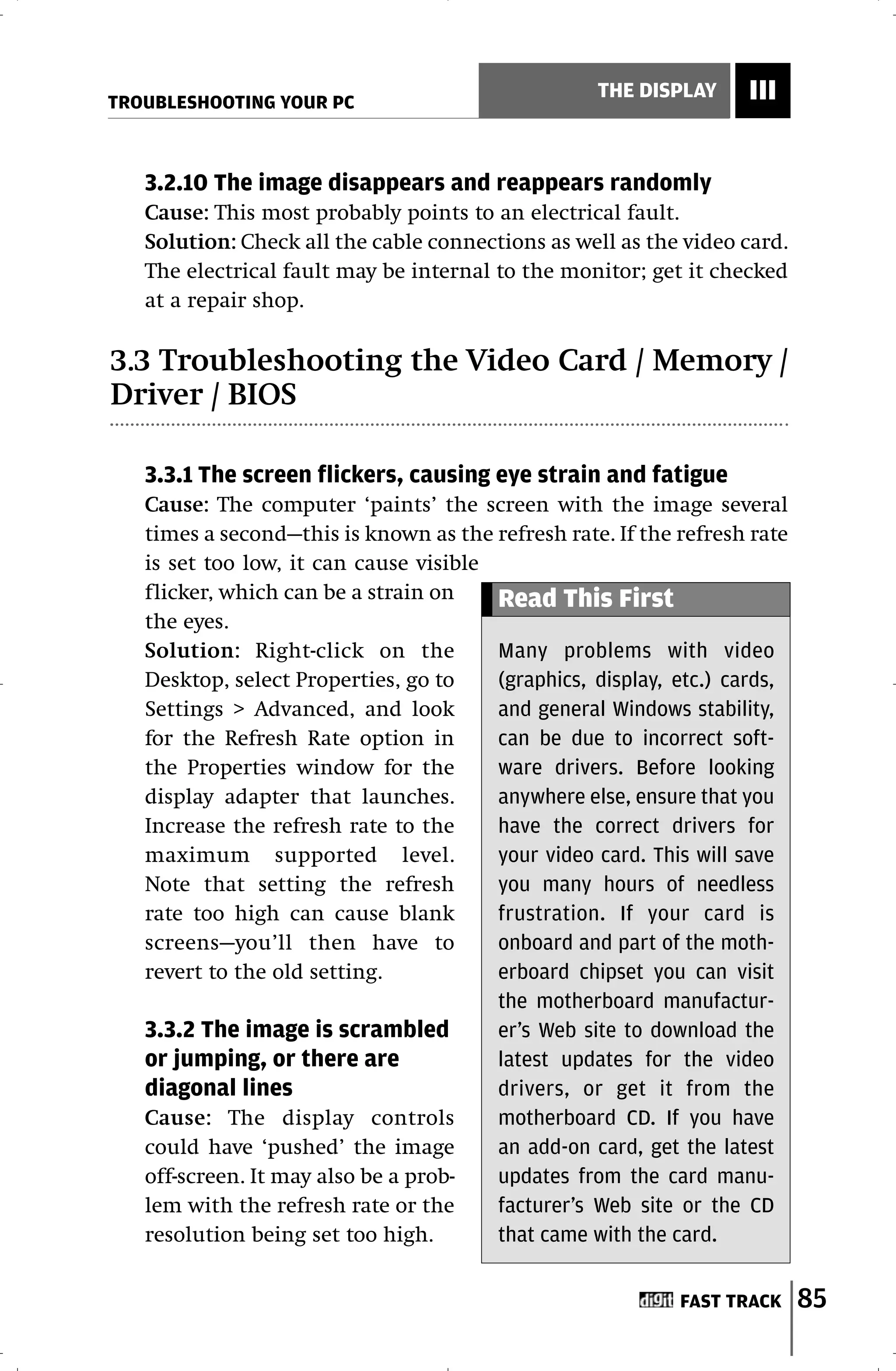 TROUBLESHOOTING YOUR PC
                                                   THE DISPLAY     III


   3.2.10 The image disappears and reappears randomly
   Cause: This most probably points to an electrical fault.
   Solution: Check all the cable connections as well as the video card.
   The electrical fault may be internal to the monitor; get it checked
   at a repair shop.

3.3 Troubleshooting the Video Card / Memory /
Driver / BIOS

   3.3.1 The screen flickers, causing eye strain and fatigue
   Cause: The computer ‘paints’ the screen with the image several
   times a second—this is known as the refresh rate. If the refresh rate
   is set too low, it can cause visible
   flicker, which can be a strain on    Read This First
   the eyes.
   Solution: Right-click on the         Many problems with video
   Desktop, select Properties, go to    (graphics, display, etc.) cards,
   Settings > Advanced, and look        and general Windows stability,
   for the Refresh Rate option in       can be due to incorrect soft-
   the Properties window for the        ware drivers. Before looking
   display adapter that launches.       anywhere else, ensure that you
   Increase the refresh rate to the     have the correct drivers for
   maximum supported level.             your video card. This will save
   Note that setting the refresh        you many hours of needless
   rate too high can cause blank        frustration. If your card is
   screens—you’ll then have to          onboard and part of the moth-
   revert to the old setting.           erboard chipset you can visit
                                        the motherboard manufactur-
   3.3.2 The image is scrambled         er’s Web site to download the
   or jumping, or there are             latest updates for the video
   diagonal lines                       drivers, or get it from the
   Cause: The display controls          motherboard CD. If you have
   could have ‘pushed’ the image        an add-on card, get the latest
   off-screen. It may also be a prob-   updates from the card manu-
   lem with the refresh rate or the     facturer’s Web site or the CD
   resolution being set too high.       that came with the card.


                                                            FAST TRACK     85
 
