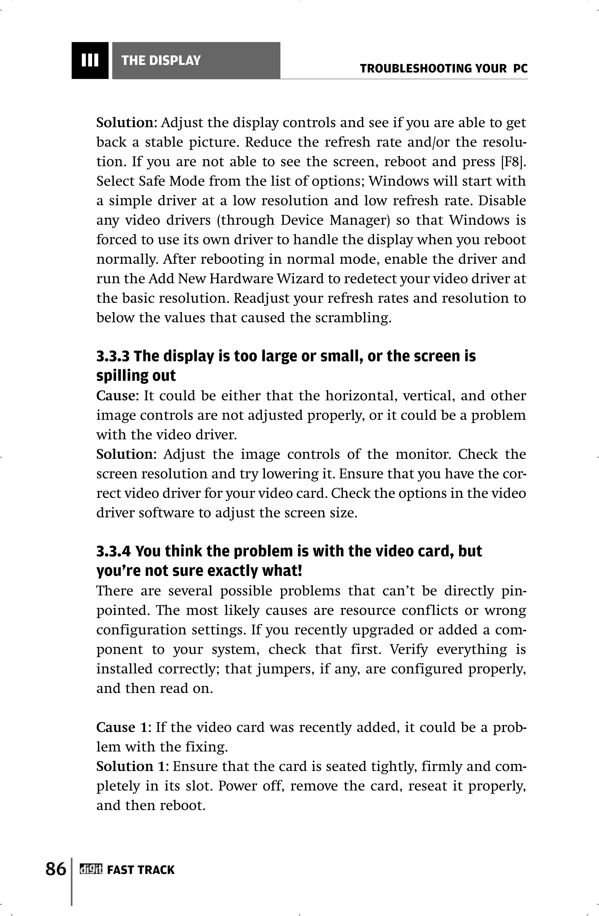 III     THE DISPLAY
                                                 TROUBLESHOOTING YOUR PC



       Solution: Adjust the display controls and see if you are able to get
       back a stable picture. Reduce the refresh rate and/or the resolu-
       tion. If you are not able to see the screen, reboot and press [F8].
       Select Safe Mode from the list of options; Windows will start with
       a simple driver at a low resolution and low refresh rate. Disable
       any video drivers (through Device Manager) so that Windows is
       forced to use its own driver to handle the display when you reboot
       normally. After rebooting in normal mode, enable the driver and
       run the Add New Hardware Wizard to redetect your video driver at
       the basic resolution. Readjust your refresh rates and resolution to
       below the values that caused the scrambling.

       3.3.3 The display is too large or small, or the screen is
       spilling out
       Cause: It could be either that the horizontal, vertical, and other
       image controls are not adjusted properly, or it could be a problem
       with the video driver.
       Solution: Adjust the image controls of the monitor. Check the
       screen resolution and try lowering it. Ensure that you have the cor-
       rect video driver for your video card. Check the options in the video
       driver software to adjust the screen size.

       3.3.4 You think the problem is with the video card, but
       you’re not sure exactly what!
       There are several possible problems that can’t be directly pin-
       pointed. The most likely causes are resource conflicts or wrong
       configuration settings. If you recently upgraded or added a com-
       ponent to your system, check that first. Verify everything is
       installed correctly; that jumpers, if any, are configured properly,
       and then read on.

       Cause 1: If the video card was recently added, it could be a prob-
       lem with the fixing.
       Solution 1: Ensure that the card is seated tightly, firmly and com-
       pletely in its slot. Power off, remove the card, reseat it properly,
       and then reboot.



86         FAST TRACK
 