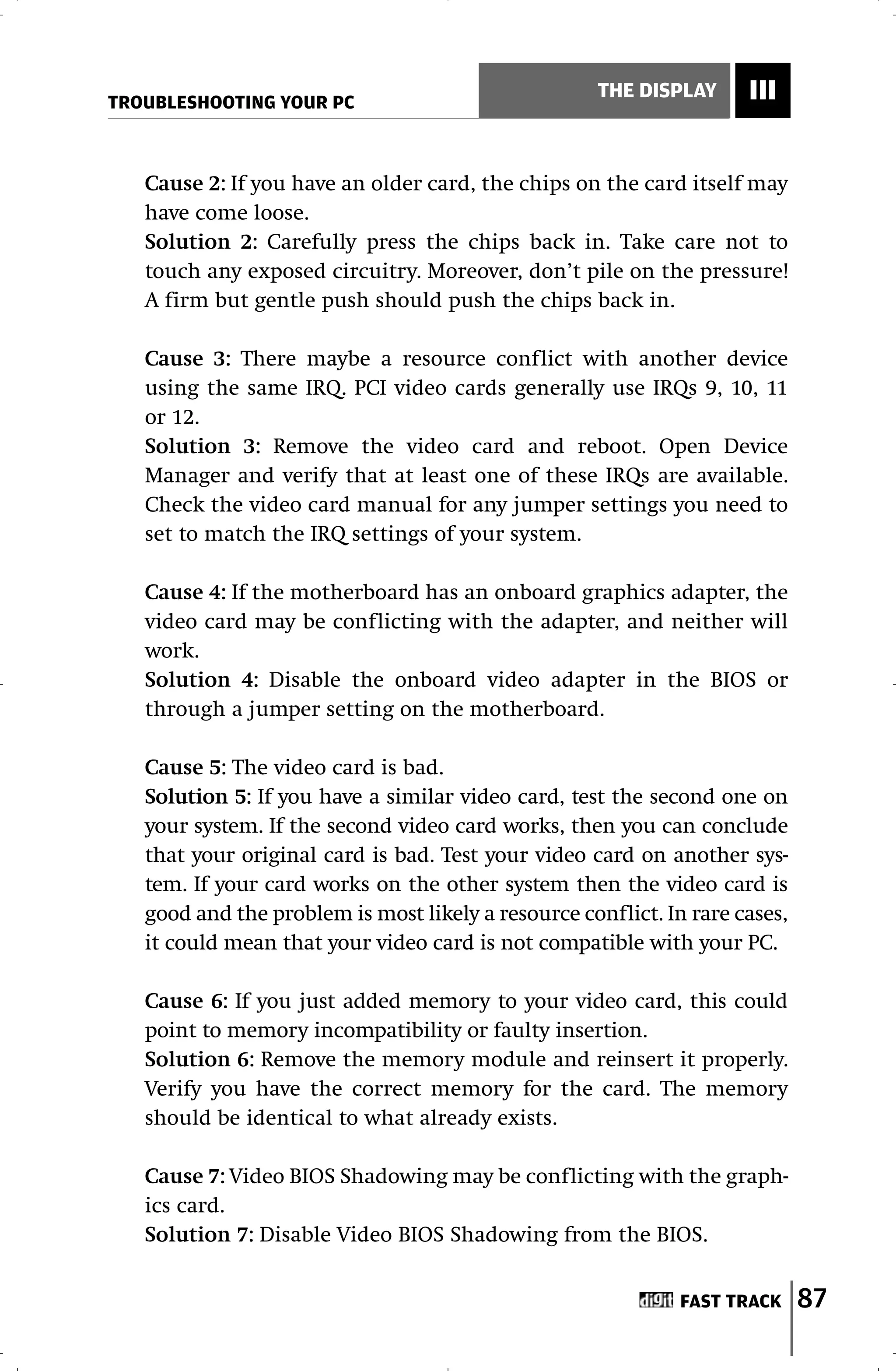 TROUBLESHOOTING YOUR PC
                                                    THE DISPLAY      III


   Cause 2: If you have an older card, the chips on the card itself may
   have come loose.
   Solution 2: Carefully press the chips back in. Take care not to
   touch any exposed circuitry. Moreover, don’t pile on the pressure!
   A firm but gentle push should push the chips back in.

   Cause 3: There maybe a resource conflict with another device
   using the same IRQ. PCI video cards generally use IRQs 9, 10, 11
   or 12.
   Solution 3: Remove the video card and reboot. Open Device
   Manager and verify that at least one of these IRQs are available.
   Check the video card manual for any jumper settings you need to
   set to match the IRQ settings of your system.

   Cause 4: If the motherboard has an onboard graphics adapter, the
   video card may be conflicting with the adapter, and neither will
   work.
   Solution 4: Disable the onboard video adapter in the BIOS or
   through a jumper setting on the motherboard.

   Cause 5: The video card is bad.
   Solution 5: If you have a similar video card, test the second one on
   your system. If the second video card works, then you can conclude
   that your original card is bad. Test your video card on another sys-
   tem. If your card works on the other system then the video card is
   good and the problem is most likely a resource conflict. In rare cases,
   it could mean that your video card is not compatible with your PC.

   Cause 6: If you just added memory to your video card, this could
   point to memory incompatibility or faulty insertion.
   Solution 6: Remove the memory module and reinsert it properly.
   Verify you have the correct memory for the card. The memory
   should be identical to what already exists.

   Cause 7: Video BIOS Shadowing may be conflicting with the graph-
   ics card.
   Solution 7: Disable Video BIOS Shadowing from the BIOS.


                                                              FAST TRACK     87
 