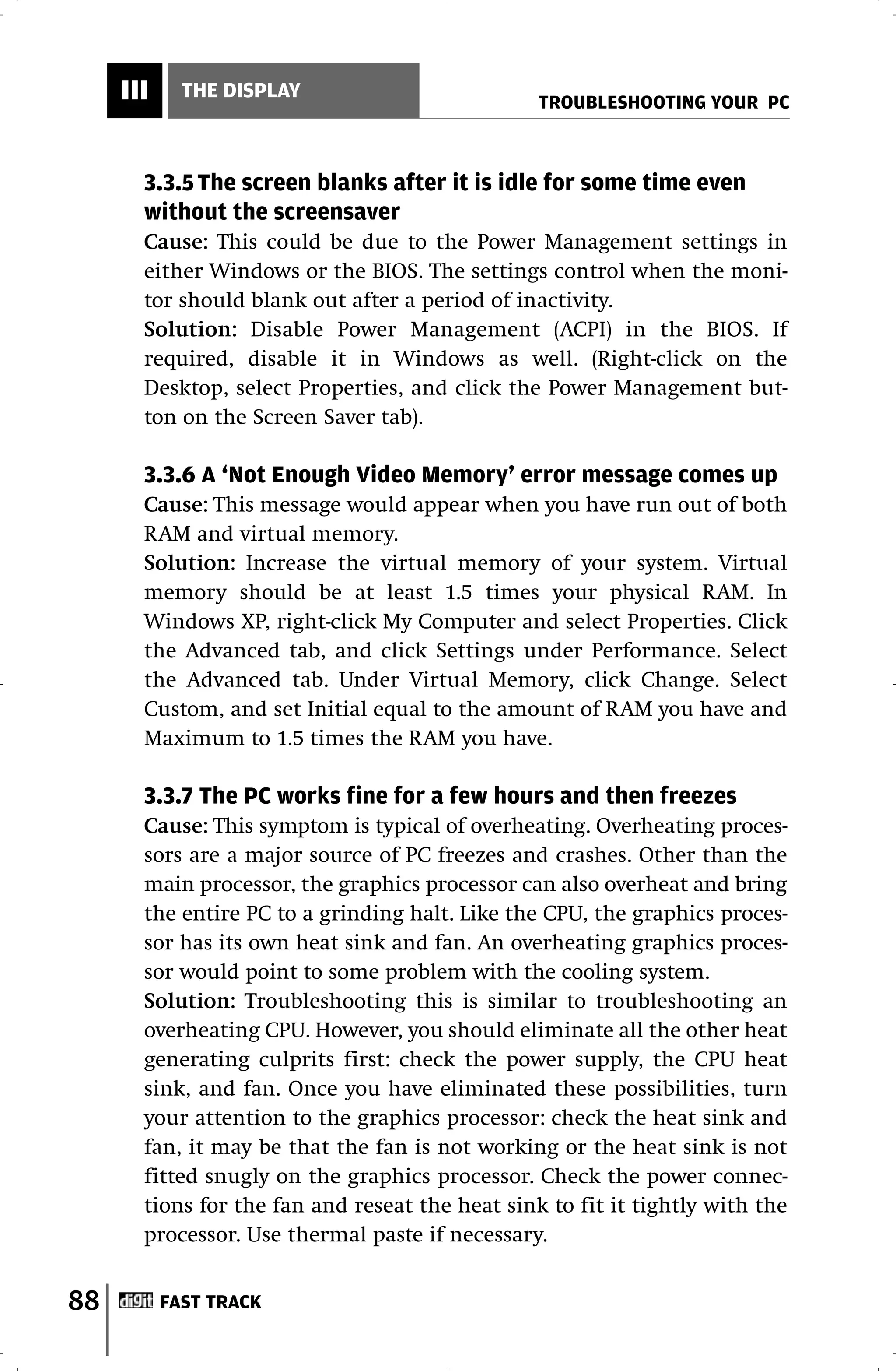 III     THE DISPLAY
                                                 TROUBLESHOOTING YOUR PC



       3.3.5 The screen blanks after it is idle for some time even
       without the screensaver
       Cause: This could be due to the Power Management settings in
       either Windows or the BIOS. The settings control when the moni-
       tor should blank out after a period of inactivity.
       Solution: Disable Power Management (ACPI) in the BIOS. If
       required, disable it in Windows as well. (Right-click on the
       Desktop, select Properties, and click the Power Management but-
       ton on the Screen Saver tab).

       3.3.6 A ‘Not Enough Video Memory’ error message comes up
       Cause: This message would appear when you have run out of both
       RAM and virtual memory.
       Solution: Increase the virtual memory of your system. Virtual
       memory should be at least 1.5 times your physical RAM. In
       Windows XP, right-click My Computer and select Properties. Click
       the Advanced tab, and click Settings under Performance. Select
       the Advanced tab. Under Virtual Memory, click Change. Select
       Custom, and set Initial equal to the amount of RAM you have and
       Maximum to 1.5 times the RAM you have.

       3.3.7 The PC works fine for a few hours and then freezes
       Cause: This symptom is typical of overheating. Overheating proces-
       sors are a major source of PC freezes and crashes. Other than the
       main processor, the graphics processor can also overheat and bring
       the entire PC to a grinding halt. Like the CPU, the graphics proces-
       sor has its own heat sink and fan. An overheating graphics proces-
       sor would point to some problem with the cooling system.
       Solution: Troubleshooting this is similar to troubleshooting an
       overheating CPU. However, you should eliminate all the other heat
       generating culprits first: check the power supply, the CPU heat
       sink, and fan. Once you have eliminated these possibilities, turn
       your attention to the graphics processor: check the heat sink and
       fan, it may be that the fan is not working or the heat sink is not
       fitted snugly on the graphics processor. Check the power connec-
       tions for the fan and reseat the heat sink to fit it tightly with the
       processor. Use thermal paste if necessary.


88         FAST TRACK
 
