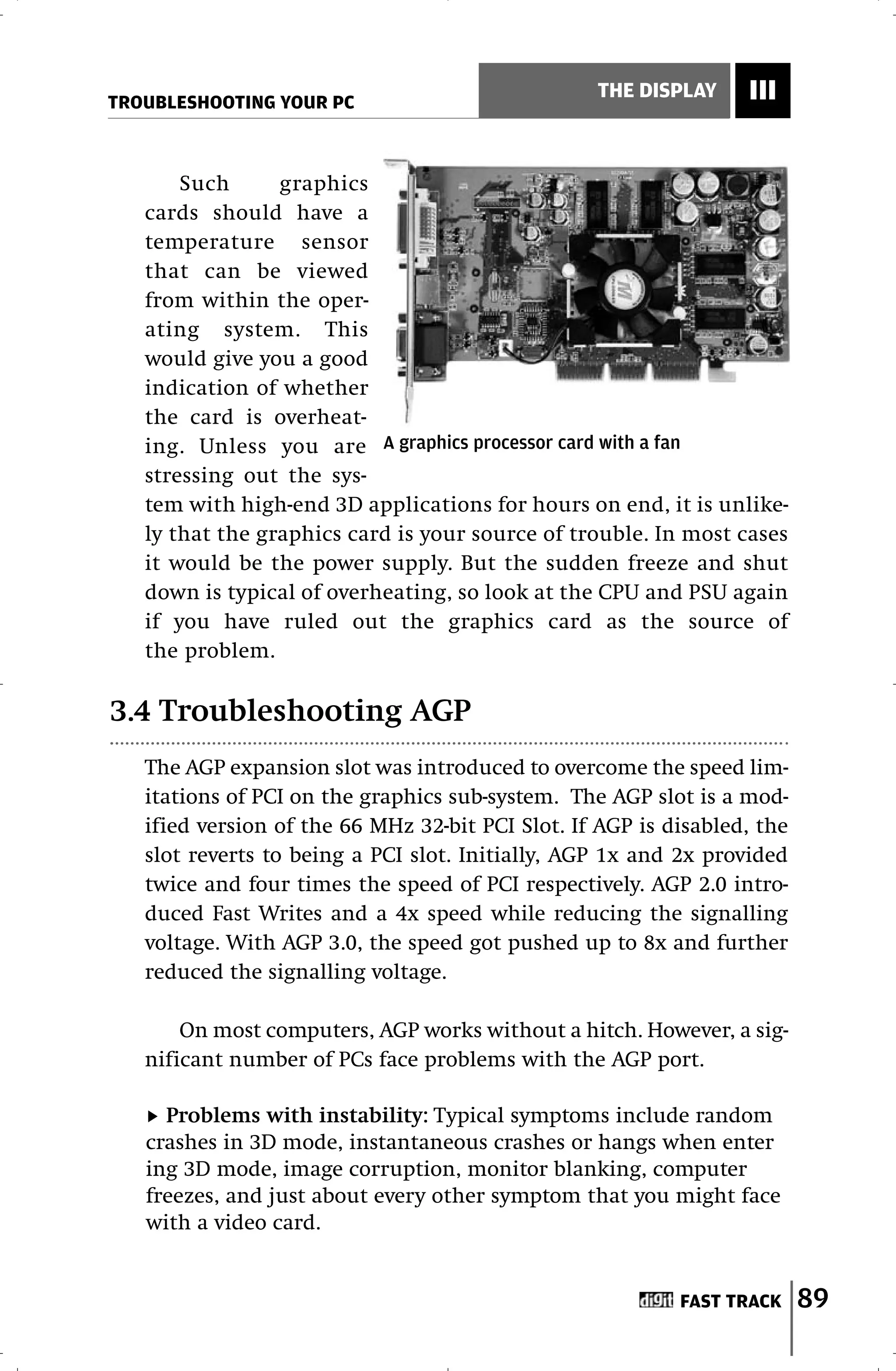 TROUBLESHOOTING YOUR PC
                                                  THE DISPLAY     III


       Such      graphics
   cards should have a
   temperature sensor
   that can be viewed
   from within the oper-
   ating system. This
   would give you a good
   indication of whether
   the card is overheat-
   ing. Unless you are A graphics processor card with a fan
   stressing out the sys-
   tem with high-end 3D applications for hours on end, it is unlike-
   ly that the graphics card is your source of trouble. In most cases
   it would be the power supply. But the sudden freeze and shut
   down is typical of overheating, so look at the CPU and PSU again
   if you have ruled out the graphics card as the source of
   the problem.

3.4 Troubleshooting AGP
   The AGP expansion slot was introduced to overcome the speed lim-
   itations of PCI on the graphics sub-system. The AGP slot is a mod-
   ified version of the 66 MHz 32-bit PCI Slot. If AGP is disabled, the
   slot reverts to being a PCI slot. Initially, AGP 1x and 2x provided
   twice and four times the speed of PCI respectively. AGP 2.0 intro-
   duced Fast Writes and a 4x speed while reducing the signalling
   voltage. With AGP 3.0, the speed got pushed up to 8x and further
   reduced the signalling voltage.

       On most computers, AGP works without a hitch. However, a sig-
   nificant number of PCs face problems with the AGP port.

     Problems with instability: Typical symptoms include random
   crashes in 3D mode, instantaneous crashes or hangs when enter
   ing 3D mode, image corruption, monitor blanking, computer
   freezes, and just about every other symptom that you might face
   with a video card.


                                                           FAST TRACK     89
 
