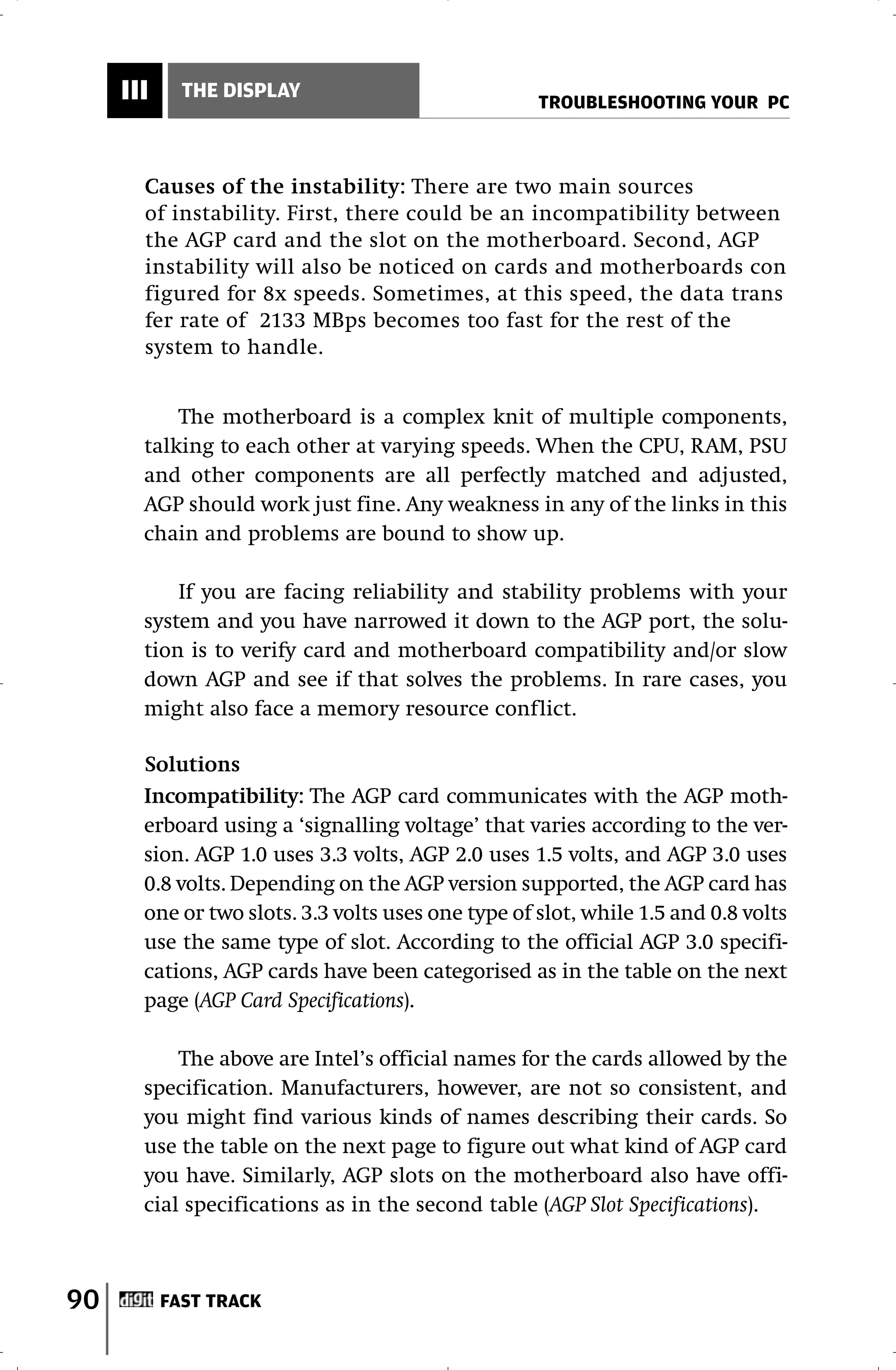 III     THE DISPLAY
                                                    TROUBLESHOOTING YOUR PC



       Causes of the instability: There are two main sources
       of instability. First, there could be an incompatibility between
       the AGP card and the slot on the motherboard. Second, AGP
       instability will also be noticed on cards and motherboards con
       figured for 8x speeds. Sometimes, at this speed, the data trans
       fer rate of 2133 MBps becomes too fast for the rest of the
       system to handle.


           The motherboard is a complex knit of multiple components,
       talking to each other at varying speeds. When the CPU, RAM, PSU
       and other components are all perfectly matched and adjusted,
       AGP should work just fine. Any weakness in any of the links in this
       chain and problems are bound to show up.

           If you are facing reliability and stability problems with your
       system and you have narrowed it down to the AGP port, the solu-
       tion is to verify card and motherboard compatibility and/or slow
       down AGP and see if that solves the problems. In rare cases, you
       might also face a memory resource conflict.

       Solutions
       Incompatibility: The AGP card communicates with the AGP moth-
       erboard using a ‘signalling voltage’ that varies according to the ver-
       sion. AGP 1.0 uses 3.3 volts, AGP 2.0 uses 1.5 volts, and AGP 3.0 uses
       0.8 volts. Depending on the AGP version supported, the AGP card has
       one or two slots. 3.3 volts uses one type of slot, while 1.5 and 0.8 volts
       use the same type of slot. According to the official AGP 3.0 specifi-
       cations, AGP cards have been categorised as in the table on the next
       page (AGP Card Specifications).

           The above are Intel’s official names for the cards allowed by the
       specification. Manufacturers, however, are not so consistent, and
       you might find various kinds of names describing their cards. So
       use the table on the next page to figure out what kind of AGP card
       you have. Similarly, AGP slots on the motherboard also have offi-
       cial specifications as in the second table (AGP Slot Specifications).



90         FAST TRACK
 