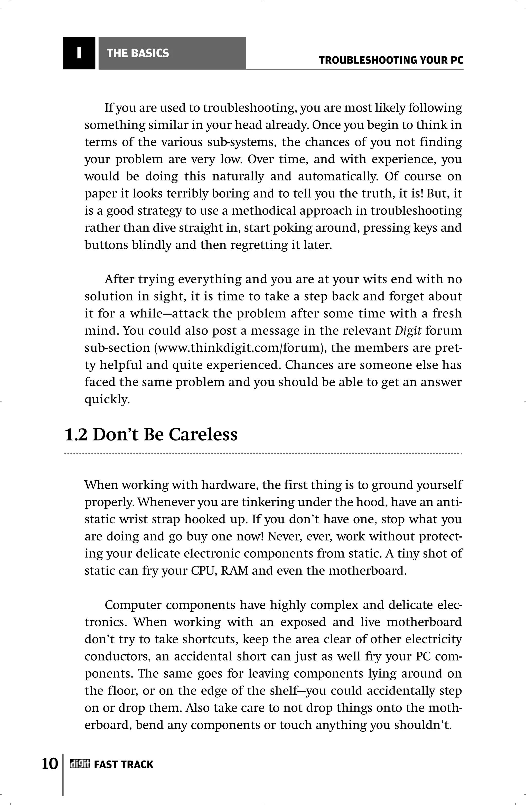 I       THE BASICS
                                                      TROUBLESHOOTING YOUR PC



              If you are used to troubleshooting, you are most likely following
          something similar in your head already. Once you begin to think in
          terms of the various sub-systems, the chances of you not finding
          your problem are very low. Over time, and with experience, you
          would be doing this naturally and automatically. Of course on
          paper it looks terribly boring and to tell you the truth, it is! But, it
          is a good strategy to use a methodical approach in troubleshooting
          rather than dive straight in, start poking around, pressing keys and
          buttons blindly and then regretting it later.

              After trying everything and you are at your wits end with no
          solution in sight, it is time to take a step back and forget about
          it for a while—attack the problem after some time with a fresh
          mind. You could also post a message in the relevant Digit forum
          sub-section (www.thinkdigit.com/forum), the members are pret-
          ty helpful and quite experienced. Chances are someone else has
          faced the same problem and you should be able to get an answer
          quickly.

     1.2 Don’t Be Careless

          When working with hardware, the first thing is to ground yourself
          properly. Whenever you are tinkering under the hood, have an anti-
          static wrist strap hooked up. If you don’t have one, stop what you
          are doing and go buy one now! Never, ever, work without protect-
          ing your delicate electronic components from static. A tiny shot of
          static can fry your CPU, RAM and even the motherboard.

             Computer components have highly complex and delicate elec-
          tronics. When working with an exposed and live motherboard
          don’t try to take shortcuts, keep the area clear of other electricity
          conductors, an accidental short can just as well fry your PC com-
          ponents. The same goes for leaving components lying around on
          the floor, or on the edge of the shelf—you could accidentally step
          on or drop them. Also take care to not drop things onto the moth-
          erboard, bend any components or touch anything you shouldn’t.


10         FAST TRACK
 