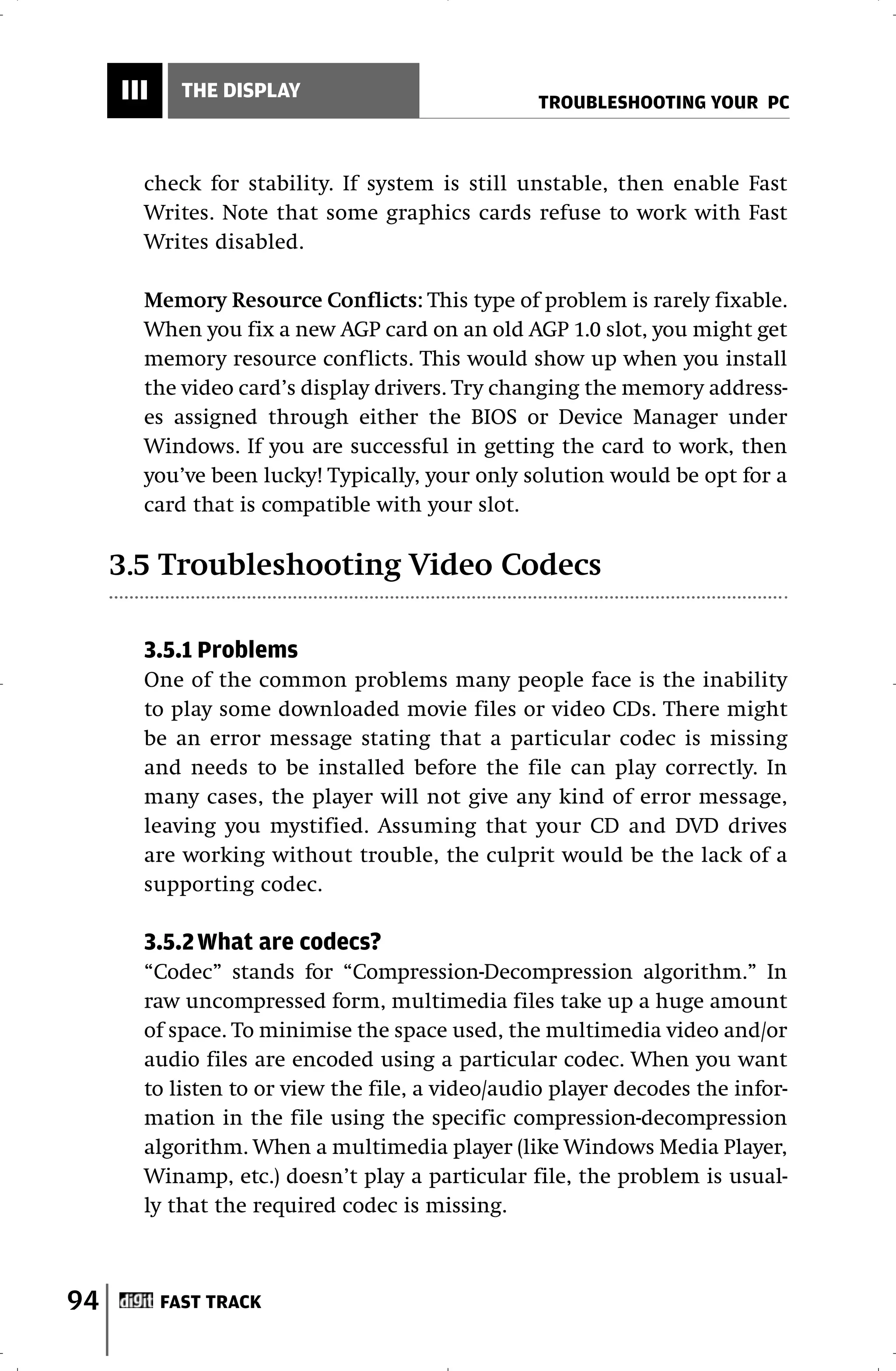 III     THE DISPLAY
                                                 TROUBLESHOOTING YOUR PC



       check for stability. If system is still unstable, then enable Fast
       Writes. Note that some graphics cards refuse to work with Fast
       Writes disabled.

       Memory Resource Conflicts: This type of problem is rarely fixable.
       When you fix a new AGP card on an old AGP 1.0 slot, you might get
       memory resource conflicts. This would show up when you install
       the video card’s display drivers. Try changing the memory address-
       es assigned through either the BIOS or Device Manager under
       Windows. If you are successful in getting the card to work, then
       you’ve been lucky! Typically, your only solution would be opt for a
       card that is compatible with your slot.

     3.5 Troubleshooting Video Codecs

       3.5.1 Problems
       One of the common problems many people face is the inability
       to play some downloaded movie files or video CDs. There might
       be an error message stating that a particular codec is missing
       and needs to be installed before the file can play correctly. In
       many cases, the player will not give any kind of error message,
       leaving you mystified. Assuming that your CD and DVD drives
       are working without trouble, the culprit would be the lack of a
       supporting codec.

       3.5.2 What are codecs?
       “Codec” stands for “Compression-Decompression algorithm.” In
       raw uncompressed form, multimedia files take up a huge amount
       of space. To minimise the space used, the multimedia video and/or
       audio files are encoded using a particular codec. When you want
       to listen to or view the file, a video/audio player decodes the infor-
       mation in the file using the specific compression-decompression
       algorithm. When a multimedia player (like Windows Media Player,
       Winamp, etc.) doesn’t play a particular file, the problem is usual-
       ly that the required codec is missing.



94         FAST TRACK
 