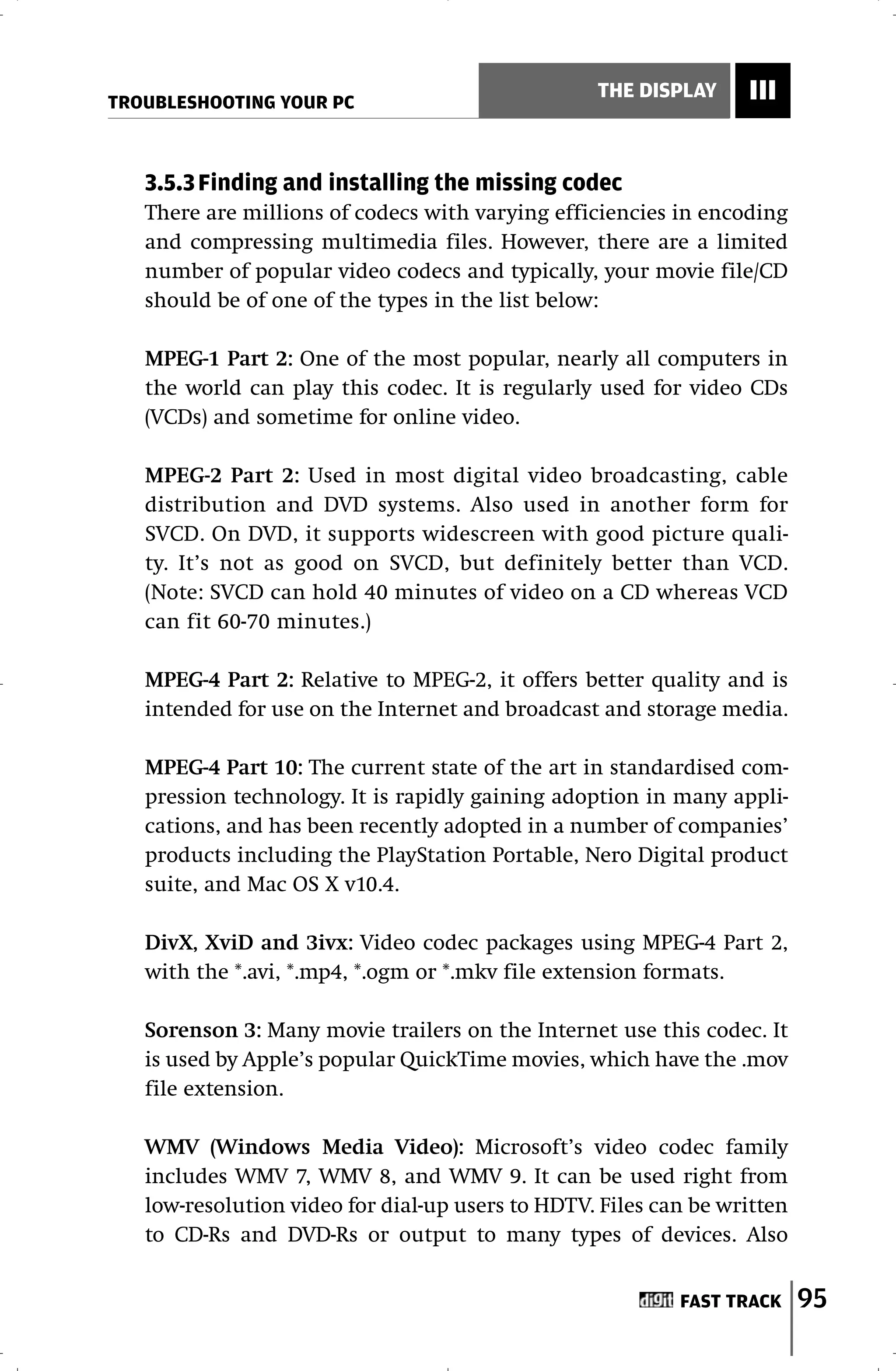 TROUBLESHOOTING YOUR PC
                                                  THE DISPLAY     III


   3.5.3 Finding and installing the missing codec
   There are millions of codecs with varying efficiencies in encoding
   and compressing multimedia files. However, there are a limited
   number of popular video codecs and typically, your movie file/CD
   should be of one of the types in the list below:

   MPEG-1 Part 2: One of the most popular, nearly all computers in
   the world can play this codec. It is regularly used for video CDs
   (VCDs) and sometime for online video.

   MPEG-2 Part 2: Used in most digital video broadcasting, cable
   distribution and DVD systems. Also used in another form for
   SVCD. On DVD, it supports widescreen with good picture quali-
   ty. It’s not as good on SVCD, but definitely better than VCD.
   (Note: SVCD can hold 40 minutes of video on a CD whereas VCD
   can fit 60-70 minutes.)

   MPEG-4 Part 2: Relative to MPEG-2, it offers better quality and is
   intended for use on the Internet and broadcast and storage media.

   MPEG-4 Part 10: The current state of the art in standardised com-
   pression technology. It is rapidly gaining adoption in many appli-
   cations, and has been recently adopted in a number of companies’
   products including the PlayStation Portable, Nero Digital product
   suite, and Mac OS X v10.4.

   DivX, XviD and 3ivx: Video codec packages using MPEG-4 Part 2,
   with the *.avi, *.mp4, *.ogm or *.mkv file extension formats.

   Sorenson 3: Many movie trailers on the Internet use this codec. It
   is used by Apple’s popular QuickTime movies, which have the .mov
   file extension.

   WMV (Windows Media Video): Microsoft’s video codec family
   includes WMV 7, WMV 8, and WMV 9. It can be used right from
   low-resolution video for dial-up users to HDTV. Files can be written
   to CD-Rs and DVD-Rs or output to many types of devices. Also


                                                           FAST TRACK     95
 