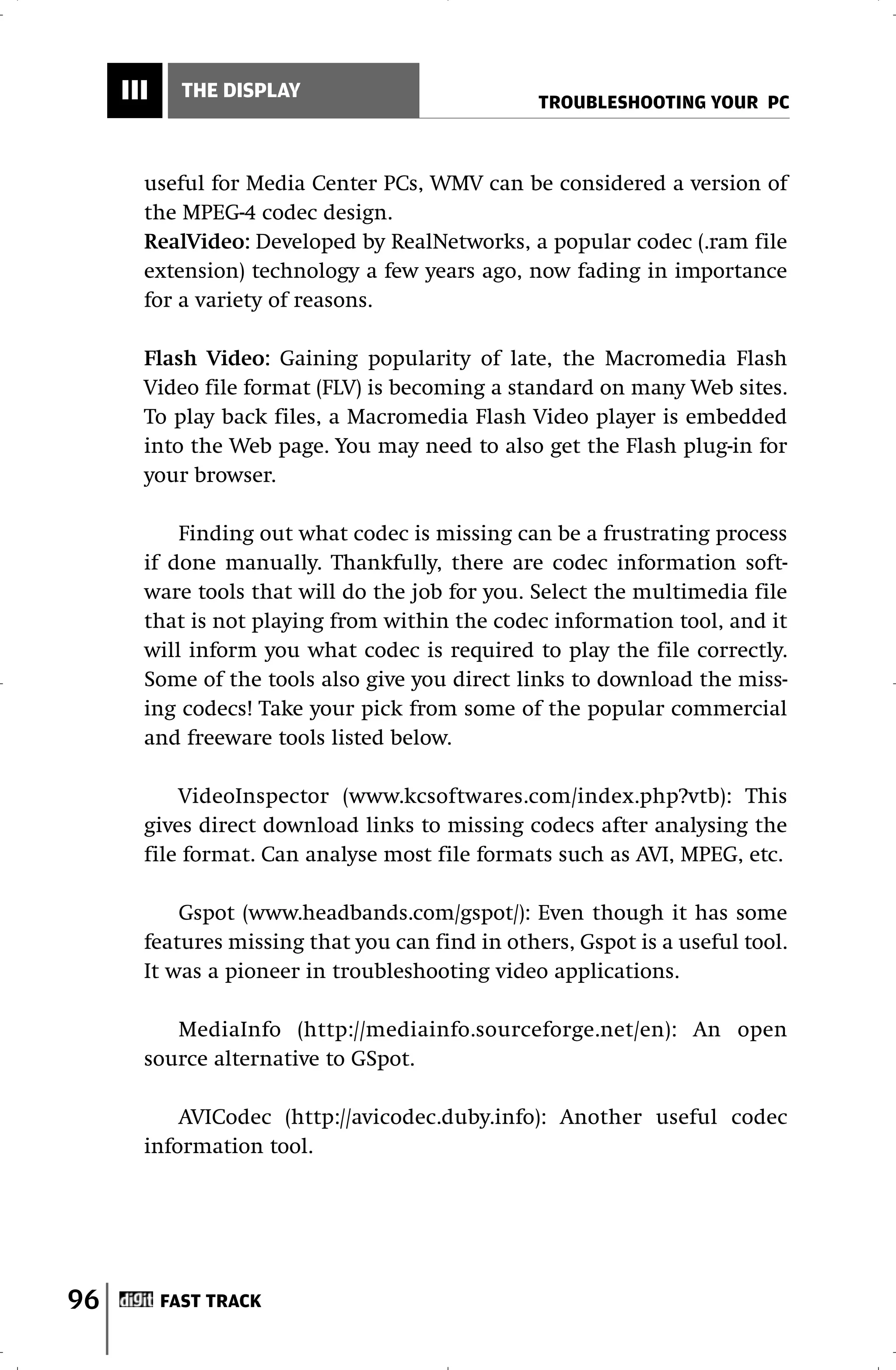III     THE DISPLAY
                                                 TROUBLESHOOTING YOUR PC



       useful for Media Center PCs, WMV can be considered a version of
       the MPEG-4 codec design.
       RealVideo: Developed by RealNetworks, a popular codec (.ram file
       extension) technology a few years ago, now fading in importance
       for a variety of reasons.

       Flash Video: Gaining popularity of late, the Macromedia Flash
       Video file format (FLV) is becoming a standard on many Web sites.
       To play back files, a Macromedia Flash Video player is embedded
       into the Web page. You may need to also get the Flash plug-in for
       your browser.

           Finding out what codec is missing can be a frustrating process
       if done manually. Thankfully, there are codec information soft-
       ware tools that will do the job for you. Select the multimedia file
       that is not playing from within the codec information tool, and it
       will inform you what codec is required to play the file correctly.
       Some of the tools also give you direct links to download the miss-
       ing codecs! Take your pick from some of the popular commercial
       and freeware tools listed below.

           VideoInspector (www.kcsoftwares.com/index.php?vtb): This
       gives direct download links to missing codecs after analysing the
       file format. Can analyse most file formats such as AVI, MPEG, etc.

           Gspot (www.headbands.com/gspot/): Even though it has some
       features missing that you can find in others, Gspot is a useful tool.
       It was a pioneer in troubleshooting video applications.

          MediaInfo (http://mediainfo.sourceforge.net/en): An open
       source alternative to GSpot.

           AVICodec (http://avicodec.duby.info): Another useful codec
       information tool.




96         FAST TRACK
 