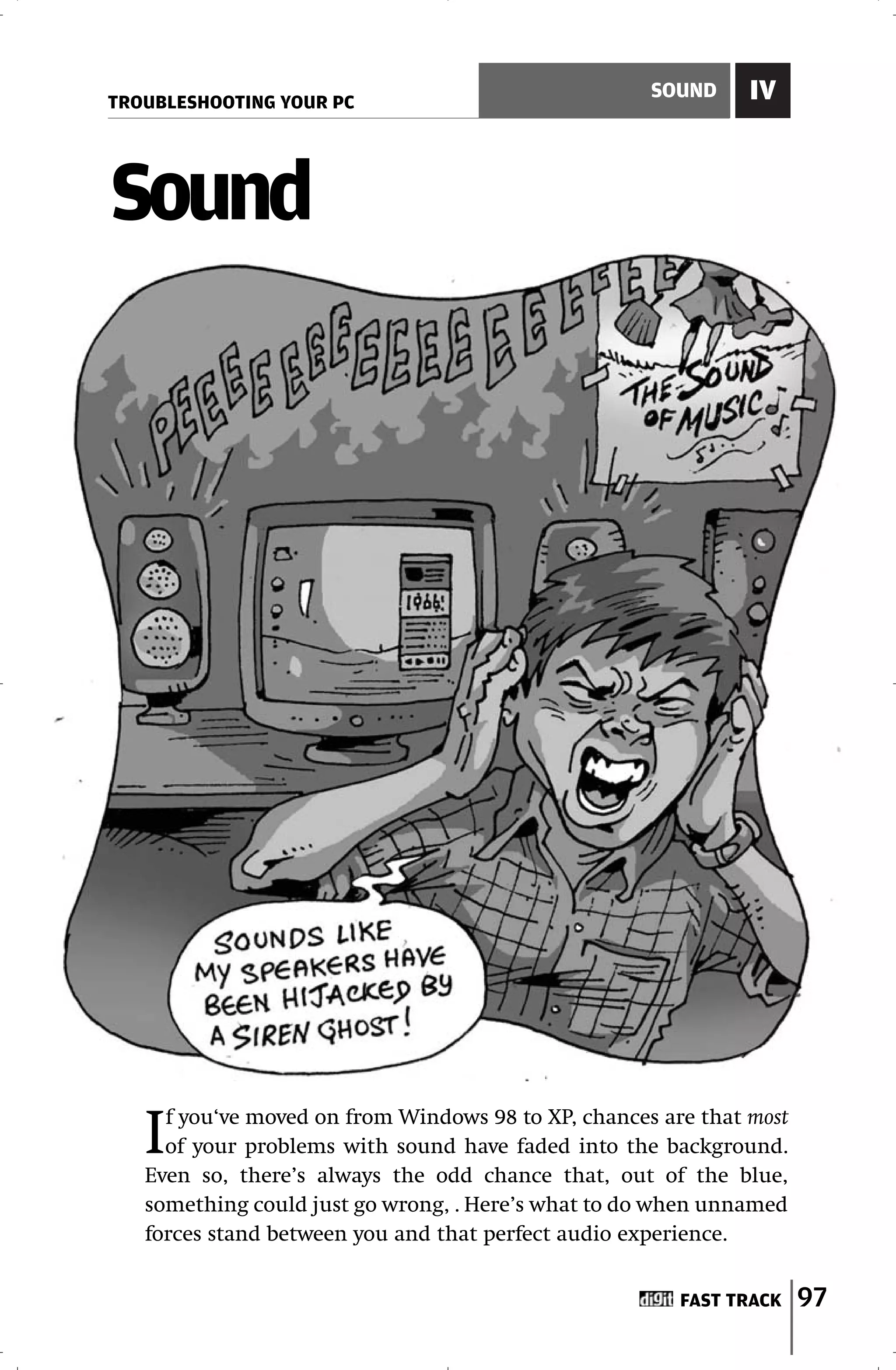 TROUBLESHOOTING YOUR PC
                                                     SOUND     IV



Sound




   I f you‘ve moved on from Windows 98 to XP, chances are that most
     of your problems with sound have faded into the background.
   Even so, there’s always the odd chance that, out of the blue,
   something could just go wrong, . Here’s what to do when unnamed
   forces stand between you and that perfect audio experience.


                                                        FAST TRACK    97
 