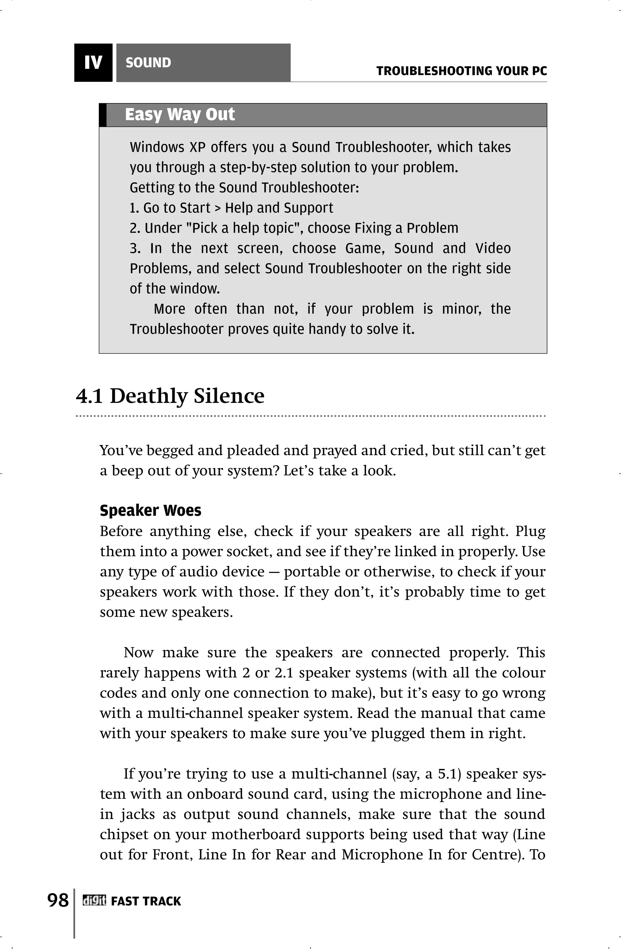 IV     SOUND
                                                  TROUBLESHOOTING YOUR PC


           Easy Way Out
            Windows XP offers you a Sound Troubleshooter, which takes
            you through a step-by-step solution to your problem.
            Getting to the Sound Troubleshooter:
            1. Go to Start > Help and Support
            2. Under "Pick a help topic", choose Fixing a Problem
            3. In the next screen, choose Game, Sound and Video
            Problems, and select Sound Troubleshooter on the right side
            of the window.
                More often than not, if your problem is minor, the
            Troubleshooter proves quite handy to solve it.



     4.1 Deathly Silence

       You’ve begged and pleaded and prayed and cried, but still can’t get
       a beep out of your system? Let’s take a look.

       Speaker Woes
       Before anything else, check if your speakers are all right. Plug
       them into a power socket, and see if they’re linked in properly. Use
       any type of audio device — portable or otherwise, to check if your
       speakers work with those. If they don’t, it’s probably time to get
       some new speakers.

           Now make sure the speakers are connected properly. This
       rarely happens with 2 or 2.1 speaker systems (with all the colour
       codes and only one connection to make), but it’s easy to go wrong
       with a multi-channel speaker system. Read the manual that came
       with your speakers to make sure you’ve plugged them in right.

           If you’re trying to use a multi-channel (say, a 5.1) speaker sys-
       tem with an onboard sound card, using the microphone and line-
       in jacks as output sound channels, make sure that the sound
       chipset on your motherboard supports being used that way (Line
       out for Front, Line In for Rear and Microphone In for Centre). To


98        FAST TRACK
 